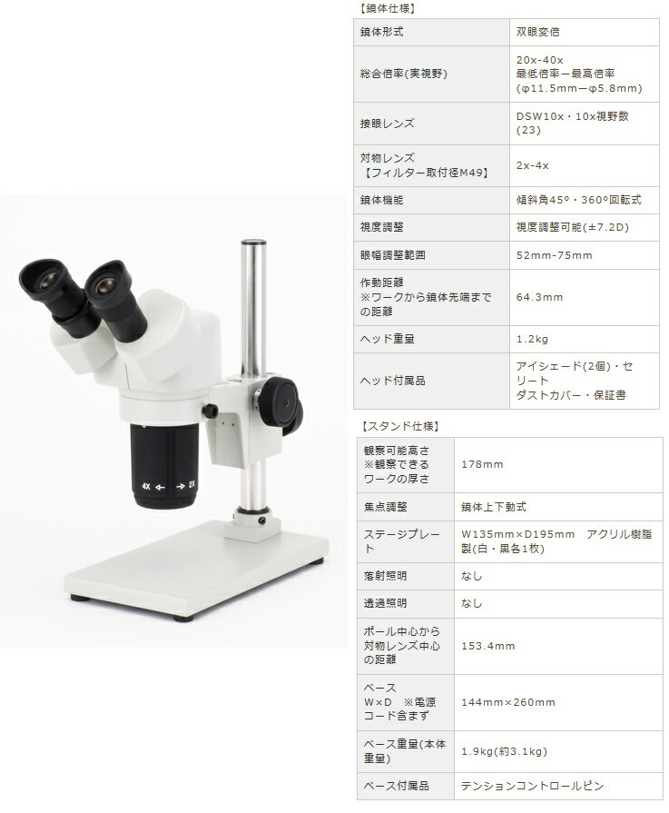 《仕様》●鏡体形式：双眼変倍●総合倍率(実視野)：20x-40x最低倍率ー最高倍率(φ11.5mm-φ5.8mm)●接眼レンズ：DSW10x・10x視野数(23)●対物レンズ(フィルター取付径M49)：2x-4x●鏡体機能：傾斜角45°・360°回転式●眼幅調整範囲：52mm-75mm●作動距離(ワークから鏡体先端までの距離)：64.3mm●ヘッド重量：1.2kg《特長》●一定倍率のため、同じ条件での検査や測定用として使いやすい顕微鏡です。【お支払い方法について】●こちらの商品はメーカーからの直送となります。代金引換のお支払い方法はご利用になれません。●代金引換にてご注文頂いた場合はご注文をキャンセルとさせて頂く場合がございますので予めご了承下さいませ。《仕様》●鏡体形式：双眼変倍●総合倍率(実視野)：20x-40x最低倍率ー最高倍率(φ11.5mm-φ5.8mm)●接眼レンズ：DSW10x・10x視野数(23)●対物レンズ(フィルター取付径M49)：2x-4x●鏡体機能：傾斜角45°・360°回転式●眼幅調整範囲：52mm-75mm●作動距離(ワークから鏡体先端までの距離)：64.3mm●ヘッド重量：1.2kg《特長》●一定倍率のため、同じ条件での検査や測定用として使いやすい顕微鏡です。