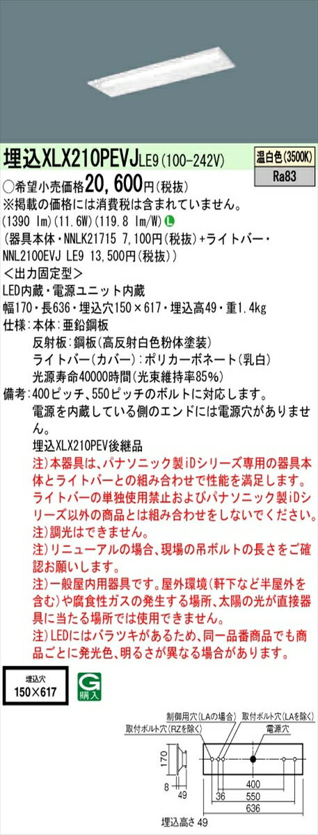 【光源】◆LED（温白色）　◆色温度：3500 K　◆光源寿命40000時間（光束維持率85％）【寸法・質量】◆幅：170 mm　◆長：636 mm　◆埋込穴幅：150 mm　◆埋込穴長：617 mm　◆埋込高：49 mm◆質量：1.4 kg【仕様・注意事項】◆器具光束：1390 lm　◆安定器出力型：定格出力型　◆安定器補足：＜出力固定型＞　◆電圧：100〜242 V　◆消費電力：11.6 W　◆消費効率：119.8 lm/W◆【本体】亜鉛鋼板◆【反射板】鋼板（高反射白色粉体塗装）◆【ライトバー（カバー）】ポリカーボネート（乳白）◆Ra83◆400ピッチ、550ピッチのボルトに対応します。◆電源を内蔵している側のエンドには電源穴がありません。◆注）本器具は、パナソニック製iDシリーズ専用の器具本体とライトバーとの組み合わせで性能を満足します。ライトバーの単独使用禁止およびパナソニック製iDシリーズ以外の商品とは組み合わせをしないでください。◆注）調光はできません。◆注）リニューアルの場合、現場の吊ボルトの長さをご確認お願いします。◆注）一般屋内用器具です。屋外環境（軒下など半屋外を含む）や腐食性ガスの発生する場所、太陽の光が直接器具に当たる場所では使用できません。◆注）LEDにはバラツキがあるため、同一品番商品でも商品ごとに発光色、明るさが異なる場合があります。【ご注意】※この商品はお届け先が法人様限定商品となります。企業名、店舗名、学校名、施設名、屋号など個人名以外も配送先名に記入されていればご注文可能です。※上記に該当する宛名の入力が無い場合、ご注文を一時保留とし、名義のご確認をさせて戴きます。ご確認が取れ次第、商品を手配させて戴きます。