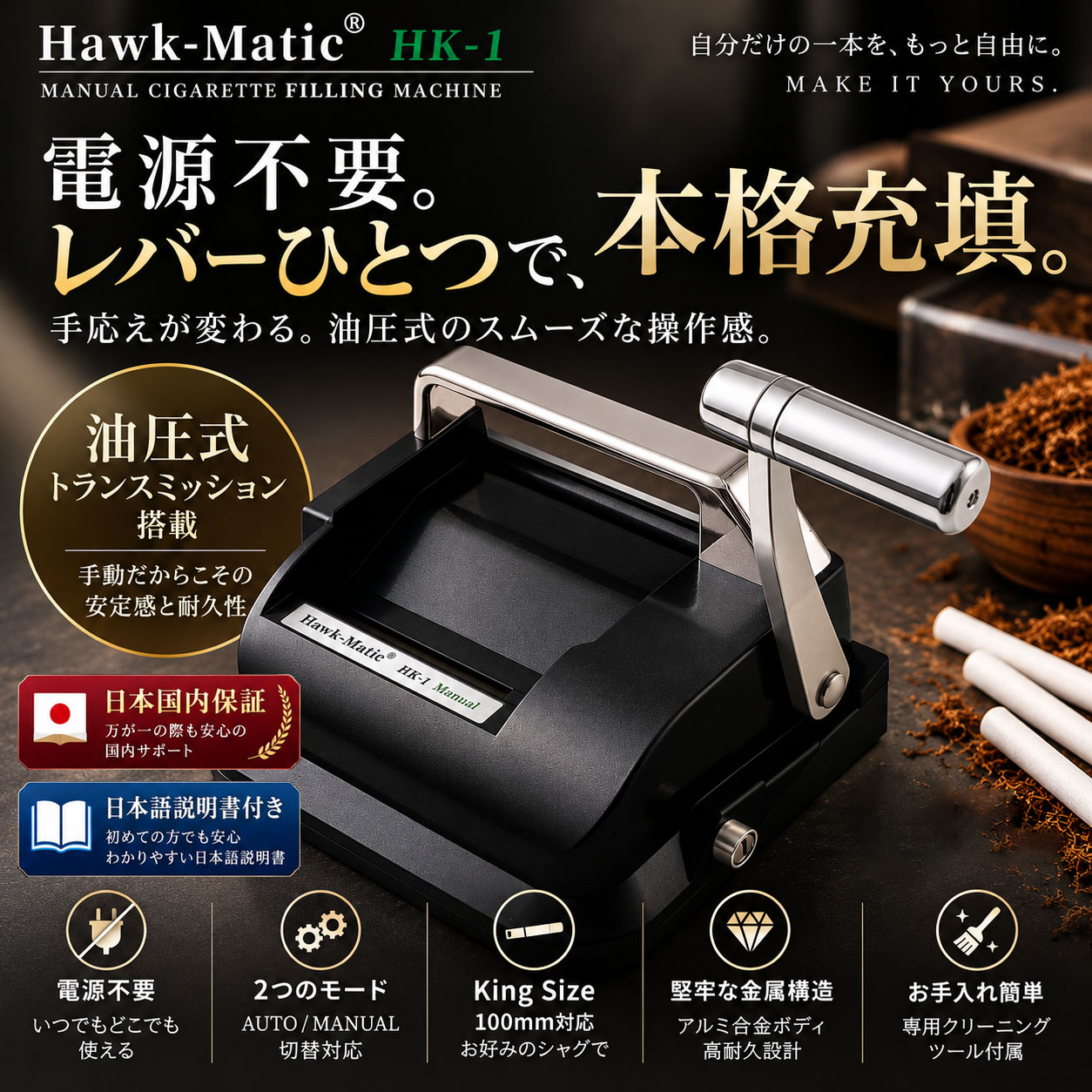 Hawk-Matic HK-1 油圧式 手動たばこ充填機 電源不要。 レバー操作で、しっかり充填。 油圧式トランスミッション 油圧機構により、手動式ながら滑らかで安定したレバー操作をサポートします。 縦方向レバー 自然に力を掛けやすい方向へ操作する設計。長めのアルミ合金レバーを採用しています。 AUTO / MANUAL プッシュスプーンの復帰方法を2つのモードから切り替えできます。 大型ホッパー たばこ葉をまとめて投入でき、充填作業中の補充回数を抑えます。 完全手動式 コンセントや充電は不要。電源環境を気にせず使用できます。 King Size / 100mm対応 キングサイズおよび100mmの空チューブに対応しています。 AUTO / MANUAL モード AUTO MODE 充填操作後、プッシュスプーンが自動で元の位置へ戻ります。 MANUAL MODE レバー操作に合わせて、プッシュスプーンの前進・後退を操作できます。 ※AUTO MODEは充填作業そのものを自動化する機能ではありません。 ※AUTO / MANUALは、プッシュスプーンの復帰方法を切り替える機能です。 シンプル3STEP STEP 1 空チューブを本体側面のノズルへ装着します。 STEP 2 ホッパーへたばこ葉を入れます。 STEP 3 レバーを操作して、空チューブへたばこ葉を充填します。 詰め具合の調整 調整方法 HK-1は機械側で充填密度を段階設定する方式ではありません。 たばこ葉の投入量や詰め方を調整しながら使用します。 ご使用のポイント たばこ葉を入れすぎるとレバー操作が重くなる場合があります。状態を確認しながら適量に調整してください。 商品仕様 商品名 Hawk-Matic HK-1 タイプ 油圧式 手動たばこ充填機 対応チューブ キングサイズ／100mm 本体サイズ 約17.5×15.5×10.2cm 重量 約0.90kg 電源 不要 操作方式 手動レバー式 伝達方式 油圧式 リセットモード AUTO／MANUAL 油圧オイル No.46 セット内容 ・HK-1本体 ・タバコホッパー ・クリーニングブラシ ・クリーニングプローブ ・取扱説明書 ・日本国内保証 ※空チューブ、たばこ葉は付属しておりません。 ※HK-1に3段階などの充填密度設定機能はありません。 ※充填量や作成本数は、使用する葉の種類・湿度・刻み方・投入量・詰め方によって異なります。 ※湿りすぎた葉、乾燥しすぎた葉、粉状の葉、長すぎる葉は、充填不良の原因になる場合があります。 ※使用後は本体内部に葉を残さず、取扱説明書に従って清掃してください。 ※製品仕様や外観は、改良のため予告なく変更される場合があります。 ※20歳未満の喫煙は法律で禁止されています。電源不要。レバーひとつで、本格充填。 Hawk-Matic HK-1 油圧式 手動たばこ充填機 シンプルな手動操作と、油圧機構を組み合わせた充填機。 Hawk-Matic HK-1は、空チューブへたばこ葉を充填する油圧式手動たばこ充填機です。 コンセントや充電を必要とせず、ホッパーへたばこ葉を入れ、空チューブを側面ノズルへ装着し、レバーを操作するだけ。 油圧式トランスミッションを採用し、手動式ながら滑らかで安定した操作をサポートします。 また、プッシュスプーンの復帰方法をAUTO / MANUALの2モードから選択できます。 1本あたり約24円の試算 シャグ30g・850円、空チューブ200本・770円、1本あたり約0.7gのシャグを使用した場合、1本あたりの材料費は約23.7円です。 シャグ代：約19.8円／本 空チューブ代：約3.85円／本 合計：約23.7円／本 市販紙巻きたばこを20本600円、1本約30円として比較した場合、1本あたり約6.3円の差額となる試算です。 ※上記は材料費のみの試算です。 ※本体代、送料は含みません。 ※葉の種類・湿度・刻み方・投入量・詰め方によって、使用量と作成本数は異なります。 ※HK-1に3段階などの充填密度設定機能はありません。 HK-1の主な特徴 油圧式トランスミッション 油圧機構により、滑らかで安定したレバー操作をサポートします。 縦方向レバー 自然に力を掛けやすい方向へ操作する設計です。 アルミ合金レバー 長めのレバーを採用し、操作しやすさに配慮しています。 AUTO MODE 充填操作後、プッシュスプーンが自動で元の位置へ戻ります。 MANUAL MODE レバー操作に合わせて、プッシュスプーンの前進・後退を操作できます。 大型ホッパー たばこ葉をまとめて投入でき、補充の手間を抑えます。 完全手動式 電源・充電不要で使用できます。 King Size / 100mm対応 キングサイズおよび100mmの空チューブに対応しています。 メンテナンス対応 付属ブラシによる清掃、プッシュスプーン突出量の調整、油圧オイルの補充に対応しています。 日本語説明書付き 初めて使用する場合も、操作方法やメンテナンス方法を確認できます。 日本国内保証 国内でのサポートに対応しています。 シンプル3STEP STEP 1 空チューブを本体側面のノズルへ装着します。 STEP 2 ホッパーへたばこ葉を入れます。 STEP 3 レバーを操作して、空チューブへたばこ葉を充填します。 詰め具合を調整するポイント HK-1は、HK-3のように機械側で充填密度を段階設定する方式ではありません。 たばこ葉の投入量 使用する葉の量を調整しながら、お好みの仕上がりを目指します。 葉の状態 湿度や刻み方によって、充填時の感触や仕上がりが変わる場合があります。 入れすぎに注意 たばこ葉を入れすぎると、レバー操作が重くなる場合があります。 使用後のお手入れ ・使用後は本体内部に残ったたばこ葉を取り除いてください。 ・付属のクリーニングブラシ、クリーニングプローブをご使用ください。 ・必要に応じてプッシュスプーンの突出量を調整してください。 ・長期間使用した際は、必要に応じて油圧オイルを補充してください。 ・油圧オイルはNo.46をご使用ください。 ・詳しい清掃・調整方法は取扱説明書に従ってください。 商品仕様 商品名 Hawk-Matic HK-1 タイプ 油圧式 手動たばこ充填機 対応チューブ キングサイズ／100mm 本体サイズ 約17.5×15.5×10.2cm 重量 約0.90kg 電源 不要 操作方式 手動レバー式 伝達方式 油圧式 リセットモード AUTO／MANUAL 油圧オイル No.46 セット内容 ・HK-1本体 ・タバコホッパー ・クリーニングブラシ ・クリーニングプローブ ・取扱説明書 ・日本国内保証 ※空チューブ、たばこ葉は付属しておりません。 ※HK-1に3段階などの充填密度設定機能はありません。 ※AUTO MODEは充填作業そのものを自動化する機能ではありません。 ※プッシュスプーンの突出量調整は、充填密度を変更するための機能ではありません。 ※充填量や作成本数は、使用する葉の種類・湿度・刻み方・投入量・詰め方によって異なります。 ※製品仕様・外観は、改良のため予告なく変更される場合があります。 ※20歳未満の喫煙は法律で禁止されています。
