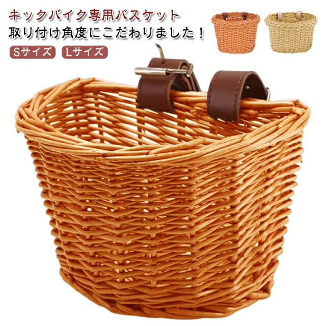 キックバイク専用バスケット 取り付け角度にこだわりました！ ぬいぐるみや、砂場セット、小さなボールまで。子供にとって持っていきたいおもちゃはたくさんあります幅も奥行きもひろめにつくってあるので、ちゃんとはいりますよ！目が粗くないので、シルバニアだって一緒に連れていくことができます見た目もうれしい！取り付けると、とてもかわいくなります。 サイズ F サイズについての説明 Lサイズ：30*23*22cm Sサイズ：23*18*15cm ※サイズ表の実寸法は商品によって1-3cm程度の誤差がある場合がございます。 素材 籐 色 D型Lサイズ D型Sサイズ01 D型Sサイズ02 Sサイズ茶 Sサイズベージュ 備考 ●サイズ詳細等の測り方はスタッフ間で統一、徹底はしておりますが、実寸は商品によって若干の誤差(1cm～3cm )がある場合がございますので、予めご了承ください。 ●製造ロットにより、細部形状の違いや、同色でも色味に多少の誤差が生じます。 ●パッケージは改良のため予告なく仕様を変更する場合があります。 ▼商品の色は、撮影時の光や、お客様のモニターの色具合などにより、実際の商品と異なる場合がございます。あらかじめ、ご了承ください。 ▼生地の特性上、やや匂いが強く感じられるものもございます。数日のご使用や陰干しなどで気になる匂いはほとんど感じられなくなります。 ▼同じ商品でも生産時期により形やサイズ、カラーに多少の誤差が生じる場合もございます。 ▼他店舗でも在庫を共有して販売をしている為、受注後欠品となる場合もございます。予め、ご了承お願い申し上げます。 ▼出荷前に全て検品を行っておりますが、万が一商品に不具合があった場合は、お問い合わせフォームまたはメールよりご連絡頂けます様お願い申し上げます。速やかに対応致しますのでご安心ください。