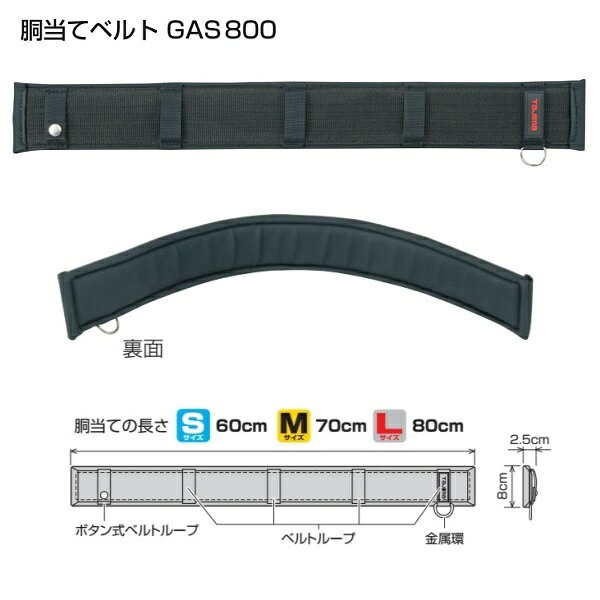 タジマ製の胴当てベルトGAS800（Lサイズ）です。 特徴 ●腰にベストフィット”胴当てベルト” 　職人さんの最大の悩みは腰痛。携帯する工具が増え、職人さんの腰周りはますます重くなっています。 　タジマは徹底した調査から、快適性と優れたサポ−ト性を備えた胴当てベルトを開発しました。 　ご注意！SEGサスペンダ−・ハーネスとの直接結合はできません。 ●へたらない厚さ17mmクッション ●ズレにくいノンスリップ構造 　しっかり腰に密着・安定するノンスリップ構造 ●動きやすいスリムストレートデザイン 　軽さと動きやすさに優れたスリムストレ−トデザイン ●5本のベルトル−プで胴ベルトのたるみ、ヨレを防止 ※胴当ては50mm幅ベルト専用です。 ※ベルトル−プ数：5 仕様 ●ベルト　　　　　　　　　　　　：50mm幅専用 ●胴当ての長さ　　　　　　　　　：80cm ●参考ウエストサイズ　　　　　　：約120cmまで 材質 ●本体　　　　　　　　　　　　　：ナイロン 是非宜しくお願い致します！ メーカー希望小売価格はメーカーカタログに基づいて掲載しています弊社へのお問い合わせ、こんな物を出品して欲しいというご要望やご希望、 またはカタログ請求をして頂く場合にも ここからメ-ルでお気軽にお問い合わせ下さい。
