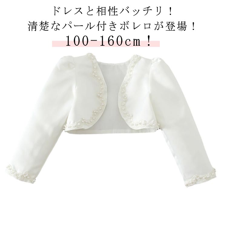 100-160cm！ドレスと相性バッチリ！清楚なパール付きボレロが登場！ドレスに一枚合わせるだけで全体の雰囲気もグレードアップします。キッズスーツやフォーマルワンピースと合わせて卒園式や入学式に、夏の冷房対策用もお勧めます。可愛らしさいっぱいのキッズボレロ カーディガン、春夏秋にぴったりです。結婚式やピアノの発表会、卒業式などのフォーマルシーンにはもちろんロリィタ系・ガーリー系のコーディネートにもおすすめ。 サイズ 100cm 110cm 120cm 130cm 140cm 150cm 160cm サイズについての説明 【100】着丈25.5cm 袖丈37cm バスト58cm ウエスト56cm 【110】着丈27cm 袖丈40cm バスト62cm ウエスト60cm 【120】着丈28.5cm 袖丈43cm バスト66cm ウエスト64cm 【130】着丈30cm 袖丈46cm バスト70cm ウエスト68cm 【140】着丈31.5cm 袖丈49cm バスト74cm ウエスト72cm 【150】着丈33cm 袖丈52.5cm バスト76cm ウエスト76cm 【160】着丈35.5cm 袖丈57cm バスト78cm ウエスト80cm ※サイズは平置き実寸になります。 サイズ表の実寸法は商品によって1-3cm程度の誤差がある場合がございます。 素材 綿、ポリエステル 色 ホワイト 備考 ●サイズ詳細等の測り方はスタッフ間で統一、徹底はしておりますが、実寸は商品によって若干の誤差(1cm〜3cm )がある場合がございますので、予めご了承ください。 ●商品の色は、撮影時の光や、お客様のモニターの色具合などにより、実際の商品と異なる場合がございます。あらかじめ、ご了承ください。 ●製品によっては、生地の特性上、洗濯時に縮む場合がございますので洗濯時はご注意下さいませ。 ▼色味の強い製品によっては他の衣類などに色移りする場合もございますので、速やかに（脱水、乾燥等）するようにお願いいたします。 ▼生地によっては摩擦や汗、雨などで濡れた時は、他の製品に移染する恐れがございますので、着用の際はご注意下さい。 ▼生地の特性上、やや匂いが強く感じられるものもございます。数日のご使用や陰干しなどで気になる匂いはほとんど感じられなくなります。