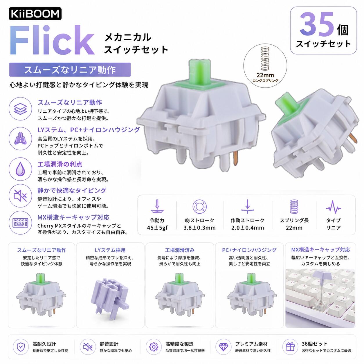 【スムーズなリニア動作】KiiBOOM フリック リニアスイッチは、作動圧力43±5gf、底打ち圧力53±5gfを実現。高精度なタイピング時の一貫したフィードバックとゲーム中の即時応答を保証するため、長時間キーボードを使用するユーザーに最適です。 【LYステム、PC+ナイロンハウジング】PCアッパーケース、ナイロンボトムエンクロージャー、LYステムを含む構造により、KiiBOOM フリック クリーミースイッチはリバウンドノイズを巧みに吸収し、キーが最下点に達しても純粋で信頼性の高い打鍵音を実現します。 【工場潤滑の利点】KiiBOOM フリックメカニカルスイッチは工場潤滑済みで、タイピング体験が大幅に向上。また、頑丈なLYステムは、キーストロークのスムーズさと満足感を保証する重要な役割を果たしています。その結果、ユーザーは最適化されたタイピングエクスペリエンスとより良いサウンドコントロールが得られ、余分な調整なしですぐに使用可能です。 【卓越した耐久性】過酷な使用に耐えるよう設計され、各スイッチは最大5,000万回の押下寿命を誇り、性能の低下なしに長期的な信頼性を保証します。KiiBOOM フリックスイッチは、プロフェッショナルな環境から、日常のデスクトップ作業まで、その寿命を通じて安定した応答性を提供します。 【MX構造キーキャップ対応】KiiBOOM フリックスイッチは標準的なMX構造を採用しており、(X)クロスステムを採用した様々なキーキャップに対応します。これにより互換性が大幅に向上し、コンポーネントの交換やキーボードのカスタマイズが自由に行えます。 【注意事項】： ・当店の商品は全て国内から配送されます。 ・国内配送の商品は国内でのお買い物と同じく消費税が発生いたします。関税はかかりません。 ＊色がある場合、モニターの発色の具合によって実際のものと色が異なる場合がある。