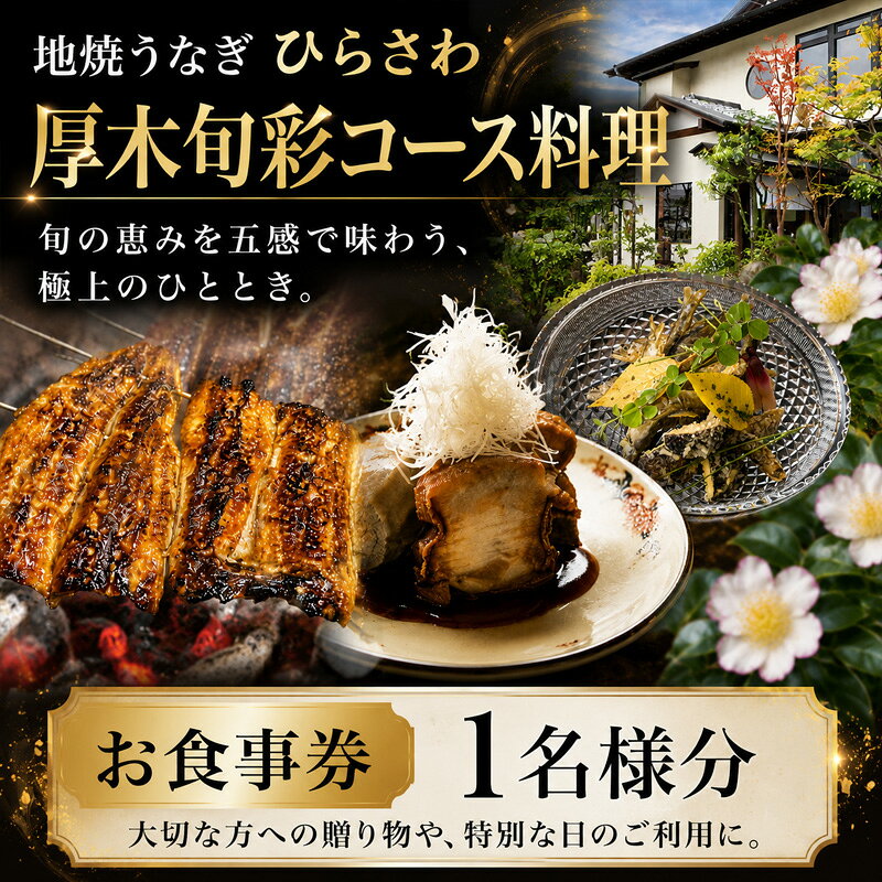 ※返礼品についてなるべく早めの発送を心がけておりますが、入金を確認してから発送までに1ヵ月以上お時間いただく場合がございます。配送日時指定のご希望や事前連絡等の対応はいたしかねますので予めご了承の程宜しくお願い致します。※返礼品の送付は、神奈川県厚木市外にお住まいの方に限らせていただきます。 製品仕様 名称 地焼うなぎひらさわ　厚木旬彩コース料理　お食事券（1名様分） 規格・内容量 チケット1枚（1名様分） 有効期限 発行日より1年 発送時期 通年 商品説明 地焼うなぎひらさわ　厚木旬彩コース料理　お食事券（1名様分） 厚木市産の食材をふんだんに使ったコース料理を提供します。 地元農家が丹精込めて育てた新鮮野菜、豊かな自然の中で育った「あつぎ豚」、そして相模湾の恵みなど、旬の味覚を最高の形でお届けします。 厚木の風土を感じる、心温まる美食のひとときをお楽しみください。 注意事項 ・チケットがお手元に届きましたら、チケットに記載しております連絡先へご予約をお願いいたします。 ・当日は、送付いたしましたチケットを必ずご持参ください。 ・紛失や破損によるチケットの再発行は対応いたしかねます。 ・本券の転売や換金などは禁止いたします。 提供元 地焼うなぎひらさわ ・ふるさと納税よくある質問はこちら ・寄付申込みのキャンセル、特典の変更・返品はできません。あらかじめご了承ください。「ふるさと納税」寄附金は、下記の事業を推進する資金として活用してまいります。 寄附を希望される皆さまの想いでお選びください。 1．地域医療・病院整備などに関する事業 2．社会福祉に関する事業 3．こども育成に関する事業 4．安心・安全なまちづくりに関する事業 5．自然と共生するまちづくりに関する事業 6．文化芸術振興に関する事業 7．スポーツ振興に関する事業 8．学校教育・学校施設に関する事業 9．健康づくりに関する事業 10．防災対策・災害支援に関する事業 11．市民協働推進に関する事業 12．観光振興・シティプロモーション・定住促進に関する事業 13．国際交流に関する事業 14．経済的に就学困難な生徒等への支援事業 15．使い道を指定しない ■寄附金受領証明書 入金確認後、注文内容確認画面の【注文者情報】に記載の住所に2週間-1ヶ月程度で発送いたします。 ■ワンストップ特例申請書 「ふるさと納税ワンストップ特例制度」をご利用頂く場合、自治体マイページからオンライン申請いただくか、当自治体へ「ワンストップ特例申請書」を直接郵送・ご持参頂く必要があります。当自治体では、ワンストップ特例申請書の送付は行っておりません。直ちにご利用の場合、ご自身で下記ダウンロードページから申請書をダウンロードいただき、印刷したものをご利用ください。申請書のダウンロードはこちらhttps://event.rakuten.co.jp/furusato/guide/onestop.html 〒243-8511 神奈川県厚木市中町3丁目17番17号 厚木市役所　財務部　財政課　宛て