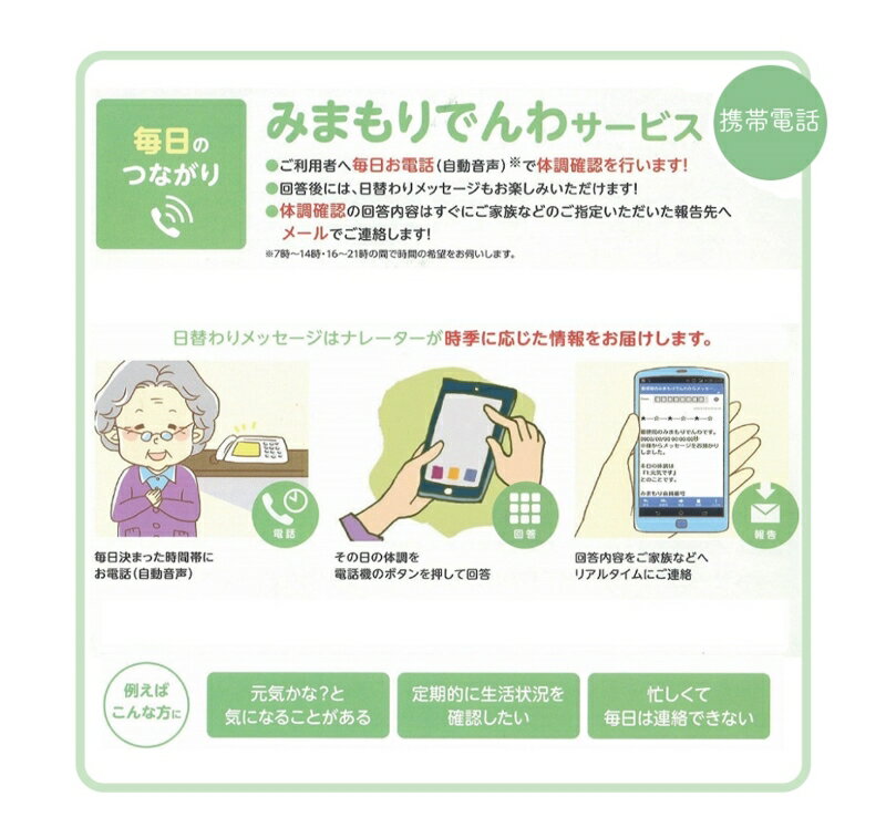 特典説明 名称 【小松市内】郵便局のみまもりサービス「みまもりでんわサービス」（携帯電話、12カ月間） 内容 　ふるさと小松市で暮らす親御さんに、毎日お電話（自動音声）※で体調確認を行います。 ※7時～14時・16時～21時の間で時間希望をお伺いします。 回答後に日替わりでメッセージ（時季に応じた情報をお届けします）がお楽しみいただけます。 体調確認の回答内容はすぐにご家族などのご指定いただいた報告先へメールでご連絡します。 未応答の場合は、1時間以内に再度、お電話します。2回連続で未応答の場合には、不在結果をメールでご連絡します。 （報告先は最大4か所までご指定できます。） みまもりサービスに関する問合せ：日本郵便株式会社 （固定電話0120-23-28-86(フリーコール)) （携帯電話0570-046-666(通話料有料)） 平日9時～19時 土・日・休日9時～17時 【内容】利用期間　12か月　　　 【必ずお読みください】 ※ みまもりを受ける方が、小松市に居住していることが必要です。 ※ みまもりを受ける方や、メールでの報告を受ける方の利用同意が事前に得られていることが必要です。 ※ お申込み後、サービスの利用規約及び重要事項に同意いただけない場合やサービスをご利用になられる方の都合その他の事由により、サービス提供がされない場合があります。この場合でも、寄附金を返金することはいたしませんので、ご了承ください。（利用規約及び重要事項についてはお近くの郵便局にて必ずご確認ください。） ※ 寄附金の入金確認後、契約書類を郵送させていただきますので、必要事項をご記入の上、ご返送をお願いいたします。なお、契約書類郵送のため、ご登録いただいた氏名、住所、電話番号等の情報が、日本郵便株式会社に提供されます。 配送について ご入金確認後、ご訪問先や活動内容についてのご希望を伺うためのご案内を郵便局より差し上げます。 みまもりサービスに関する問合せ：日本郵便株式会社（固定電話0120-23-28-86(フリーコール))（携帯電話0570-046-666(通話料有料)） 平日9:00～19:00　土・日・休日9:00～17:00 ・ふるさと納税よくある質問はこちら ・寄附申込みのキャンセル、返礼品の変更・返品はできません。あらかじめご了承ください。日本郵便の人気返礼品 その他の人気商品