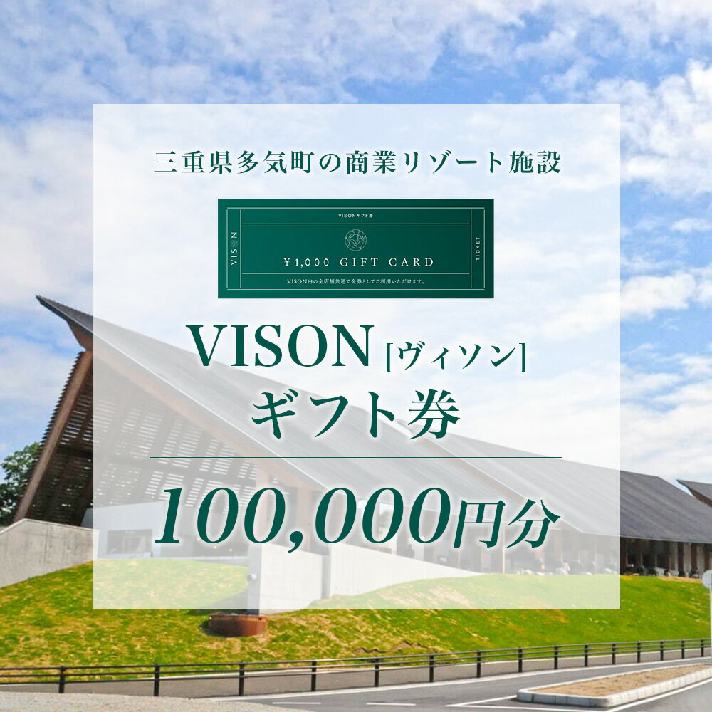日本最大級の商業リゾート施設”VISON”のギフト券 「すべては、いのちを喜ばせるために。」をテーマに、伝統と革新を融合させる日本最大級の商業リゾート施VISON[ヴィソン]が2021年7月に開業しました。 東京ドーム24個分(約119ha)の広大な敷地の中で、三重県産の海の幸、山の幸を集めた産直市場、辻口博啓パティシエのスウィーツ、世界に誇る和食の味を支える味噌、醤油、だしなどのメーカーが集う蔵前広場、この地で育った季節の草花を用いた薬草湯が堪能できる温浴施設など、9つのエリアに約70店舗が集う商業施設です。 本ギフト券は、VISON内のホテル、温浴施設、飲食店舗で金券としてご利用いただけます。 ■留意事項 本券は、VISON内のホテル、温浴施設、飲食店舗でご利用いただけます。 （ホテル内のクリニック及び物販店ではご使用いただけません。） 本券は、駐車料金にはお使いいただけません。 本券は、発行日より6か月間有効です。 本券は、おつりは出ませんのでご注意ください。 現地決済でのみご利用可能です。事前決済プランには対応いたしておりません。 一回のご利用枚数に制限はありません。 ご利用の際、本券を必ずご持参いただきレジスタッフへお渡しください。 本券は、現金・新券・他券とのお引換えはお受けいたしておりません。 本券は、いかなる理由においても、払い戻しや再発行はできません。 ■VISON[ヴィソン]概要 《所在地》三重県多気郡多気町ヴィソン672番1 《車でのアクセス》 名神高速道「吹田IC」より約2時間 近畿自動車道「松原IC」より約2時間 「名古屋駅」より約1時間30分 伊勢神宮より約20分 《公共交通機関でのアクセス》 名古屋（名鉄バスセンター）・松阪駅・多気駅 伊勢神宮・南紀方面より三重交通バス 内容量 VISON内のホテル、温浴施設、飲食店舗、物販店舗など全店舗で利用可能なギフト券　100,000円分 有効期限 発行日から6か月 提供事業者ヴィソン多気株式会社 ・ふるさと納税よくある質問はこちら ・寄附申込みのキャンセル、返礼品の変更・返品はできません。あらかじめご了承ください。「ふるさと納税」寄付金は、下記の事業を推進する資金として活用してまいります。 寄付を希望される皆さまの想いでお選びください。 (1) 未来を担う子どもたちを応援する事業 (2) 健康・福祉・文化・スポーツを応援する事業 (3) 地域産業を応援する事業 (4) 安心して暮らせるまちづくりを応援する事業 (5) 高校生レストランの活動を応援する事業 (6) 町政全般 入金確認後、注文内容確認画面の【注文者情報】に記載の住所にお送りいたします。 発送の時期は、寄附確認後1ヵ月以内を目途に、お礼の特産品とは別にお送りいたします。