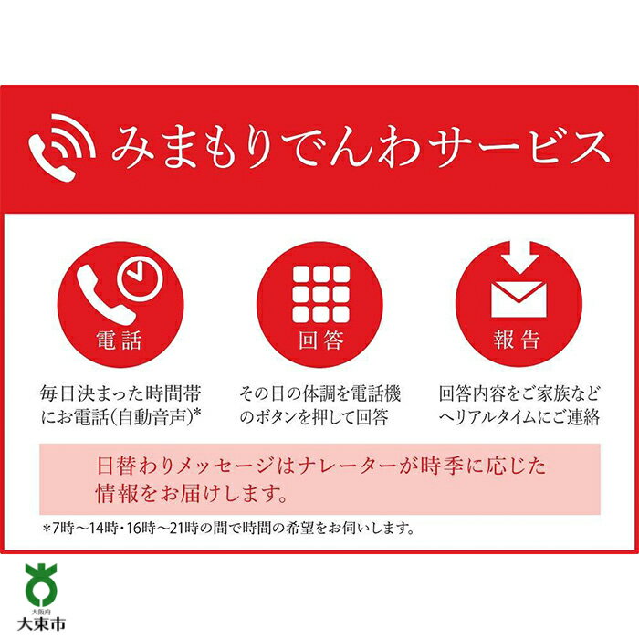 ・ふるさと納税よくある質問はこちら ・寄付申込みのキャンセル、返礼品の変更・返品はできません。あらかじめご了承ください。 ・ご要望を備考に記載頂いてもこちらでは対応いたしかねますので、何卒ご了承くださいませ。 ・寄付回数の制限は設けておりません。寄付をいただく度にお届けいたします。 商品概要 大東市で暮らす親御さんの携帯電話に、毎日1回電話が自動音声でかかってきます。その日の健康状態をボタンを押すことでご家族さまへお知らせするサービスです。 お申込み前に、下記の【必ずお読みください】をご確認の上、お手続きをお願いいたします。　 ------------------------------------------------------ みまもりサービスに関する問合せ：日本郵便株式会社 固定電話0120-23-28-86（フリーコール） 携帯電話0570-046-666（通話料有料） 平日9:00〜19:00　土・日・休日9:00〜17:00 ※受付時間は今後、変更となる場合がございます。 ------------------------------------------------------- ※画像はイメージです。 【必ずお読みください】 1，みまもり対象者さまは、大東市在住で20歳以上に限ります。 2，本返礼品の契約は、寄附者さまご本人に限ります。寄附金の入金確認後、契約書類等を寄附者さまへ郵送いたしますので、必要事項をご記入の上、返送先まで書類一式を返送してください。 　なお、契約書類等を郵送するため、寄附者さま氏名、住所、電話番号等の個人情報が日本郵便株式会社に提供されます。 3，みまもり訪問結果の報告書の受取は、 電子メールを受信し、PDF ファイルが 閲覧できる環境をご自身でご準備い ただくことが必要です。 ※フィーチャーフォン等一部の機器 では PDF ファイルが閲覧できない場 合があります。 4， 本件のご利用には、みまもり対象者さまやメールでの報告を受ける方の利用同意が事前に得られていることが必要です。 5，お申込み後、サービスの利用規約及び重要事項に同意いただけず契約が成立しなかった場合や、契約成立後、寄附者さまやみまもり対象者さまの都合その他の事由により、全回もしくは途中回でサービス提供を中止された場合でも、寄附金を返金することはいたしませんので、ご了承ください。 ※利用規約及び重要事項についてはお近くの郵便局で確認してください。 ［事業者名］ 日本郵便株式会社 ［商品コード］AW05 内容量・サイズ等 みまもりでんわサービス（6か月）【携帯電話】 利用期間 6ヶ月間 配送方法 常温 発送期日 14日 事業者情報 事業者名 日本郵便株式会社 連絡先 （固定電話0120-23-28-86(フリーコール))（携帯電話0570-046-666(通話料有料)） 営業時間 平日9:00〜21:00　 土・日・休日9:00〜17:00 定休日 無休 関連商品【ふるさと納税】みまもり訪問サービス (3か月) | 大東市 大阪 関...【ふるさと納税】みまもりでんわサービス（6か月）【固定電話】 | 大東...【ふるさと納税】みまもりでんわサービス（12か月）【固定電話】 | 大...30,000円25,000円45,000円【ふるさと納税】みまもりでんわサービス（3か月）【固定電話】 | 大東...【ふるさと納税】みまもりでんわサービス（3か月）【携帯電話】 | 大東...【ふるさと納税】みまもり訪問サービス (6か月) | 大東市 大阪 関...15,000円15,000円55,000円【ふるさと納税】みまもりでんわサービス（12か月）【携帯電話】 | 大...【ふるさと納税】みまもり訪問サービス (12か月) | 大東市 大阪 ...【ふるさと納税】【 6か月 定期便 】 おまかせパン 7個 の 詰め合...55,000円110,000円30,000円【ふるさと納税】【 6か月 定期便 】焙煎士 お任せ 100g × 3...【ふるさと納税】【3か月定期便】おまかせパン20個の詰め合わせ 訳あり...【ふるさと納税】純チタン 極太カット 喜平 磁気ネックレス | ネック...30,000円30,000円30,000円「ふるさと納税」寄付金は、下記の事業を推進する資金として活用してまいります。 （1）子育て支援と教育の充実 （2）健康・福祉の推進 （3）安全・安心で魅力的なまちづくりの推進 （4）産業と文化・スポーツの振興 （5）生活環境の保全と動物愛護の推進 （6）自治体におまかせする