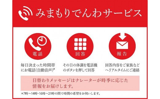 ふるさと田原本町で暮らす親御さまの携帯電話に、毎日お電話（自動音声）で体調確認を行い、その結果をご家族さまへお知らせするサービスです。 郵便局のみまもりサービスに関する問合せ：日本郵便株式会社　お客様サービス相談センター 固定電話：0120-23-28-86(フリーコール) 携帯電話：0570-046-666(通話料有料) 受付時間：平日9:00～19:00　土・日・休日9:00～17:00 ※　契約成立日の翌月より開始 ※【利用条件・注意事項】をご確認ください。 ※画像はイメージです。 【利用条件・注意事項】 (1)みまもり対象者さまが、田原本町在住で20歳以上に限ります。 (2)本返礼品の契約は、寄附者さまご本人に限ります。寄附金の入金確認後、契約書類等を寄附者さまへ郵送いたしますので、必要事項をご記入の上、返送先まで書類一式を返送してください。なお、契約書類等を郵送するため、寄附者さま氏名、住所、電話番号等の個人情報が、日本郵便株式会社に提供されます。 (3)みまもり対象者さまの回答結果の受取には、電子メールを受信し、閲覧できる環境をご自身でご準備いただくことが必要です。 (4)本件のご利用には、みまもり対象者さまや、メールでの報告を受ける方の利用同意が事前に得られていることが必要です。 (5)お申込み後、サービスの利用規約及び重要事項に同意いただけず契約が成立しなかった場合や、契約成立後、寄附者さまやみまもり対象者さまの都合その他の事由により、全回もしくは途中回でサービス提供を中止された場合でも、ご寄附の取消、寄附金の返金はいたしませんので、ご了承ください。 ※利用規約及び重要事項についてはお近くの郵便局にて必ずご確認ください。 商品説明 名称 みまもりでんわサービス【携帯電話】　（12か月） 内容量 毎日1回（12か月間） 契約成立日の翌月より開始 賞味期限 　 提供者 日本郵便株式会社 　 ・この商品はふるさと納税の返礼品です。スマートフォンでは「買い物かごに入れる」と表記されておりますが、寄附申込みとなりますのでご了承ください。 ・ふるさと納税よくある質問はこちら「ふるさと納税」寄付金は、下記の事業を推進する資金として活用してまいります。 寄付を希望される皆さまの想いでお選びください。 (1) 子育ての願いをかなえるまちづくり (2) 健康で安心な暮らしを支えるまちづくり (3) 潤いや喜びを与える学びとスポーツのまちづくり (4) 安全で快適な暮らしを支えるまちづくり (5) 賑わいと活力あふれるまちづくり (6) 町長におまかせ (7) 用途の指定がない場合 指定がない場合は、田原本町が実施している事業の費用に充当させていただきます。 入金確認後、注文内容確認画面の【注文者情報】に記載の住所にお送りいたします。 発送の時期は、寄付確認後2ヵ月以内を目途に、お礼の特産品とは別にお送りいたします。