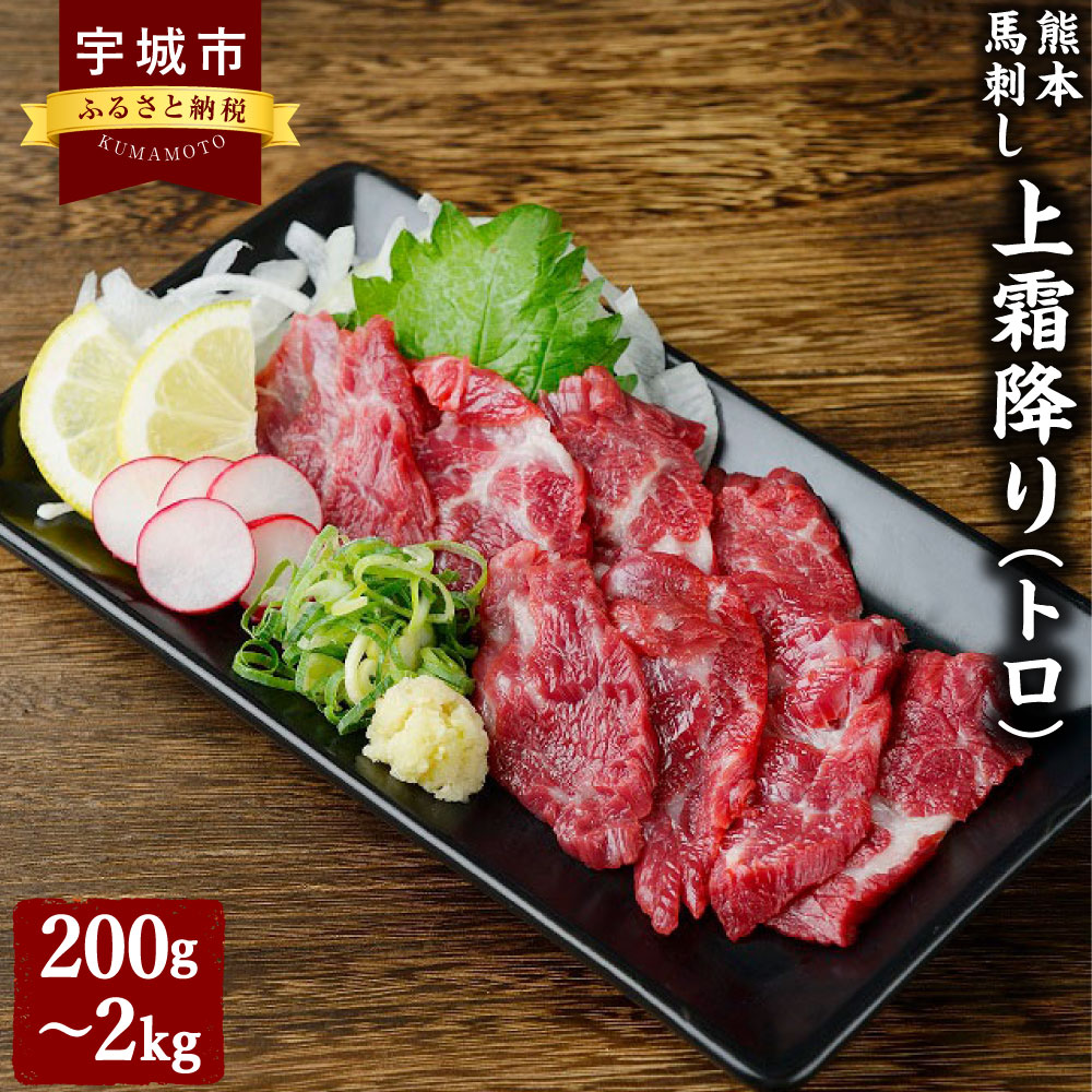 まずは一度お試しいただける量で小分けにした、上質な霜降り肉です。 品質管理が徹底している契約牧場や契約工場で飼育から加工まで行い、本場熊本から産地直送にて美味しい馬刺しをお届けします。 馬刺しは、肉質が良くても新鮮でなければ美味しくはありません。 鮮度と飼育管理のどちらもこだわり抜くからこそ、くまもと食彩の力は胸を張って質の良い馬肉を提供することができます。 また、今では生で食べることが出来るお肉は貴重です。 この「馬刺し」という昔ながらの熊本の食文化そのものを多くの方に食していただき、大切に未来に繋いでいきたいという想いがあります。 商品説明 名称 熊本 馬刺し 上霜降り（トロ） 産地・肥育地 ●産地：国産またはカナダ産 ●肥育地：国内肥育 と畜場：熊本中央食肉センター（宇城市） 内容量 ■霜降り（大トロ）:200g ・霜降り（大トロ）：200g（50g×4個） ・小袋たれ：4袋、小袋生姜：4袋 ■霜降り（大トロ）:400g ・霜降り（大トロ）：400g（50g×8個） ・小袋たれ：8袋、小袋生姜：8袋 ■霜降り（大トロ）:1kg ・霜降り（大トロ）：1kg（50g×20個） ・小袋たれ：10袋、小袋生姜：10袋 ■霜降り（大トロ）:2kg ・霜降り（大トロ）：2kg（50g×40個） ・小袋たれ：20袋、小袋生姜：20袋 原材料名 ●馬肉 ●たれ：アミノ酸液、醤油（小麦、大豆を含む）、果糖ぶどう糖液糖、米発酵調味料、砂糖、水飴、食塩／カラメル色素、アルコール、調味料（アミノ酸等）、甘味料（甘草、サッカリンNa）、増粘剤（キサンタンガム）、保存料（パラオキシ安息香酸） ●生姜 アレルギー表記 小麦、大豆 賞味期限 製造日より180日 保存方法 返礼品到着後、すぐに冷凍庫で保管してください。 提供者 くまもと食彩の力 備考 ●返礼品が到着しましたら、冷凍庫に保管してください。 ●解凍後は当日中にお召し上がり下さい。 ●一度解凍した商品の再冷凍はお控えください。 ●画像はイメージです。 工夫やこだわり 【肥育】 契約牧場では、自然の中での肥育、餌の配合や日々の健康管理など、常に改良を重ねております。 阿蘇山麓の風通しの良い場所で、馬たちはじっくりと年を過ごします。 厳選した牧場で、プロが育てる安心と品質をお約束できる健康な馬だけを、最適な時期に製品化いたしました。 そのため、出どころも肥育状況も明確です。 【技術】 馬肉を製品化するクリーンルームは、年中18℃に保たれ、製品の劣化を防ぎます。 熟練した職人の加工技術もくまもと食彩の力の味を支えています。 また、衛生的に、かつ迅速に加工するので新鮮な一番良い状態でお届けが出来ます。 【味わい】 噛めば噛むほどうまみが溶け出し、豊かな香りと甘みで満たされます。 「くまもと食彩の力」の馬刺しは新鮮さが特徴の一つです。 鉄分の多い馬肉は、処理を一つ間違えるとすぐに酸化して臭みが出てしまうデリケートなお肉です。 だからこそ、契約工場で一つ一つの処理を素早く丁寧におこない、クセや臭みのないお肉をお届けすることにこだわっています。 また、馬は牛と比べ脂の融点が10度ほど低いと言われています。 低カロリーで栄養豊富な今話題のヘルシーミートが「馬肉」です。 馬刺しの豊富な栄養価から特に女性からのニーズが高まっています。 食肉の中でもカロリーや脂質が低く、鉄分やグリコーゲン、カルシウムが豊富とされています。 ふるさと納税でやりたい事・生まれた変化 皆様が楽しんでお礼の品を選び、寄附をしていただくことで、個人の農家の方から漁師の方、加工業者、伝統芸能に携わる様々な方に大きな変化を生んでいると実感しております。 これから先もっと熊本県の魅力ある美味しい商品を全国にアピールしていければと思っております。 ・寄附申込みのキャンセル、返礼品の変更・返品はできません。あらかじめご了承ください。 ・ふるさと納税よくある質問はこちら寄附金の使い道について (1) 質の高い教育、文化の向上に関する事業 (2) 地場産業の育成と雇用の促進に関する事業 (3) 観光の振興に関する事業 (4) 健康づくりに関する事業 (5) 環境循環型社会の構築に関する事業 (6) その他目的達成のために市長が必要と認める事業 受領申請書及びワンストップ特例申請書について ■受領書入金確認後、注文内容確認画面の【注文者情報】に記載の住所に30日以内に発送いたします。 ■ワンストップ特例申請書入金確認後、注文内容確認画面の【注文者情報】に記載の住所に30日以内に発送いたします。