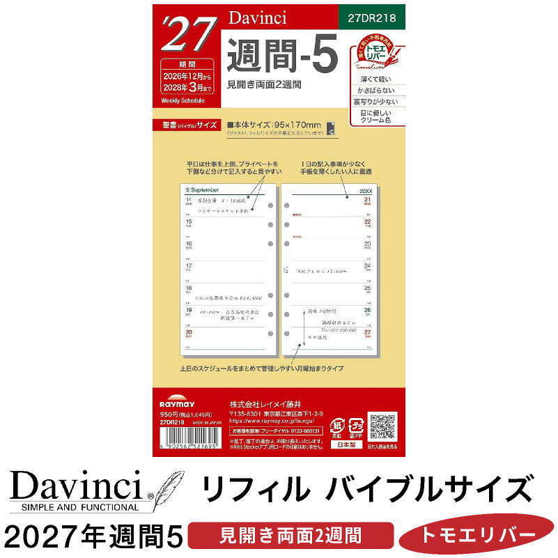 DAVINCI REFILL COLLECTION / 2027 今週も、来週も。ひと目で見渡す。 ダ・ヴィンチ 2027年 日付入りリフィル バイブルサイズ / 週間-5 見開き2週間 ｜ 2026年12月～2028年3月 手帳を開いて、今週の予定と来週の楽しみを一緒に確認。 少し先まで見通せるから、日々の段取りも立てやすくなります。 ダ・ヴィンチの「週間-5」は、見開きに2週間をまとめたウィークリーリフィル。 予定は簡潔に書きたい、手帳の中身はすっきり整えたい。そんな方におすすめのレイアウトです。 週をまたぐ予定も、同じ見開きに。 今週の打ち合わせから、来週の締め切りまで。 2週間の予定を並べて確認できるので、ページをめくらずに前後の流れをつかめます。 来週の予定を見ながら、今週のうちに準備しておくことを考える。 仕事も休日も、少し余裕を持って計画したい方に使いやすい構成です。 予定は短く、見返しやすく。 時間と用件、約束の場所、忘れたくない締め切り。 必要な情報を短くまとめれば、日々の予定をすっきり一覧できます。 詳しいメモは別のノートリフィルへ。スケジュール欄は予定の確認に。 役割を分けて手帳を使いたい方にもぴったりです。 中身を絞って、好きなリフィルを足す。 16ヶ月分のスケジュールを、72ページ・36枚に収録。 日付入りページの枚数を抑えたい方にも選びやすいタイプです。 横罫ノートや方眼、リストなど、よく使うリフィルと組み合わせて。 スケジュールとメモの配分を、自分の使い方に合わせて整えられます。 愛用の手帳に、次の一年の予定を。 掲載期間は、2026年12月から2028年3月まで。 年末の予定も、新しい一年の計画も、翌春の約束も。 使い慣れたカバーにセットして、2027年も自分らしい一冊を。 商品仕様 ブランド ダ・ヴィンチ（Davinci） メーカー レイメイ藤井 品番 27DR218 サイズ バイブル（聖書）サイズ横95×縦170mm レイアウト 週間-5 / 見開き両面2週間 掲載期間 2026年12月～2028年3月16ヶ月分 ページ数 72ページ（36枚） 用紙 手帳専用紙 ※本商品はシステム手帳用のリフィルです。手帳本体・筆記具・は付属しません。 ※お使いの手帳のリフィルサイズをご確認のうえ、ご注文ください。