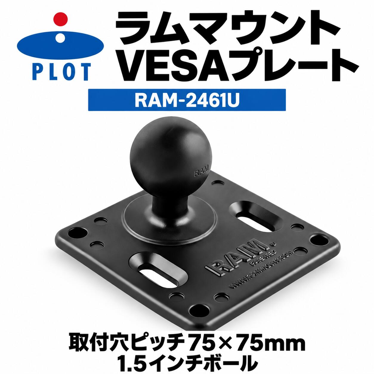 RAM MOUNTS VESAプレート 75×75mm 1.5インチボール RAM-2461U液晶ディスプレイやモニターの取り付けに適した、VESA穴ピッチ75×75mm対応のマウントプレートです。Cサイズ（直径1.5インチ）のRAMラバーボールを備え、対応するRAM MOUNTSダブルソケットアームなどと組み合わせて使用できます。主な特長・VESA穴ピッチ75×75mmに対応・Cサイズ（1.5インチ）のRAMラバーボール付き・対応するボール＆ソケット構成により角度や位置を調整可能・粉体塗装されたマリングレードアルミニウム製商品仕様ブランドRAM MOUNTS（ラムマウント）商品名VESAプレート 75×75mm 1.5インチボールメーカー品番RAM-2461UPLOT品番P083-8155JANコード4549950566335VESA穴ピッチ75×75mmボールサイズCサイズ（直径1.5インチ）素材粉体塗装マリングレードアルミニウムカラーブラック販売単位VESAプレート（1.5インチRAMラバーボール付き）1個ご購入前の確認事項※本商品はVESA穴ピッチ75×75mmのプレートとCサイズ（直径1.5インチ）RAMラバーボールを組み合わせたマウントパーツです。取り付ける機器のVESA規格、取付穴位置、重量、使用環境をご確認ください。※販売対象はVESAプレート（1.5インチRAMラバーボール付き）1個です。組み合わせて使用するダブルソケットアーム、ベース、液晶ディスプレイ、モニターなどは付属しません。※角度・位置の調整には、別売の対応するCサイズRAMダブルソケットアームなどが必要です。接続する部品のボールサイズがCサイズ（1.5インチ）であることをご確認ください。※設置後は各部が確実に固定されていることを確認し、使用前後にも緩み、がたつき、破損がないか点検してください。※車両などへ取り付ける場合は、運転操作や視界を妨げず、周囲へ干渉しない位置へ設置してください。※製造時期・ロットや撮影・表示環境により、外観、ロゴ、表面仕上げ、色味などが画像と異なる場合があります。関連キーワードRAM MOUNTS RAMMOUNTS ラムマウント ラムマウンツ PLOT プロト P083-8155 P0838155 RAM-2461U RAM2461U 4549950566335 VESA VESAプレート VESAマウント VESA規格 75x75mm 75×75mm 75mm 液晶ディスプレイ モニター ディスプレイ 画面 電子機器 1.5インチ 1.5inch Cサイズ C Size RAMボール RAMラバーボール ボールマウント マウントプレート スクエアプレート 四角形 プレート 固定 接続 取付 取り付け ダブルソケットアーム 対応 角度調整 位置調整 可動 ボールアンドソケット マウントシステム マリングレードアルミ アルミニウム 粉体塗装 パウダーコート ブラック 黒 耐久 バイク オートバイ 車 自動車 ボート 船舶 トラック 作業車 車載 バイク用品 カー用品 マウントアクセサリー マウントパーツ 電子機器マウント 汎用 カスタム ナビ GPSRAM MOUNTS VESAプレート 75×75mm 1.5インチボール RAM-2461U液晶ディスプレイやモニターの取り付けに適した、VESA穴ピッチ75×75mm対応プレートです。Cサイズ（直径1.5インチ）のRAMラバーボールを備え、対応するダブルソケットアームと組み合わせて角度・位置を調整できます。ご購入前の確認事項※本商品はVESA穴ピッチ75×75mmのプレートとCサイズ（直径1.5インチ）RAMラバーボールを組み合わせたマウントパーツです。取り付ける機器のVESA規格、取付穴位置、重量、使用環境をご確認ください。※販売対象はVESAプレート（1.5インチRAMラバーボール付き）1個です。組み合わせて使用するダブルソケットアーム、ベース、液晶ディスプレイ、モニターなどは付属しません。※角度・位置の調整には、別売の対応するCサイズRAMダブルソケットアームなどが必要です。接続する部品のボールサイズがCサイズ（1.5インチ）であることをご確認ください。※設置後は各部が確実に固定されていることを確認し、使用前後にも緩み、がたつき、破損がないか点検してください。※車両などへ取り付ける場合は、運転操作や視界を妨げず、周囲へ干渉しない位置へ設置してください。※製造時期・ロットや撮影・表示環境により、外観、ロゴ、表面仕上げ、色味などが画像と異なる場合があります。