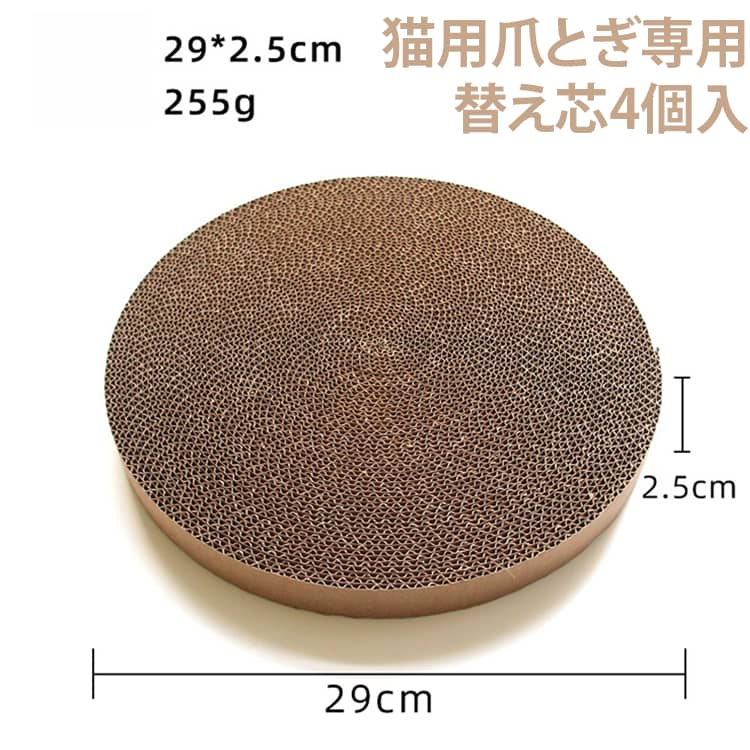 猫用爪とぎ専用替え芯4個セット30cm◎選ばれる6つのポイント◎【1、研ぎカスが少ない】厚みのある高品質な段ボールを使用。研ぎカスが少ないので、散らかりがちだったお部屋もお掃除がラクラクになります。【2，お財布にやさしい】爪とぎ部分は、交換が可能。ずっと経済的です。【3，広々ゆったりサイズ】直径約30cmのゆったりサイズ。大きめの猫ちゃんでも、ストレスなく爪とぎに夢中になれます。【4，居心地が良い】猫ちゃんにフィットするカーブ形状。お昼寝やくつろぎスペースとしても大活躍します。【5，洗えて衛生的】本体部分は手洗いが可能。PP抗菌材料を採用し、汚れに強く衛生的です。【6，スマートなデザイン】お部屋によく馴染むシンプルデザイン。どんな種類の猫ちゃんにもよく似合います♪ サイズ 4個付き サイズについての説明 ※商品のサイズは手作業で測定させて頂いておりますので、若干の誤差があります。※猫用爪とぎ専用替え芯4個の販売ページです※【本体は、別売りです】 素材 段ボール紙 色 替え芯29×29×2.5cm 備考 ●サイズ詳細等の測り方はスタッフ間で統一、徹底はしておりますが、実寸は商品によって若干の誤差(1cm～3cm )がある場合がございますので、予めご了承ください。 ●製造ロットにより、細部形状の違いや、同色でも色味に多少の誤差が生じます。 ●パッケージは改良のため予告なく仕様を変更する場合があります。 ▼商品の色は、撮影時の光や、お客様のモニターの色具合などにより、実際の商品と異なる場合がございます。あらかじめ、ご了承ください。 ▼生地の特性上、やや匂いが強く感じられるものもございます。数日のご使用や陰干しなどで気になる匂いはほとんど感じられなくなります。 ▼同じ商品でも生産時期により形やサイズ、カラーに多少の誤差が生じる場合もございます。 ▼他店舗でも在庫を共有して販売をしている為、受注後欠品となる場合もございます。予め、ご了承お願い申し上げます。 ▼出荷前に全て検品を行っておりますが、万が一商品に不具合があった場合は、お問い合わせフォームまたはメールよりご連絡頂けます様お願い申し上げます。速やかに対応致しますのでご安心ください。