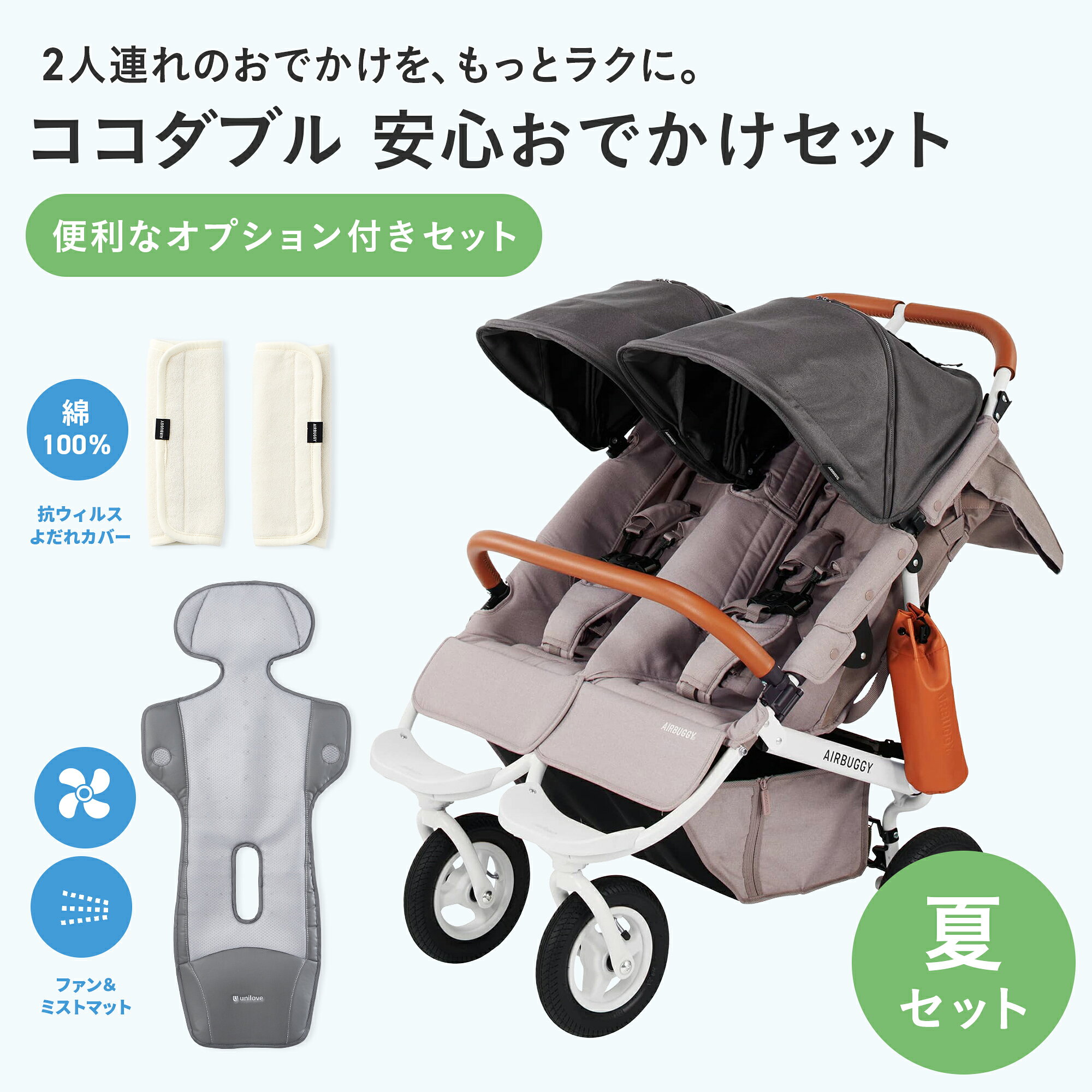 ■エアバギー ココダブルEX フロムバース サイズ 高さ95×幅71.5×全長90cm 折りたたみ時サイズ 高さ82×幅71.5×全長45cm 使用開始めやす 新生児 耐荷重 50kg ・シート1人分22kg ・バスケット5kg ・ドリンクホルダー1本分0.5kg 本体重量 13kg 製品保証 製品ご購入日より2年間（本体フレーム）/1年間（シート・タイヤ※消耗部品を除く）の製品保証付き ■ファン＆ミスト クールマット COVA AI コヴァ エーアイ シート素材 ポリエステル 60%、PUフォーム（ポリウレタンフォーム）40% 生産国 中国 推奨モバイルバッテリー 5V/3A以上のモバイルバッテリー（モバイルバッテリー、接続用タイプCケーブルは付属しません） サイズ 400×910mm (横×縦) ※縫製品のため個体差があり、多少の誤差があります。 重さ 約900g 対象年齢 新生児から4歳頃まで 風量調節 3段階（＋ミスト） 稼働時間 一般的な満充電のモバイルバッテリー（約 10,000mAh）を使用した場合、最大出力で約3時間の連続使用が可能です。実際の稼働時間は、使用状況、出力設定、周囲の環境条件などによって異なる場合があります。 安全認証 CCのRF機器認証を取得しています。 認証マーク：CCAM25LP1650T1 規格: FCC Part 15B、FCC Part 15C、KDB 447498 D01 Vo6 保証期間 1年間（ファン部分のみ、生地の保証はありません） 注意事項 ※モバイルバッテリー、接続用タイプCケーブルは付属しておりません。別途ご用意が必要です。 ※ページ内の数値は社内試験による測定結果であり、使用環境や条件により若干の誤差が生じる場合がございます、あくまで参考値としてご覧ください。 ※ミストタンクには飲料水のみを入れてください。他の液体を入れないでください。長期間使用しない場合は、タンクを完全に空にしてください。 ※水道水は不純物などにより目が詰まる可能性があるため、飲料水（天然水など）の使用をおすすめします。 ※ミストタンクの水はご使用毎に交換してください。 ※本製品はエアバギーオリジナルの製品ではございません。 ※製品の仕様は品質向上のため予告なく変更することがあります。 ※縫製品のため、個体差があります。また縫い目など若干の傾きはご容赦ください。 ※画像の色味は、お客様のご使用されるモニター環境や、室内・室外の光により、実際のお色味と多少異なる場合がございます。予めご了承ください。 ■抗ウイルス よだれカバー TioTio×オーガニックコットン サイズ（スナップボタンを留めた状態） 縦19.5×横8cm 素材 【薄いベージュ面表地】コットン100％（オーガニックコットン） 【グレー面の表地】コットン100％（生地表面にTioTio®PREMIUM加工） 【中材】ポリウレタンフォーム100％ お手入れ方法 ネットにいれて洗濯機での手洗いモード可 ※こちらの商品には小さな黒いつぶつぶとしたものが付着している場合がございますが、オーガニックコットン特有の「綿カス」と言われる葉・茎・実などの枯れた部分が細かく砕けて最終の糸になるまで残ったものです。無害で、肌触りにも影響しないので安心してお使いいただけます。また洗濯することによって少なくなります。(完全にはなくなりません) 注意事項 ※画像の色味は、お客様のご使用されるモニター環境や、室内・室外の光により、実際のお色味と多少異なる場合がございます。予めご了承ください。 ※製品の製造時期によっては画像の付属品と異なる場合がありますが、機能面や安全性に差異はございません。 キーワード ディムグレー 出産祝い 2人乗り A型 COCO coco ココ リクライニング 0ヶ月 a型 グリーン ピンク COCO DOUBLE EX FROM BIRTH 深キャノピー ドリンクホルダー 新生児 エアバギー エアーバギー eabagi- AIRBUGGY Airbuggy エアバギー公式直営店_BABY