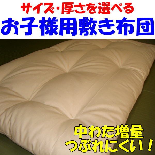 中身：最高級木綿わた【シードコットン】100％ 70×130cmの場合の中わた量：約2，8kg ※サイズが大きくなるとそれに伴い中わた量も増えます。 側生地：綿100％　生成生地　日本製 【シードコットン】とはインド産綿わたの中でも最高級とされる、シードコットンをベースに、希少価値の大変高い極太のインドアッサム綿と、ドレープ性と嵩高性に優れたメキシコ綿を当店独自にブレンドした、最高級木綿わたです。シードコットンは日に干した時の嵩高の回復や、吸湿放・放湿性・発散性が素晴らしく、硬くなりにくいのが特徴です。 実際の商品は、厚みが出る分お買い求めいただきましたサイズより5cm前後小さく感じられます。そのためご希望のサイズより5cm前後大きいサイズでオーダー されることをお勧めします 発送までは1週間前後お日にちを頂きます。2月中旬〜4月中旬は御注文が込み合うため届けまで3週間以上お日にちを頂く場合がございます。 詳しい納期に関しましては、ご注文を頂いた後、当店よりメールでお知らせ致します。そのためご注文完了後、当店よりお送りしたメールに記載された納期を必ずご確認頂きますようお願いいたします。 ご不明な点がございましたらお気軽にご連絡下さい。お子様用の敷き布団を、お好みの厚さ、お好みのサイズでお仕立てします ベビー布団・ベビーベッドまた幼稚園・保育園で使用するお昼寝布団は、サイズや厚みが統一されておらず、なかなか好みの商品が見つからない・・・。そんなお声をよく耳にします。 そこで当店ではお好みのサイズ、お好みの厚さ、お好みの柄でベビー布団・お昼寝布団をお仕立てします。サイズ・厚み・柄をご指定頂いてからお仕立てする完全オーダーメイドです。展示品や在庫ではなく仕上がったばかりの商品をお届けします。 中わたには、良質の木綿わたを使用します お子さんはとても汗っかき。しかし市販されているベビー布団やお昼寝布団は寝汗を吸湿・発散する事が出来ないポリエステルやウレタンを使用した物ばかり。これではお布団の中が蒸れてしまいお子さんはグッスリ眠れません。 またポリエステルやウレタンは静電気を起こすため、部屋中のホコリを布団に吸い寄せます。そのためお子様にはお勧めできません。そのため当商品は化繊わたではなく木綿わたを使用しています。木綿わたの方がボリュームが有りますし夏は寝汗をしっかり吸って爽やかに。冬は寝汗の結露による寝冷えを防止してくれるため暖かく眠れます。 お子様にとって大切な眠りをサポートします お子様は眠っている時に成長ホルモンが分泌されます。熟睡度が高ければ高いほど成長ホルモンの分泌量も多くなり、熟睡度が低いと逆に成長ホルモンの分泌量は少なくなります。昔から寝る子は育つと言いますがその言葉は理にかなってます。そのためお子様の布団は、デザインや可愛らしさではなく布団の持つ機能性・寝心地の良さを最優先に選ぶべきだと当店は考えています。 側生地には綿100％の生地を使用しています 当店の生成（きなり）の生地は化学染料や漂白剤、科学薬品を一切使っていない生地ですので、お肌がデリケートなお子様も安心してお使いいただけます。 生成の生地の表面にはあまり目立ちませんが、生地全体に非常に細かい斑点のような模様が付いています。その斑点は生地を精製する過程で生地に混ざる綿花の破片であり、汚れやカビではありません。通常の生地は漂白剤で綿花の破片を漂白してしまうため、斑点は漂白され見えなくなります。 しかし生成の生地は漂白剤を使用しない無漂白なので、綿花の断片が細かい斑点として残りますのでご了承ください。糸や布地を晒（さら）さない無漂白の物を総じて「生成（きなり）」と呼んでいます。生地本来の自然の風合いを生かした、環境やお肌に優しい生地です。 また通気性、吸湿性に優れた綿100％です。通常のご使用では、破れることはまず考えられない非常にしっかりした生地で、ゴワゴワする事もなく適度に柔らかく肌触りも良いです。 中わたには最高級のインド産の木綿わたを使用します インド産の木綿わたは、かさ高性・ドレープ性・耐久性・吸湿発散性に大変優れており、寝具に使用される木綿わたとしては、最高級の一つとされています。また適度にコシがあり柔らかすぎないため、骨格の柔らかいお子様にも安心してお勧め出来ます。 また木綿わたは日に干した時の独特の香りや、ふんわりとした肌触りがとても心地よいです。また木綿わたは静電気が起こりにくく、部屋のホコリを吸い寄せないためアレルギーのお子様にも安心してお使いいただけます。当商品はそんなインド産の綿わた贅沢に使用してお仕立てします。 3種類の厚みよりお選び頂けます ・　お昼寝敷き布団　レギュラータイプ ・　お昼寝敷き布団　ボリュームタイプ ・　夜のお休み用敷き布団 以上の3種類よりお選び下さい。 お昼寝敷き布団　レギュラータイプ 通常販売されているお昼寝敷き布団の標準的な中わた量は70×130cmの布団の場合で700gです。当店の「お昼寝敷き布団　レギュラータイプ」は、サイズが70×130cmの場合で中わた量は2，2kgです。通常のお昼寝布団の3倍以上の中わたを使用しておりかなりのボリュームが有り寝心地も良いです。 携帯性も考慮に入れた中わた量ですので重すぎず嵩張りすぎないため、幼稚園や保育園への持ち運びにも不便ではありません。またベビーベッドのベッドパッドとして、またマットレスの上に乗せて敷きパッドとしてもご使用頂けます。 お昼寝敷き布団　ボリュームタイプ 中わた量が70×130cmの場合で2，6kg。非常に沢山の中わたを使用しておりかなりのボリューム感があります。通常のお昼寝布団はすぐにペラペラになってしまうと言う欠点を見事に克服した敷き布団です。ご家庭でのお昼寝用としてはもちろん、厚手の保育園や幼稚園でのお昼寝用としても使用できます。 夜のお休み用　敷き布団 中わたにインド産綿わたの中でも最高級とされるシードコットンをベースに、希少価値の大変高い極太のインドアッサム綿とドレープ性と嵩高性に優れたメキシコ綿をブレンドした、最高級木綿わたを使用した敷き布団です。 シードコットンは日に干した時の嵩高の回復や吸湿放・放湿性・発散性が素晴らしく、硬くなりにくいのが特徴です。そんな最高級のインド産綿わたを使用した敷き布団です。中わた量は70×130cmの場合で約2，8kgです。 中わた量が大変多いのでかなりのボリューム感があります。また適度な固さとコシがあるため骨格が柔らかいお子様体をしっかり支えてくれる、理想の敷き布団です。お昼寝布団としてではなく、夜のお休み用の敷き布団としてご使用ください。 手作り布団の仕立てに付いて、さらに詳しくご説明します。 お知りになりたい方は、こちらをクリック下さい。 　 　ベビーサイズ 　 　ヨコの長さ50〜80cm 　タテの長さ70〜140cm 　の間で2cm刻みで指定可能 　 　ベビー大きいサイズ 　 　ヨコの長さ60〜100cm 　タテの長さ90〜160cm 　の間で2cm刻みで指定可能 　お昼寝敷き布団 　レギュラータイプ　 商品ページ はこちら 商品ページ はこちら 　お昼寝敷き布団 　ボリュームタイプ　 商品ページ はこちら 商品ページ はこちら 　夜のお休み用 　敷き布団 商品ページ はこちら 商品ページ はこちら ご不明な点がございましたらお気軽にご連絡下さい。 ↓ベビーサイズ　　夜のお休み用敷き布団　のご注文はこちらから↓