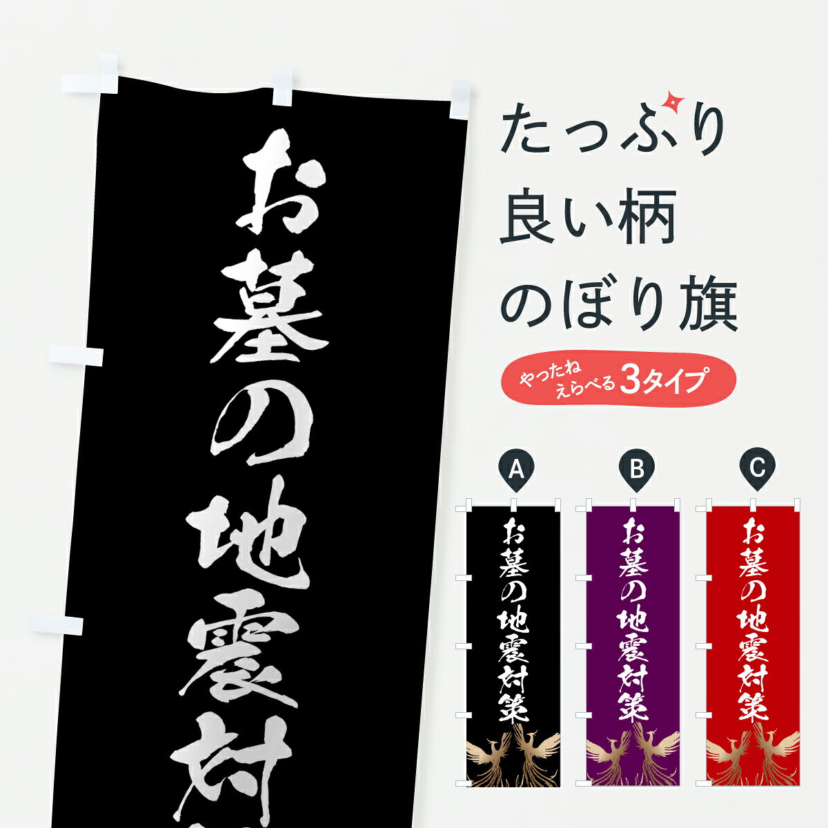 グッズプロののぼり旗は「節約じょうずのぼり」から「セレブのぼり」まで細かく調整できちゃいます。のぼり旗にひと味加えて特別仕様に一部を変えたい店名、社名を入れたいもっと大きくしたい丈夫にしたい長持ちさせたい防炎加工両面別柄にしたい飾り方も選べます壁に吊るしたい全面柄で目立ちたい紐で吊りたいピンと張りたいチチ色を変えたいちょっとおしゃれに看板のようにしたいお墓のぼり旗、他にもあります。【ポスト便 送料360】 のぼり旗 お墓の地震対策・葬儀のぼり 6257 グッズプロ内容・記載の文字お墓の地震対策・葬儀印刷自社生産 フルカラーダイレクト印刷またはシルク印刷デザイン【A】【B】【C】からお選びください。※モニターの発色によって実際のものと色が異なる場合があります。名入れ、デザイン変更（セミオーダー）などのデザイン変更が気楽にできます。以下から別途お求めください。サイズサイズの詳細については上の説明画像を御覧ください。ジャンボにしたいのぼり重量約80g素材のぼり生地：ポンジ（テトロンポンジ）一般的なのぼり旗の生地通常の薄いのぼり生地より裏抜けが減りますがとてもファンが多い良い生地です。おすすめA1ポスター：光沢紙（コート紙）チチチチとはのぼり旗にポールを通す輪っかのことです。のぼり旗が裏返ってしまうことが多い場合は右チチを試してみてください。季節により風向きが変わる場合もあります。チチの色変え※吊り下げ旗をご希望の場合はチチ無しを選択してください対応のぼりポール一般的なポールで使用できます。ポールサイズ例：最大全長3m、直径2.2cmまたは2.5cm※ポールは別売りです ポール3mのぼり包装1枚ずつ個別包装　PE袋（ポリエチレン）包装時サイズ：約20x25cm横幕に変更横幕の画像確認をご希望の場合は、決済時の備考欄に デザイン確認希望 とお書き下さい。※横幕をご希望でチチの選択がない場合は上のみのチチとなります。ご注意下さい。のぼり補強縫製見た目の美しい四辺ヒートカット仕様。ハトメ加工をご希望の場合はこちらから別途必要枚数分お求め下さい。三辺補強縫製 四辺補強縫製 棒袋縫い加工のぼり防炎加工特殊な加工のため制作にプラス2日ほどいただきます。防炎にしたい・商標権により保護されている単語ののぼり旗は、使用者が該当の商標の使用を認められている場合に限り設置できます。・設置により誤解が生じる可能性のある場合は使用できません。（使用不可な例 : AEDがないのにAEDのぼりを設置）・裏からもくっきり見せるため、風にはためくために開発された、とても薄い生地で出来ています。・屋外の使用は色あせや裁断面のほつれなどの寿命は3ヶ月・・6ヶ月です。※使用状況により異なり、屋内なら何年も持ったりします。・雨風が強い日に表に出すと寿命が縮まります。・濡れても大丈夫ですが、中途半端に濡れた状態でしまうと濡れた場所と乾いている場所に色ムラが出来る場合があります。・濡れた状態で壁などに長時間触れていると色移りをすることがあります。・通行人の目がなれる頃（3ヶ月程度）で違う色やデザインに替えるなどのローテーションをすると効果的です。・特別な事情がない限り夜間は店内にしまうなどの対応が望ましいです。・洗濯やアイロン可能ですが、扱い方により寿命に影響が出る場合があります。※オススメはしません自己責任でお願いいたします。色落ち、色移りにご注意ください。商品コード : 6257問い合わせ時にグッズプロ楽天市場店であることと、商品コードをお伝え頂きますとスムーズです。改造・加工など、決済備考欄で商品を指定する場合は上の商品コードをお書きください。ABC【ポスト便 送料360】 のぼり旗 お墓の地震対策・葬儀のぼり 6257 グッズプロ 安心ののぼり旗ブランド 「グッズプロ」が制作する、おしゃれですばらしい発色ののぼり旗。デザインを3色展開することで、カラフルに揃えたり、2色を交互にポンポンと並べて楽しさを演出できます。文字を変えたり、名入れをしたりすることで、既製品とは一味違う特別なのぼり旗にできます。 裏面の発色にもこだわった美しいのぼり旗です。のぼり旗にとって裏抜け（裏側に印刷内容が透ける）はとても重要なポイント。通常のぼり旗は表面のみの印刷のため、風で向きが変わったときや、お客様との位置関係によっては裏面になってしまう場合があります。そこで、当店ののぼり旗は表裏の見え方に差が出ないように裏抜けにこだわりました。裏抜けの美しいのグッズプロののぼり旗は裏面になってもデザインが透けて文字や写真がバッチリ見えます。裏抜けが悪いと裏面が白っぽく、色あせて見えてしまいズボラな印象に。また視認性が悪く文字が読み取りにくいなどマイナスイメージに繋がります。いろんなところで使ってほしいから、追加料金は必要ありません。裏抜けの美しいグッズプロののぼり旗でも、風でいつも裏返しでは台無しです。チチの位置を変えて風向きに沿って設置出来ます。横幕はのぼり旗と同じデザインで作ることができるので統一感もアップします。場所に合わせてサイズを変えられます。サイズの選び方を見るミニのぼりも立て方いろいろ。似ている他のデザインポテトも一緒にいかがですか？（AIが選んだ関連のありそうなカテゴリ）お届けの目安のぼり旗は受注生産品のため、制作を開始してから3営業日後※の発送となります。※加工内容によって制作時間がのびる場合があります。送料全国一律のポスト投函便対応可能商品 ポールやタンクなどポスト投函便不可の商品を同梱の場合は宅配便を選択してください。ポスト投函便で送れない商品と購入された場合は送料を宅配便に変更して発送いたします。 配送、送料についてポール・注水台は別売りです買い替えなどにも対応できるようポール・注水台は別売り商品になります。はじめての方はスタートセットがオススメです。ポール3mポール台 16L注水台スタートセット