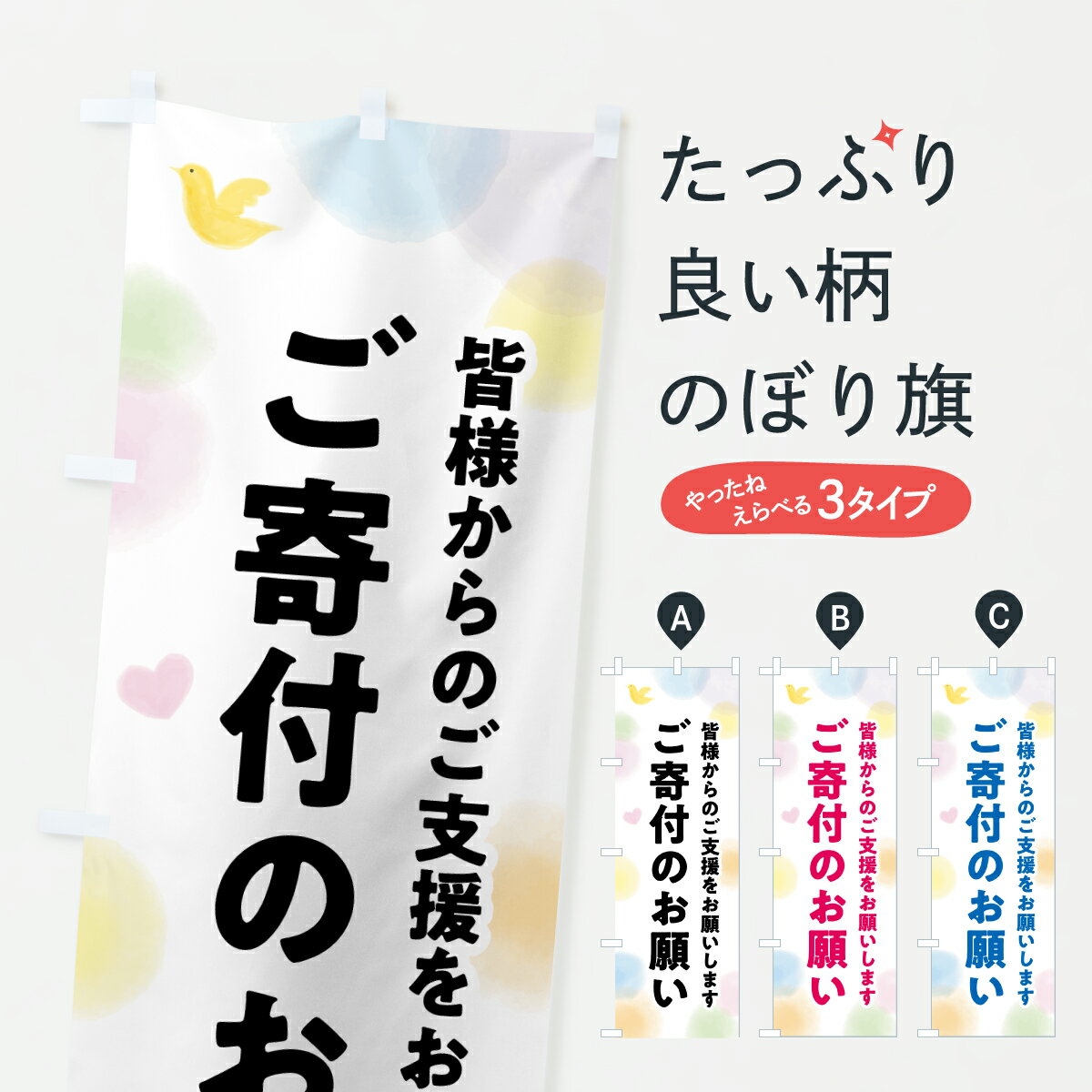 グッズプロののぼり旗は「節約じょうずのぼり」から「セレブのぼり」まで細かく調整できちゃいます。のぼり旗にひと味加えて特別仕様に一部を変えたい店名、社名を入れたいもっと大きくしたい丈夫にしたい長持ちさせたい防炎加工両面別柄にしたい飾り方も選べます壁に吊るしたい全面柄で目立ちたい紐で吊りたいピンと張りたいチチ色を変えたいちょっとおしゃれに看板のようにしたい社会その他のぼり旗、他にもあります。【ポスト便 送料360】 のぼり旗 ご寄付のお願い・支援・社会貢献のぼり Y70R グッズプロ 【名入れできます】内容・記載の文字ご寄付のお願い・支援・社会貢献印刷自社生産 フルカラーダイレクト印刷またはシルク印刷デザイン【A】【B】【C】からお選びください。※モニターの発色によって実際のものと色が異なる場合があります。名入れ、デザイン変更（セミオーダー）などのデザイン変更が気楽にできます。以下から別途お求めください。サイズサイズの詳細については上の説明画像を御覧ください。ジャンボにしたいのぼり重量約80g素材のぼり生地：ポンジ（テトロンポンジ）一般的なのぼり旗の生地通常の薄いのぼり生地より裏抜けが減りますがとてもファンが多い良い生地です。おすすめA1ポスター：光沢紙（コート紙）チチチチとはのぼり旗にポールを通す輪っかのことです。のぼり旗が裏返ってしまうことが多い場合は右チチを試してみてください。季節により風向きが変わる場合もあります。チチの色変え※吊り下げ旗をご希望の場合はチチ無しを選択してください対応のぼりポール一般的なポールで使用できます。ポールサイズ例：最大全長3m、直径2.2cmまたは2.5cm※ポールは別売りです ポール3mのぼり包装1枚ずつ個別包装　PE袋（ポリエチレン）包装時サイズ：約20x25cm横幕に変更横幕の画像確認をご希望の場合は、決済時の備考欄に デザイン確認希望 とお書き下さい。※横幕をご希望でチチの選択がない場合は上のみのチチとなります。ご注意下さい。のぼり補強縫製見た目の美しい四辺ヒートカット仕様。ハトメ加工をご希望の場合はこちらから別途必要枚数分お求め下さい。三辺補強縫製 四辺補強縫製 棒袋縫い加工のぼり防炎加工特殊な加工のため制作にプラス2日ほどいただきます。防炎にしたい・商標権により保護されている単語ののぼり旗は、使用者が該当の商標の使用を認められている場合に限り設置できます。・設置により誤解が生じる可能性のある場合は使用できません。（使用不可な例 : AEDがないのにAEDのぼりを設置）・裏からもくっきり見せるため、風にはためくために開発された、とても薄い生地で出来ています。・屋外の使用は色あせや裁断面のほつれなどの寿命は3ヶ月・・6ヶ月です。※使用状況により異なり、屋内なら何年も持ったりします。・雨風が強い日に表に出すと寿命が縮まります。・濡れても大丈夫ですが、中途半端に濡れた状態でしまうと濡れた場所と乾いている場所に色ムラが出来る場合があります。・濡れた状態で壁などに長時間触れていると色移りをすることがあります。・通行人の目がなれる頃（3ヶ月程度）で違う色やデザインに替えるなどのローテーションをすると効果的です。・特別な事情がない限り夜間は店内にしまうなどの対応が望ましいです。・洗濯やアイロン可能ですが、扱い方により寿命に影響が出る場合があります。※オススメはしません自己責任でお願いいたします。色落ち、色移りにご注意ください。商品コード : Y70R問い合わせ時にグッズプロ楽天市場店であることと、商品コードをお伝え頂きますとスムーズです。改造・加工など、決済備考欄で商品を指定する場合は上の商品コードをお書きください。ABC【ポスト便 送料360】 のぼり旗 ご寄付のお願い・支援・社会貢献のぼり Y70R グッズプロ 【名入れできます】 安心ののぼり旗ブランド 「グッズプロ」が制作する、おしゃれですばらしい発色ののぼり旗。デザインを3色展開することで、カラフルに揃えたり、2色を交互にポンポンと並べて楽しさを演出できます。文字を変えたり、名入れをしたりすることで、既製品とは一味違う特別なのぼり旗にできます。 裏面の発色にもこだわった美しいのぼり旗です。のぼり旗にとって裏抜け（裏側に印刷内容が透ける）はとても重要なポイント。通常のぼり旗は表面のみの印刷のため、風で向きが変わったときや、お客様との位置関係によっては裏面になってしまう場合があります。そこで、当店ののぼり旗は表裏の見え方に差が出ないように裏抜けにこだわりました。裏抜けの美しいのグッズプロののぼり旗は裏面になってもデザインが透けて文字や写真がバッチリ見えます。裏抜けが悪いと裏面が白っぽく、色あせて見えてしまいズボラな印象に。また視認性が悪く文字が読み取りにくいなどマイナスイメージに繋がります。いろんなところで使ってほしいから、追加料金は必要ありません。裏抜けの美しいグッズプロののぼり旗でも、風でいつも裏返しでは台無しです。チチの位置を変えて風向きに沿って設置出来ます。横幕はのぼり旗と同じデザインで作ることができるので統一感もアップします。場所に合わせてサイズを変えられます。サイズの選び方を見るミニのぼりも立て方いろいろ。似ている他のデザインポテトも一緒にいかがですか？（AIが選んだ関連のありそうなカテゴリ）お届けの目安のぼり旗は受注生産品のため、制作を開始してから3営業日後※の発送となります。※加工内容によって制作時間がのびる場合があります。送料全国一律のポスト投函便対応可能商品 ポールやタンクなどポスト投函便不可の商品を同梱の場合は宅配便を選択してください。ポスト投函便で送れない商品と購入された場合は送料を宅配便に変更して発送いたします。 配送、送料についてポール・注水台は別売りです買い替えなどにも対応できるようポール・注水台は別売り商品になります。はじめての方はスタートセットがオススメです。ポール3mポール台 16L注水台スタートセット