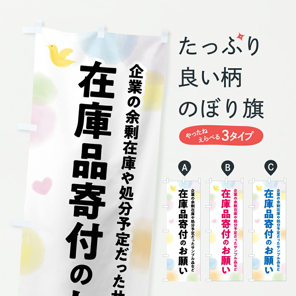 グッズプロののぼり旗は「節約じょうずのぼり」から「セレブのぼり」まで細かく調整できちゃいます。のぼり旗にひと味加えて特別仕様に一部を変えたい店名、社名を入れたいもっと大きくしたい丈夫にしたい長持ちさせたい防炎加工両面別柄にしたい飾り方も選べます壁に吊るしたい全面柄で目立ちたい紐で吊りたいピンと張りたいチチ色を変えたいちょっとおしゃれに看板のようにしたい社会その他のぼり旗、他にもあります。【ポスト便 送料360】 のぼり旗 在庫品寄付のお願い・支援・社会貢献のぼり Y7TC グッズプロ 【名入れできます】内容・記載の文字在庫品寄付のお願い・支援・社会貢献印刷自社生産 フルカラーダイレクト印刷またはシルク印刷デザイン【A】【B】【C】からお選びください。※モニターの発色によって実際のものと色が異なる場合があります。名入れ、デザイン変更（セミオーダー）などのデザイン変更が気楽にできます。以下から別途お求めください。サイズサイズの詳細については上の説明画像を御覧ください。ジャンボにしたいのぼり重量約80g素材のぼり生地：ポンジ（テトロンポンジ）一般的なのぼり旗の生地通常の薄いのぼり生地より裏抜けが減りますがとてもファンが多い良い生地です。おすすめA1ポスター：光沢紙（コート紙）チチチチとはのぼり旗にポールを通す輪っかのことです。のぼり旗が裏返ってしまうことが多い場合は右チチを試してみてください。季節により風向きが変わる場合もあります。チチの色変え※吊り下げ旗をご希望の場合はチチ無しを選択してください対応のぼりポール一般的なポールで使用できます。ポールサイズ例：最大全長3m、直径2.2cmまたは2.5cm※ポールは別売りです ポール3mのぼり包装1枚ずつ個別包装　PE袋（ポリエチレン）包装時サイズ：約20x25cm横幕に変更横幕の画像確認をご希望の場合は、決済時の備考欄に デザイン確認希望 とお書き下さい。※横幕をご希望でチチの選択がない場合は上のみのチチとなります。ご注意下さい。のぼり補強縫製見た目の美しい四辺ヒートカット仕様。ハトメ加工をご希望の場合はこちらから別途必要枚数分お求め下さい。三辺補強縫製 四辺補強縫製 棒袋縫い加工のぼり防炎加工特殊な加工のため制作にプラス2日ほどいただきます。防炎にしたい・商標権により保護されている単語ののぼり旗は、使用者が該当の商標の使用を認められている場合に限り設置できます。・設置により誤解が生じる可能性のある場合は使用できません。（使用不可な例 : AEDがないのにAEDのぼりを設置）・裏からもくっきり見せるため、風にはためくために開発された、とても薄い生地で出来ています。・屋外の使用は色あせや裁断面のほつれなどの寿命は3ヶ月・・6ヶ月です。※使用状況により異なり、屋内なら何年も持ったりします。・雨風が強い日に表に出すと寿命が縮まります。・濡れても大丈夫ですが、中途半端に濡れた状態でしまうと濡れた場所と乾いている場所に色ムラが出来る場合があります。・濡れた状態で壁などに長時間触れていると色移りをすることがあります。・通行人の目がなれる頃（3ヶ月程度）で違う色やデザインに替えるなどのローテーションをすると効果的です。・特別な事情がない限り夜間は店内にしまうなどの対応が望ましいです。・洗濯やアイロン可能ですが、扱い方により寿命に影響が出る場合があります。※オススメはしません自己責任でお願いいたします。色落ち、色移りにご注意ください。商品コード : Y7TC問い合わせ時にグッズプロ楽天市場店であることと、商品コードをお伝え頂きますとスムーズです。改造・加工など、決済備考欄で商品を指定する場合は上の商品コードをお書きください。ABC【ポスト便 送料360】 のぼり旗 在庫品寄付のお願い・支援・社会貢献のぼり Y7TC グッズプロ 【名入れできます】 安心ののぼり旗ブランド 「グッズプロ」が制作する、おしゃれですばらしい発色ののぼり旗。デザインを3色展開することで、カラフルに揃えたり、2色を交互にポンポンと並べて楽しさを演出できます。文字を変えたり、名入れをしたりすることで、既製品とは一味違う特別なのぼり旗にできます。 裏面の発色にもこだわった美しいのぼり旗です。のぼり旗にとって裏抜け（裏側に印刷内容が透ける）はとても重要なポイント。通常のぼり旗は表面のみの印刷のため、風で向きが変わったときや、お客様との位置関係によっては裏面になってしまう場合があります。そこで、当店ののぼり旗は表裏の見え方に差が出ないように裏抜けにこだわりました。裏抜けの美しいのグッズプロののぼり旗は裏面になってもデザインが透けて文字や写真がバッチリ見えます。裏抜けが悪いと裏面が白っぽく、色あせて見えてしまいズボラな印象に。また視認性が悪く文字が読み取りにくいなどマイナスイメージに繋がります。いろんなところで使ってほしいから、追加料金は必要ありません。裏抜けの美しいグッズプロののぼり旗でも、風でいつも裏返しでは台無しです。チチの位置を変えて風向きに沿って設置出来ます。横幕はのぼり旗と同じデザインで作ることができるので統一感もアップします。場所に合わせてサイズを変えられます。サイズの選び方を見るミニのぼりも立て方いろいろ。似ている他のデザインポテトも一緒にいかがですか？（AIが選んだ関連のありそうなカテゴリ）お届けの目安のぼり旗は受注生産品のため、制作を開始してから3営業日後※の発送となります。※加工内容によって制作時間がのびる場合があります。送料全国一律のポスト投函便対応可能商品 ポールやタンクなどポスト投函便不可の商品を同梱の場合は宅配便を選択してください。ポスト投函便で送れない商品と購入された場合は送料を宅配便に変更して発送いたします。 配送、送料についてポール・注水台は別売りです買い替えなどにも対応できるようポール・注水台は別売り商品になります。はじめての方はスタートセットがオススメです。ポール3mポール台 16L注水台スタートセット