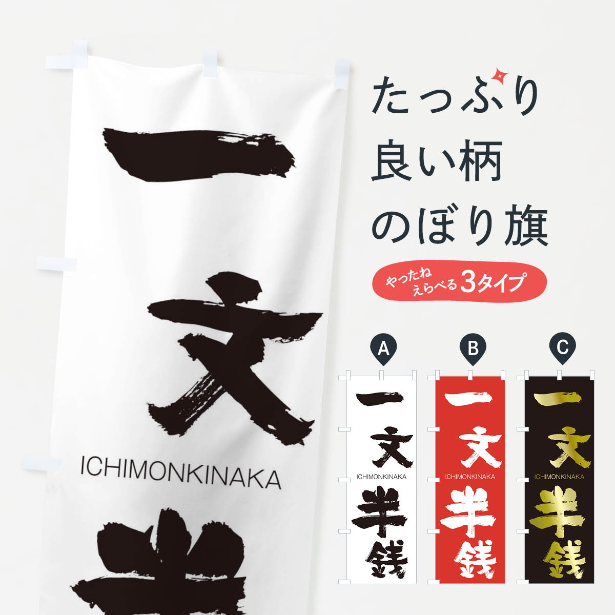 グッズプロののぼり旗は「節約じょうずのぼり」から「セレブのぼり」まで細かく調整できちゃいます。のぼり旗にひと味加えて特別仕様に一部を変えたい店名、社名を入れたいもっと大きくしたい丈夫にしたい長持ちさせたい防炎加工両面別柄にしたい飾り方も選べます壁に吊るしたい全面柄で目立ちたい紐で吊りたいピンと張りたいチチ色を変えたいちょっとおしゃれに看板のようにしたいのぼり旗、他にもあります。一文半銭のぼり旗内容・記載の文字印刷自社生産 フルカラーダイレクト印刷またはシルク印刷デザイン【A】【B】【C】からお選びください。※モニターの発色によって実際のものと色が異なる場合があります。名入れ、デザイン変更（セミオーダー）などのデザイン変更が気楽にできます。以下から別途お求めください。サイズサイズの詳細については上の説明画像を御覧ください。ジャンボにしたいのぼり重量約80g素材のぼり生地：ポンジ（テトロンポンジ）一般的なのぼり旗の生地通常の薄いのぼり生地より裏抜けが減りますがとてもファンが多い良い生地です。おすすめA1ポスター：光沢紙（コート紙）チチチチとはのぼり旗にポールを通す輪っかのことです。のぼり旗が裏返ってしまうことが多い場合は右チチを試してみてください。季節により風向きが変わる場合もあります。チチの色変え※吊り下げ旗をご希望の場合はチチ無しを選択してください対応のぼりポール一般的なポールで使用できます。ポールサイズ例：最大全長3m、直径2.2cmまたは2.5cm※ポールは別売りです ポール3mのぼり包装1枚ずつ個別包装　PE袋（ポリエチレン）包装時サイズ：約20x25cm横幕に変更横幕の画像確認をご希望の場合は、決済時の備考欄に デザイン確認希望 とお書き下さい。※横幕をご希望でチチの選択がない場合は上のみのチチとなります。ご注意下さい。のぼり補強縫製見た目の美しい四辺ヒートカット仕様。ハトメ加工をご希望の場合はこちらから別途必要枚数分お求め下さい。三辺補強縫製 四辺補強縫製 棒袋縫い加工のぼり防炎加工特殊な加工のため制作にプラス2日ほどいただきます。防炎にしたい・商標権により保護されている単語ののぼり旗は、使用者が該当の商標の使用を認められている場合に限り設置できます。・設置により誤解が生じる可能性のある場合は使用できません。（使用不可な例 : AEDがないのにAEDのぼりを設置）・裏からもくっきり見せるため、風にはためくために開発された、とても薄い生地で出来ています。・屋外の使用は色あせや裁断面のほつれなどの寿命は3ヶ月・・6ヶ月です。※使用状況により異なり、屋内なら何年も持ったりします。・雨風が強い日に表に出すと寿命が縮まります。・濡れても大丈夫ですが、中途半端に濡れた状態でしまうと濡れた場所と乾いている場所に色ムラが出来る場合があります。・濡れた状態で壁などに長時間触れていると色移りをすることがあります。・通行人の目がなれる頃（3ヶ月程度）で違う色やデザインに替えるなどのローテーションをすると効果的です。・特別な事情がない限り夜間は店内にしまうなどの対応が望ましいです。・洗濯やアイロン可能ですが、扱い方により寿命に影響が出る場合があります。※オススメはしません自己責任でお願いいたします。色落ち、色移りにご注意ください。商品コード : 24H6問い合わせ時にグッズプロ楽天市場店であることと、商品コードをお伝え頂きますとスムーズです。改造・加工など、決済備考欄で商品を指定する場合は上の商品コードをお書きください。ABC一文半銭のぼり旗 安心ののぼり旗ブランド 「グッズプロ」が制作する、おしゃれですばらしい発色ののぼり旗。デザインを3色展開することで、カラフルに揃えたり、2色を交互にポンポンと並べて楽しさを演出できます。文字を変えたり、名入れをしたりすることで、既製品とは一味違う特別なのぼり旗にできます。 裏面の発色にもこだわった美しいのぼり旗です。のぼり旗にとって裏抜け（裏側に印刷内容が透ける）はとても重要なポイント。通常のぼり旗は表面のみの印刷のため、風で向きが変わったときや、お客様との位置関係によっては裏面になってしまう場合があります。そこで、当店ののぼり旗は表裏の見え方に差が出ないように裏抜けにこだわりました。裏抜けの美しいのグッズプロののぼり旗は裏面になってもデザインが透けて文字や写真がバッチリ見えます。裏抜けが悪いと裏面が白っぽく、色あせて見えてしまいズボラな印象に。また視認性が悪く文字が読み取りにくいなどマイナスイメージに繋がります。いろんなところで使ってほしいから、追加料金は必要ありません。裏抜けの美しいグッズプロののぼり旗でも、風でいつも裏返しでは台無しです。チチの位置を変えて風向きに沿って設置出来ます。横幕はのぼり旗と同じデザインで作ることができるので統一感もアップします。場所に合わせてサイズを変えられます。サイズの選び方を見るミニのぼりも立て方いろいろ。似ている他のデザインお届けの目安のぼり旗は受注生産品のため、制作を開始してから3営業日後※の発送となります。※加工内容によって制作時間がのびる場合があります。送料全国一律のポスト投函便対応可能商品 ポールやタンクなどポスト投函便不可の商品を同梱の場合は宅配便を選択してください。ポスト投函便で送れない商品と購入された場合は送料を宅配便に変更して発送いたします。 配送、送料についてポール・注水台は別売りです買い替えなどにも対応できるようポール・注水台は別売り商品になります。はじめての方はスタートセットがオススメです。ポール3mポール台 16L注水台スタートセット