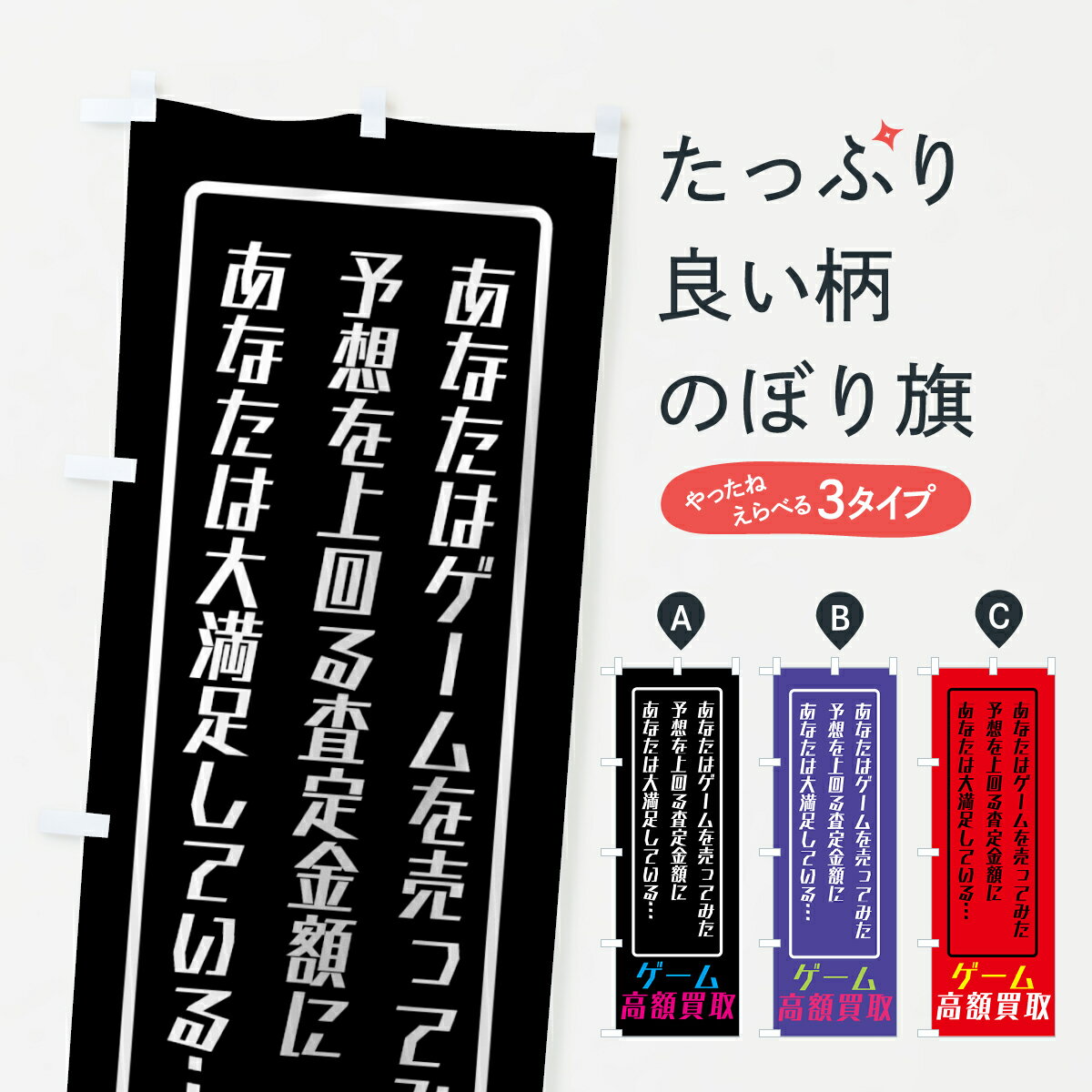 グッズプロののぼり旗は「節約じょうずのぼり」から「セレブのぼり」まで細かく調整できちゃいます。のぼり旗にひと味加えて特別仕様に一部を変えたい店名、社名を入れたいもっと大きくしたい丈夫にしたい長持ちさせたい防炎加工両面別柄にしたい飾り方も選べます壁に吊るしたい全面柄で目立ちたい紐で吊りたいピンと張りたいチチ色を変えたいちょっとおしゃれに看板のようにしたい中古ゲームのぼり旗、他にもあります。【ネコポス送料360】 のぼり旗 ゲーム高価買取のぼり 7HNG 中古ゲーム内容・記載の文字ゲーム高価買取 あなたはゲームを売ってみた 予想を上回る査定金額に あなたは大満足している印刷自社生産 フルカラーダイレクト印刷またはシルク印刷デザイン【A】【B】【C】からお選びください。※モニターの発色によって実際のものと色が異なる場合があります。名入れ、デザイン変更（セミオーダー）などのデザイン変更が気楽にできます。以下から別途お求めください。サイズサイズの詳細については上の説明画像を御覧ください。ジャンボにしたいのぼり重量約80g素材のぼり生地：ポンジ（テトロンポンジ）一般的なのぼり旗の生地通常の薄いのぼり生地より裏抜けが減りますがとてもファンが多い良い生地です。おすすめA1ポスター：光沢紙（コート紙）チチチチとはのぼり旗にポールを通す輪っかのことです。のぼり旗が裏返ってしまうことが多い場合は右チチを試してみてください。季節により風向きが変わる場合もあります。チチの色変え※吊り下げ旗をご希望の場合はチチ無しを選択してください対応のぼりポール一般的なポールで使用できます。ポールサイズ例：最大全長3m、直径2.2cmまたは2.5cm※ポールは別売りです ポール3mのぼり包装1枚ずつ個別包装　PE袋（ポリエチレン）包装時サイズ：約20x25cm横幕に変更横幕の画像確認をご希望の場合は、決済時の備考欄に デザイン確認希望 とお書き下さい。※横幕をご希望でチチの選択がない場合は上のみのチチとなります。ご注意下さい。のぼり補強縫製見た目の美しい四辺ヒートカット仕様。ハトメ加工をご希望の場合はこちらから別途必要枚数分お求め下さい。三辺補強縫製 四辺補強縫製 棒袋縫い加工のぼり防炎加工特殊な加工のため制作にプラス2日ほどいただきます。防炎にしたい・商標権により保護されている単語ののぼり旗は、使用者が該当の商標の使用を認められている場合に限り設置できます。・設置により誤解が生じる可能性のある場合は使用できません。（使用不可な例 : AEDがないのにAEDのぼりを設置）・裏からもくっきり見せるため、風にはためくために開発された、とても薄い生地で出来ています。・屋外の使用は色あせや裁断面のほつれなどの寿命は3ヶ月〜6ヶ月です。※使用状況により異なり、屋内なら何年も持ったりします。・雨風が強い日に表に出すと寿命が縮まります。・濡れても大丈夫ですが、中途半端に濡れた状態でしまうと濡れた場所と乾いている場所に色ムラが出来る場合があります。・濡れた状態で壁などに長時間触れていると色移りをすることがあります。・通行人の目がなれる頃（3ヶ月程度）で違う色やデザインに替えるなどのローテーションをすると効果的です。・特別な事情がない限り夜間は店内にしまうなどの対応が望ましいです。・洗濯やアイロン可能ですが、扱い方により寿命に影響が出る場合があります。※オススメはしません自己責任でお願いいたします。色落ち、色移りにご注意ください。商品コード : 7HNG問い合わせ時にグッズプロ楽天市場店であることと、商品コードをお伝え頂きますとスムーズです。改造・加工など、決済備考欄で商品を指定する場合は上の商品コードをお書きください。ABC【ネコポス送料360】 のぼり旗 ゲーム高価買取のぼり 7HNG 中古ゲーム 安心ののぼり旗ブランド 「グッズプロ」が制作する、おしゃれですばらしい発色ののぼり旗。デザインを3色展開することで、カラフルに揃えたり、2色を交互にポンポンと並べて楽しさを演出できます。文字を変えたり、名入れをしたりすることで、既製品とは一味違う特別なのぼり旗にできます。 裏面の発色にもこだわった美しいのぼり旗です。のぼり旗にとって裏抜け（裏側に印刷内容が透ける）はとても重要なポイント。通常のぼり旗は表面のみの印刷のため、風で向きが変わったときや、お客様との位置関係によっては裏面になってしまう場合があります。そこで、当店ののぼり旗は表裏の見え方に差が出ないように裏抜けにこだわりました。裏抜けの美しいのグッズプロののぼり旗は裏面になってもデザインが透けて文字や写真がバッチリ見えます。裏抜けが悪いと裏面が白っぽく、色あせて見えてしまいズボラな印象に。また視認性が悪く文字が読み取りにくいなどマイナスイメージに繋がります。場所に合わせてサイズを変えられます。サイズの選び方を見るいろんなところで使ってほしいから、追加料金は必要ありません。裏抜けの美しいグッズプロののぼり旗でも、風でいつも裏返しでは台無しです。チチの位置を変えて風向きに沿って設置出来ます。横幕はのぼり旗と同じデザインで作ることができるので統一感もアップします。似ている他のデザインポテトも一緒にいかがですか？（AIが選んだ関連のありそうなカテゴリ）お届けの目安16:00以降のご注文・校了分は3営業日後に発送 16:00以降のご注文・校了分は翌営業日から、デザインの変更が伴う場合は校了のご連絡を頂いてから制作を開始し、3営業日後※の発送となります。 ※加工内容によって制作時間がのびる場合があります。配送、送料について送料全国一律のポスト投函便対応可能商品 ポールやタンクなどポスト投函便不可の商品を同梱の場合は宅配便を選択してください。ポスト投函便で送れない商品と購入された場合は送料を宅配便に変更して発送いたします。 ポール・注水台は別売りです 買い替えなどにも対応できるようポール・注水台は別売り商品になります。はじめての方はスタートセットがオススメです。ポール3mポール台 16L注水台スタートセット