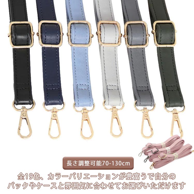全19色、カラーバリエーションが豊富うで自分のバックやケースと雰囲気に合わせてお選びいただけます。70-130cm長さ調節ができ、幅広いシーンでお使いいただけます。3色選べる金具、バッグを着せ替えて楽しめるショルダーベルトです。お持ちのバッグに付け替えるとあっという間にお洒落に大変身。無地カラーのデザインのアクセントに、すっきりスタイリッシュにキマる今季マストなアイテム。幅は2cmのやや細めで、上品なデザインのバッグにも合わせやすい太さです。カジュアルにもキレイめにもこれ一つでいつものコーディネート。 サイズ 金金具 黒金具 銀金具 サイズについての説明 幅2cm 長さ70-130cm※商品のサイズは手作業で測定させて頂いておりますので、若干の誤差があります。 素材 PU 色 カラー1 カラー2 カラー3 カラー4 カラー5 カラー6 カラー7 カラー8 カラー9 カラー10 カラー11 カラー12 カラー13 カラー14 カラー15 カラー16 カラー17 カラー18 カラー19 備考 ●サイズ詳細等の測り方はスタッフ間で統一、徹底はしておりますが、実寸は商品によって若干の誤差(1cm～3cm )がある場合がございますので、予めご了承ください。 ●製造ロットにより、細部形状の違いや、同色でも色味に多少の誤差が生じます。 ●パッケージは改良のため予告なく仕様を変更する場合があります。 ▼商品の色は、撮影時の光や、お客様のモニターの色具合などにより、実際の商品と異なる場合がございます。あらかじめ、ご了承ください。 ▼生地の特性上、やや匂いが強く感じられるものもございます。数日のご使用や陰干しなどで気になる匂いはほとんど感じられなくなります。 ▼同じ商品でも生産時期により形やサイズ、カラーに多少の誤差が生じる場合もございます。 ▼他店舗でも在庫を共有して販売をしている為、受注後欠品となる場合もございます。予め、ご了承お願い申し上げます。 ▼出荷前に全て検品を行っておりますが、万が一商品に不具合があった場合は、お問い合わせフォームまたはメールよりご連絡頂けます様お願い申し上げます。速やかに対応致しますのでご安心ください。