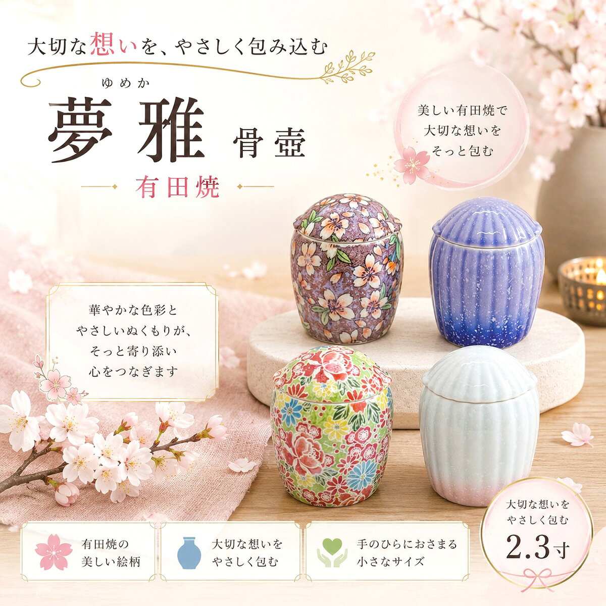 　夢雅(ゆめか) 骨壺 有田焼 2.3寸 分骨 コメント 「夢雅（ゆめか） 骨壺 2.3寸」は、有田焼の伝統技術が生み出す繊細な美しさと、華やかな和柄が魅力の手元供養用骨壺です。 ひとつひとつ丁寧に描かれた桜や花々の絵柄は、大切なご家族への感謝や愛情を優しく映し出し、祈りの時間を穏やかに彩ります。 愛するペットと過ごした毎日は、かけがえのない宝物。 たくさんの笑顔やぬくもり、幸せな思い出は、これからも心の中で生き続けます。 「ありがとう。」 「ずっと一緒だよ。」 「いつまでも見守っていてね。」 そんな想いをそっと受け止め、毎日自然に手を合わせられる、やさしい祈りの場所をつくります。 2.3寸のコンパクトサイズは、手のひらに収まるほどの大きさで、リビングや寝室、ミニ仏壇などにも美しく調和。 場所を選ばず、大切な存在をいつも身近に感じていただけます。 有田焼ならではの上質な質感と、美しい絵柄が、インテリアとしても空間に優しく溶け込みます。 ■商品特徴 ・有田焼ならではの繊細で美しい絵柄 ・手元供養に最適なコンパクトな2.3寸サイズ ・桜や花々をモチーフにした上品な和柄デザイン ・熟練の職人が一つひとつ丁寧に仕上げた日本製 ・リビング・寝室・ミニ仏壇にも馴染む上質なデザイン ・大切なご遺骨をやさしく納められる安心設計 ・犬・猫・うさぎ・ハムスター・小鳥など、小さな家族の供養にもおすすめ スペック 【本体サイズ】奥行67×幅67×高さ84mm ■素材・成分：陶磁器 カラー 桜ろまん 32B42300h9072 四季友禅 32B42300h8072 ホワイト/ピンク 32B423q100072 バイオレット/ブルー 32B423q500072 配送に関して 宅配便にて出荷を行います。 ご使用上の注意 ※イメージ画像使用の付属品は付きません。 ※商品の色は、実際の色とは若干異なる場合がございます。