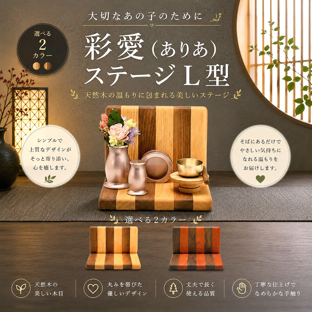 彩愛(ありあ) ステージ L型 手元供養ステージ コメント 「彩愛（ありあ）ステージ L型」は、天然木の美しい木目を活かした、L字型のメモリアルステージです。 背板付きのデザインが、お気に入りのお写真やおりん、仏具を美しく引き立て、大切なペットへの想いを優しく包み込む、心安らぐ供養空間を演出します。 毎日手を合わせ、お花を飾り、お水やごはんをお供えし、「ありがとう」「たくさんの幸せをありがとう」と語りかける時間。 そのひとつひとつが、かけがえのない思い出を振り返り、あの子との絆をあらためて感じられる大切な時間になります。 姿は見えなくなっても、一緒に過ごした日々や、たくさんの愛情はいつまでも心の中で生き続けます。 天然木ならではのやさしい温もりが、悲しみに寄り添い、穏やかな気持ちで「あの子」を想える場所をそっと支えます。 木目の美しさを活かしたシンプルで上質なデザインは、和室・洋室を問わず、お部屋のインテリアにも自然に調和します。 丸みを帯びたやさしいフォルムと丁寧に磨き上げられたなめらかな手触りは、長く大切にお使いいただける品質です。 カラーは、お部屋の雰囲気やお好みに合わせて選べる2色をご用意。ナチュラルで明るい印象のカラーと、落ち着きのあるシックなカラーから、お好みに合わせてお選びいただけます。 商品特徴 ・天然木を使用したL字型メモリアルステージ ・背板付きで写真や仏具を美しく飾れるデザイン ・美しい木目を活かした上質な仕上がり ・丸みを帯びたやさしいフォルムとなめらかな手触り ・選べる2カラーでお部屋の雰囲気に合わせやすい ・モダン仏壇やペットメモリアルスペースにおすすめ ・和室・洋室を問わずインテリアになじむデザイン ・丈夫で長く愛用できる高品質な天然木仕様 スペック 【本体サイズ】奥行175×幅210×高さ150mm ■素材・成分：無垢 ■セット内容：本体×1、上台×1 カラー ウォールナット/オーク 32T000W000032 ウォールナット/チェリー 32T000W900032 配送に関して 宅配便にて出荷を行います。 ご使用上の注意 ※イメージ画像使用の付属品は付きません。 ※商品の色は、実際の色とは若干異なる場合がございます。
