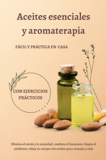 ACEITES ESENCIALES Y AROMATERAPIA - FÁCIL Y PRÁCTICA EN CASA - CON EJERCICIOS PRÁCTICOS: ELIMINA EL ESTRÉS Y LA ANSIEDAD