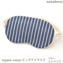 商品番号 / 型番：91-055-11-F / EYEB-BSTブランド名：nanadecor商品名：オーガニックコットン ビッグアイマスクブルーストライプ オーガニックコットンのギフトや出産祝いにご利用くださいオーガニックコットン ビッグアイマスクブルーストライプ nanadecor(ナナデェコール)のオーガニックコットン ビッグアイマスクブルーストライプです。 フェミニンなnanadecorらしいプリントは自分へのご褒美やギフトにぴったりです。 柔らかなオーガニックコットンで目元を優しく包み込む、nanadecorの中でも人気のアイマスクです。 一回り大きめサイズで男性にも使っていただけます。 パソコン作業や、1日頑張って疲れた日など、デイリーに使って欲しいアイテムです。 オーガニックコットンならではのふわっとした風合いで、ふんわりと厚みがあり目元を癒し疲れ目をリセットしてくれます。 中綿入りでクッション性があるので、目元をやさしく包み込みます。 アイケアの後の保湿にも◎また、旅行や移動の時にも重宝します。 女性はもちろん男性の方への贈り物にもいかがでしょうか。 【ご注意】 衛生用品の為、返品交換は一切承ることができませんのでご了承ください。 サイズフリー:縦11cm 横20cm ゴム36cm ※綿衣料品の特性上、個体差がある旨ご了承ください。 素材肌面:オーガニックコットン100％・フライス プリント面:綿100％ 中綿:ポリエステル100% カラーブルー×ナチュラル 原産国日本 製品について ●漂白・染色をしていない生成りの製品は、生地に黒や茶色のポツポツが見えることがあります。 これは製造工程で取りきれなかった綿カス(綿花の葉や茎)で、害はなく洗濯するごとに減少します。 ●自然の色味を生かした製品は、色ムラが生じていたり、日光やお洗濯で色性が変化することがあります。 ●生産ロットにより、同色でも色味の違いや、綿実油による特有のにおいが生じることがございます。 ●漂白・染色・プリントを行っている生地につきましては、オーガニックコットン認証基準に基づいて製造され、化学薬品の使用を極力抑えたものとなっております。 ●洗濯は洗濯ネットを使用して優しくお洗濯してください。 ●蛍光剤入りの洗剤や漂白剤、乾燥機のご使用はお避けください。 ●アイテム毎の注意事項につきましては、製品に付いているタグ等をご確認ください。 ●タグ等の材質に硬いものが含まれている場合、使用前にご確認の上、不要な物は取り除いてください。 ●プラスティックごみの排出を抑えるため、パッケージは再利用をしていることがございます。