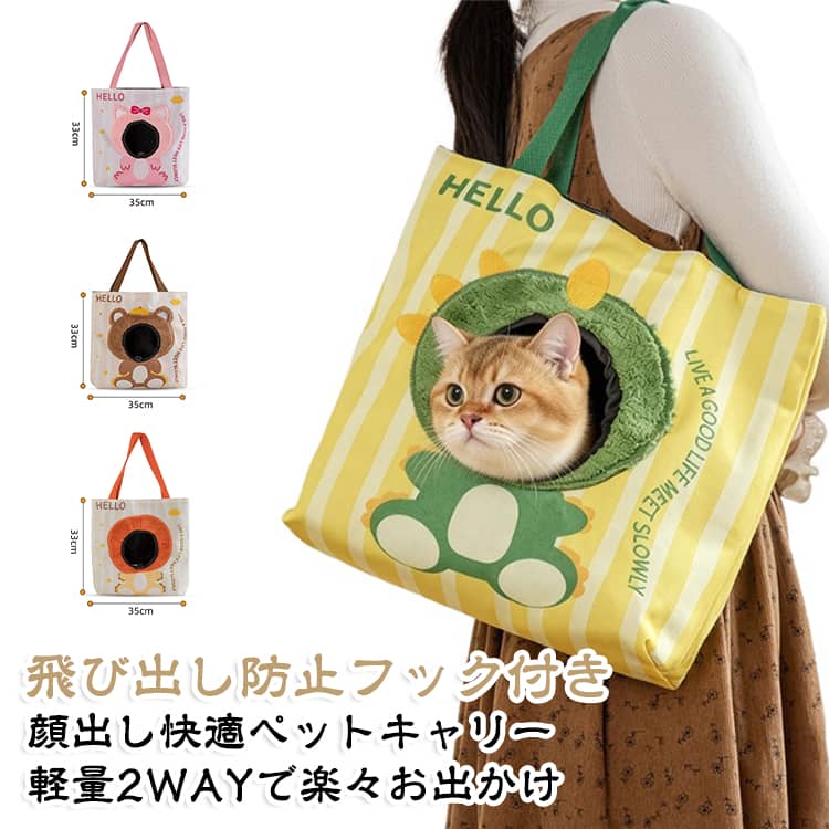 【ペットとのお出かけを、もっと快適に】猫ちゃん・小型犬との通院、お散歩、旅行、ドライブなど、毎日のお出かけに活躍するペットキャリーバッグ。トートタイプのペット用キャリーバッグです。顔出しできる開口部付きで、大切なペットの様子を確認しながら一緒に移動できます。【手提げ＆肩掛けの2WAY仕様】シーンに合わせて手提げ・肩掛けで使い分けできる便利な2WAYデザイン。持ちやすいロングハンドルを採用しているため、肩に掛けやすく、通院やお買い物などの移動もスムーズ。両手を使いたい時にも便利です。【しっかりした生地で安心】丈夫で型崩れしにくい、しっかりとしたキャンバス調生地を採用。二重構造の生地で、引っかきや摩擦にも配慮したつくりです。毎日の通院やお出かけなど、デイリー使いにもおすすめです。【飛び出し防止フック付き】バッグ内部には飛び出し防止用のフックを装備。首輪やハーネスなどに取り付けることで、移動中のペットの飛び出し対策をサポートします。さらに巾着式の開閉口を採用し、ペットをやさしく包み込みます。【こんなシーンにおすすめ】猫・小型犬の通院、動物病院、お散歩、旅行、帰省、ドライブ、お買い物、ちょっとした外出など幅広いシーンで活躍。普段使いしやすいおしゃれなペットキャリーをお探しの方にもおすすめです。 サイズ F サイズについての説明 サイズ：33X35cm ※寸法は平置きにて計測し、若干の誤差がある場合がございます。 素材 キャンバス 色 ピンクの猫 茶色い小熊 黄色いライオン 緑の恐竜 備考 ●サイズ詳細等の測り方はスタッフ間で統一、徹底はしておりますが、実寸は商品によって若干の誤差(1cm～3cm )がある場合がございますので、予めご了承ください。 ●製造ロットにより、細部形状の違いや、同色でも色味に多少の誤差が生じます。 ●パッケージは改良のため予告なく仕様を変更する場合があります。 ▼商品の色は、撮影時の光や、お客様のモニターの色具合などにより、実際の商品と異なる場合がございます。あらかじめ、ご了承ください。 ▼生地の特性上、やや匂いが強く感じられるものもございます。数日のご使用や陰干しなどで気になる匂いはほとんど感じられなくなります。 ▼同じ商品でも生産時期により形やサイズ、カラーに多少の誤差が生じる場合もございます。 ▼他店舗でも在庫を共有して販売をしている為、受注後欠品となる場合もございます。予め、ご了承お願い申し上げます。 ▼出荷前に全て検品を行っておりますが、万が一商品に不具合があった場合は、お問い合わせフォームまたはメールよりご連絡頂けます様お願い申し上げます。速やかに対応致しますのでご安心ください。