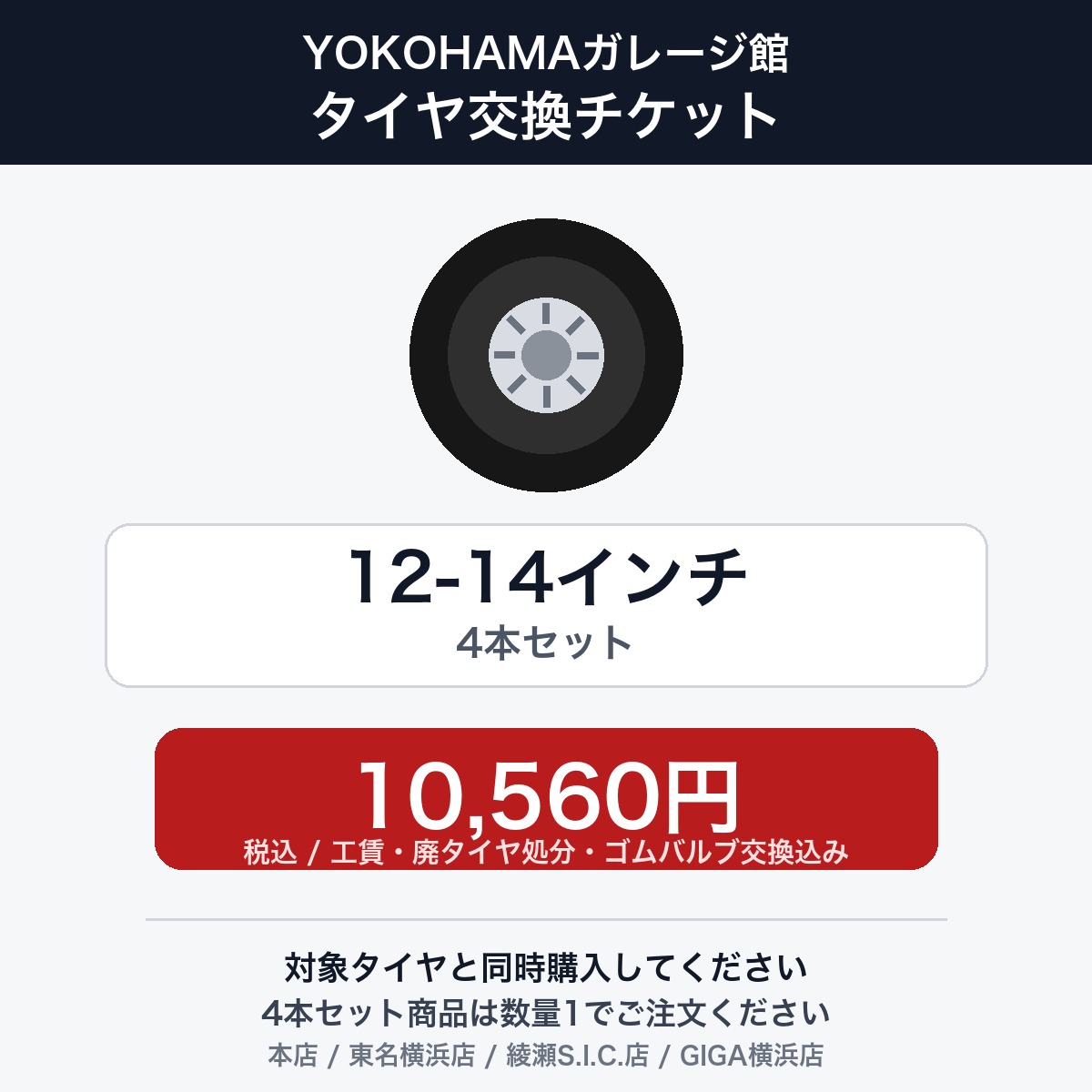 作業内容： 車両に装着中のタイヤホイールを外し、ホイールから古いタイヤを外して新しいタイヤを組み込み、バランス調整後、車両へ装着します。 必ず対象タイヤと同時にご購入ください。タイヤとタイヤ交換チケットを別々にご購入いただいた場合は、タイヤ交換の対応が出来かねる場合があります。 【ご確認事項】 1. 当店で対象タイヤをご購入いただいたお客様向けのタイヤ交換チケットです。 2. 他店で購入されたタイヤは、本チケットのサービス対象外となります。 3. タイヤ交換チケットは、必ずタイヤの本数に対応する数量でお買い求めください。4本セット商品と同時購入する場合は、こちらの4本セット用チケットを個数：1でご注文ください。 4. タイヤ取付の注文は車1台につき1注文でお願いいたします。車2台以上のタイヤ取付を希望される場合は、それぞれ別々で1台分ずつ分けてご購入ください。 5. ご注文後、取付日程・取付車種等について確認のご連絡をいたします。予約状況により、ご希望日時に沿えない場合があります。 6. 取付予約時にお車情報を確認いたします。車種や仕様によっては対応できない場合があります。 【対象サイズ・料金】 12インチ 〜 14インチ：10560円/4本セット ※上記は工賃（組込/バランス調整/脱着）、廃タイヤ処分、ゴムバルブ交換を含む金額です。 【対象店舗】 YOKOHAMAガレージ館各店舗で作業します。対象店舗は本店、東名横浜店、綾瀬S.I.C.店、GIGA横浜店です。 ・YOKOHAMAガレージ館　本店　〒244-0803　横浜市戸塚区平戸町492-5 ・YOKOHAMAガレージ館　東名横浜店　〒194-0004　東京都町田市鶴間 8-15-37 ・YOKOHAMAガレージ館　綾瀬S.I.C.店　〒252-1107　綾瀬市深谷中6-12-19 ・YOKOHAMAガレージ館　GIGA横浜店　〒224-0054　横浜市都筑区佐江戸町145 【作業に関する注意事項】 ※現在使用中のゴムバルブによっては交換対応できない場合があります。 ※輸入車および特殊車両の場合、別途料金が発生する可能性があります。また、車種によっては対応が出来かねることがあります。 ※ランフラットタイヤ、空気圧センサー取付・交換等、別途追加工賃がかかる場合があります。予約時に事前に必ずお伝えください。 ※LTタイヤ、ATタイヤ、MTタイヤは廃タイヤ処分料が880円/1本となります。 ※21インチ以上のタイヤ交換工賃、極度な引っ張りタイヤ、特殊ナットをお使いの場合やホイール形状が特殊な場合など、メニューにより金額が変動する可能性があります。作業内容： 車両に装着中のタイヤホイールを外し、ホイールから古いタイヤを外して新しいタイヤを組み込み、バランス調整後、車両へ装着します。 必ず対象タイヤと同時にご購入ください。タイヤとタイヤ交換チケットを別々にご購入いただいた場合は、タイヤ交換の対応が出来かねる場合があります。 【ご確認事項】 1. 当店で対象タイヤをご購入いただいたお客様向けのタイヤ交換チケットです。 2. 他店で購入されたタイヤは、本チケットのサービス対象外となります。 3. タイヤ交換チケットは、必ずタイヤの本数に対応する数量でお買い求めください。4本セット商品と同時購入する場合は、こちらの4本セット用チケットを個数：1でご注文ください。 4. タイヤ取付の注文は車1台につき1注文でお願いいたします。車2台以上のタイヤ取付を希望される場合は、それぞれ別々で1台分ずつ分けてご購入ください。 5. ご注文後、取付日程・取付車種等について確認のご連絡をいたします。予約状況により、ご希望日時に沿えない場合があります。 6. 取付予約時にお車情報を確認いたします。車種や仕様によっては対応できない場合があります。 【対象サイズ・料金】 12インチ 〜 14インチ：10560円/4本セット ※上記は工賃（組込/バランス調整/脱着）、廃タイヤ処分、ゴムバルブ交換を含む金額です。 【対象店舗】 YOKOHAMAガレージ館各店舗で作業します。対象店舗は本店、東名横浜店、綾瀬S.I.C.店、GIGA横浜店です。 ・YOKOHAMAガレージ館　本店　〒244-0803　横浜市戸塚区平戸町492-5 ・YOKOHAMAガレージ館　東名横浜店　〒194-0004　東京都町田市鶴間 8-15-37 ・YOKOHAMAガレージ館　綾瀬S.I.C.店　〒252-1107　綾瀬市深谷中6-12-19 ・YOKOHAMAガレージ館　GIGA横浜店　〒224-0054　横浜市都筑区佐江戸町145 【作業に関する注意事項】 ※現在使用中のゴムバルブによっては交換対応できない場合があります。 ※輸入車および特殊車両の場合、別途料金が発生する可能性があります。また、車種によっては対応が出来かねることがあります。 ※ランフラットタイヤ、空気圧センサー取付・交換等、別途追加工賃がかかる場合があります。予約時に事前に必ずお伝えください。 ※LTタイヤ、ATタイヤ、MTタイヤは廃タイヤ処分料が880円/1本となります。 ※21インチ以上のタイヤ交換工賃、極度な引っ張りタイヤ、特殊ナットをお使いの場合やホイール形状が特殊な場合など、メニューにより金額が変動する可能性があります。