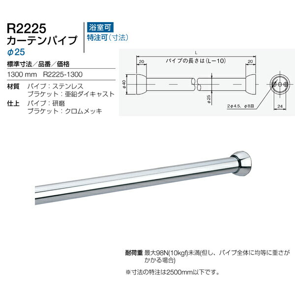 特長 　発売から40年近くホテル・住宅に今もなお採用されているスタンダード商品。パイプカットも安易にできます。 材質 　パイプ：ステンレス 　ブラケット：亜鉛ダイキャスト 寸法：L1300×Φ25 耐荷重：最大98N（10kgf）未満（但し、パイプ全体に均等に重さがかかる場合） 取付ビス有無：有 浴室可否：可 仕上げ 　パイプ：研磨 　ブラケット：クロムメッキ ※寸法の特注は2500mm以下です。（パイプカット代110円）●北海道は送料別途お見積りとなります。沖縄県、離島は配送手段がないので受注不可となります。 ●画像はイメージです。 関連商品 ●リラインス カーテンパイプ 1000mm 径19 R2200-1000 ●リラインス カーテンパイプ 1100mm 径19 R2200-1100 ●リラインス カーテンパイプ 1200mm 径19 R2200-1200 ●リラインス カーテンパイプ 1400mm 径19 R2200-1400 ●リラインス カーテンパイプ 1000mm 径25 R2225-1000 ●リラインス カーテンパイプ 1100mm 径25 R2225-1100 ●リラインス カーテンパイプ 1200mm 径25 R2225-1200 ●リラインス カーテンパイプ 1300mm 径25 R2225-1300 ●リラインス カーテンパイプ 1500mm 径25 R2225-1500 ●リラインス カーテンパイプ 1800mm 径25 R2225-1800 ●リラインス カーテンパイプ 2000mm 径25 R2225-2000