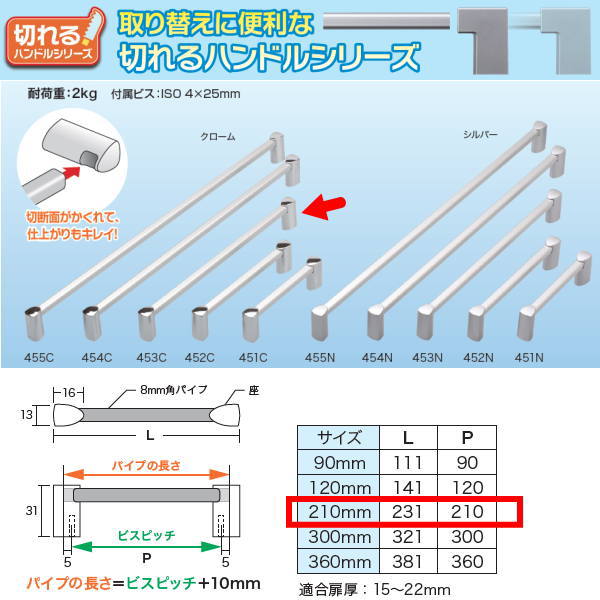 ●取り替えに便利な切れるハンドルシリーズ ●アルミパイプを切って、ハンドル長さが調整できます！ ●切断面がかくれて、仕上がりもキレイ！ サイズ：L231mm P210mm 耐荷重：2kg 付属ビス：ISO 4×25mm 適合扉厚：15〜22mm 材質／ 　パイプ：アルミ（アルマイト仕上） 　座：ABS樹脂（メッキ仕上）関連商品 ●アイワ オリーブハンドル 90mm クローム AP-451C ●アイワ オリーブハンドル 90mm シルバー AP-451N ●アイワ オリーブハンドル 120mm クローム AP-452C ●アイワ オリーブハンドル 120mm シルバー AP-452N ●アイワ オリーブハンドル 210mm クローム AP-453C ●アイワ オリーブハンドル 210mm シルバー AP-453N ●アイワ オリーブハンドル 300mm クローム AP-454C ●アイワ オリーブハンドル 300mm シルバー AP-454N ●アイワ オリーブハンドル 360mm クローム AP-455C ●アイワ オリーブハンドル 360mm シルバー AP-455N ●アイワ キューブハンドル 90mm クローム AP-461C ●アイワ キューブハンドル 90mm シルバー AP-461N ●アイワ キューブハンドル 90mm ホワイト AP-461W ●アイワ キューブハンドル 120mm クローム AP-462C ●アイワ キューブハンドル 120mm シルバー AP-462N ●アイワ キューブハンドル 210mm クローム AP-463C ●アイワ キューブハンドル 210mm シルバー AP-463N ●アイワ キューブハンドル 210mm ホワイト AP-463W ●アイワ キューブハンドル 300mm クローム AP-464C ●アイワ キューブハンドル 300mm シルバー AP-464N ●アイワ キューブハンドル 300mm ホワイト AP-464W ●アイワ キューブハンドル 360mm クローム AP-465C ●アイワ キューブハンドル 360mm シルバー AP-465N ●アイワ キューブハンドル 360mm ホワイト AP-465W ●アイワ キューブ・オリーブハンドル用フック シルバー AP-466N