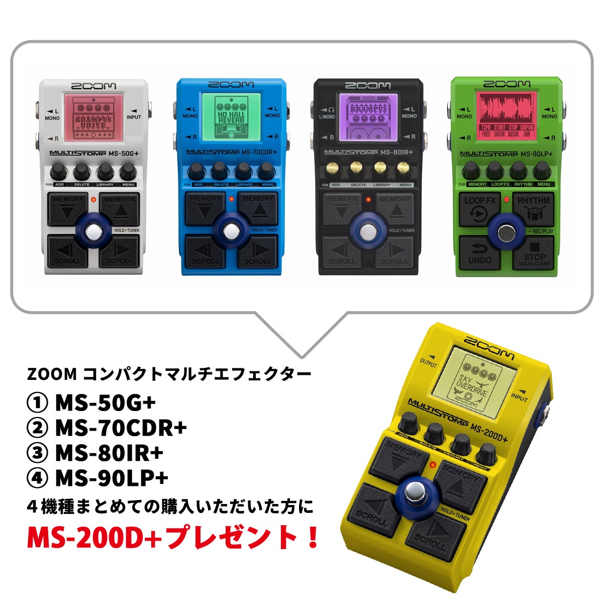 「MS+シリーズ4台購入でMS-200D+プレゼント」 マルチエフェクターのパワーをストンプボックス1台に凝縮した、絶大な人気を誇るZOOM MultiStompシリーズ。日頃のご愛顧に感謝して、その人気のZOOM MultiStompシリーズの中から、MS-50G+ 、MS-70CDR+ 、MS-80IR+ 、MS-90LP+の4機種をご購入の方にもれなくMS-200D+が無料でついてくる超お得なセット商品です。 【MS-50G+ MultiStomp Guitar Pedal】 演奏のダイナミクスに応じた滑らかなドライブサウンドを生み出す独自のマルチレイヤーIRを採用した22種類のプリアンプモデルと、有名ブティックペダルのモデリングを含む80種類のギターエフェクトを内蔵。自由な接続順で最大6エフェクトを同時に使用できます。クリック感のある確かな踏み心地を提供するメイン・フットスイッチと、パッチメモリーやエフェクト選択が足元の操作で行える4つのカーソル型フットスイッチ、音色調整が直感的に行える4つのエンコーダーノブを搭載。 【MS-70CDR+ MultiStomp】 コーラス、ディレイ、リバーブ等の空間系エフェクトを中心とした149種類を搭載する、空間系エフェクト専用機『MS-70CDR+（プラス）』をラインナップ。 43種類のコーラス／モジュレーション、29種類のディレイ、33種類のリバーブ、44種類のダイナミクス／フィルター／SFX系エフェクトを内蔵。シルキーなステレオコーラスから、フットスイッチを使って制御するホールドディレイ、残響音のピッチが上昇していくシマーリバーブなど、最大6エフェクトを自由に組み合わせて、ギター／ベース／シンセサイザー等の楽器に多彩な響きを加えることができます。 【MS-80IR+ MultiStomp】 演奏の強弱に応じた動的な音色変化を再現するマルチレイヤーIRを採用した23種類のギターアンプ／キャビネットモデルを搭載し、エフェクトボードの最後段に追加することで、アンプモデルを含めた迫力のギターサウンドを完成させることができます。サードパーティのIR（Impulse Response）データも、iPhone／iPad用アプリ「Handy Guitar Lab for MS-80IR+」を介して、最大80個までロード可能。EQ／ノイズリダクションなど、アンプサウンドを整える12種類のエフェクトも同時に使用できます。 【MS-90LP+ MultiStomp】 ギター／ベースなど楽器の演奏フレーズをリアルタイムに重ね録りして、複数のループを次々とレイヤーしていくライブパフォーマンスが行えます。 コンパクトな筐体ながら5つの専用フットスイッチを装備し、1つのフットスイッチしか持たないルーパーペダルで要求される「ダブルタップ」や「長押し」操作を排除*。ルーパーの停止（STOP）や、直前に録音したフレーズの取り消しまたは復活（UNDO／REDO）が、専用フットスイッチのひと踏みで確実に実行できます。 ■こちらをプレゼント!【MS-200D+ MultiStomp】 コンパクトエフェクター史上最多となる200種類ものドライブエフェクトを満載した、歪み専用モデルがラインナップ。 ブースター、オーバードライブ、ディストーション、ファズなど、ZOOMオリジナルエフェクト164種類（うち152種類が新開発）、伝統的な定番モデルのエミュレーション36種類を内蔵。 マルチレイヤーIRを使用したプリアンプエフェクトも搭載し、どんなジャンルにも対応できる多彩な歪みバリエーションを提供します。 ※画像はサンプルです。