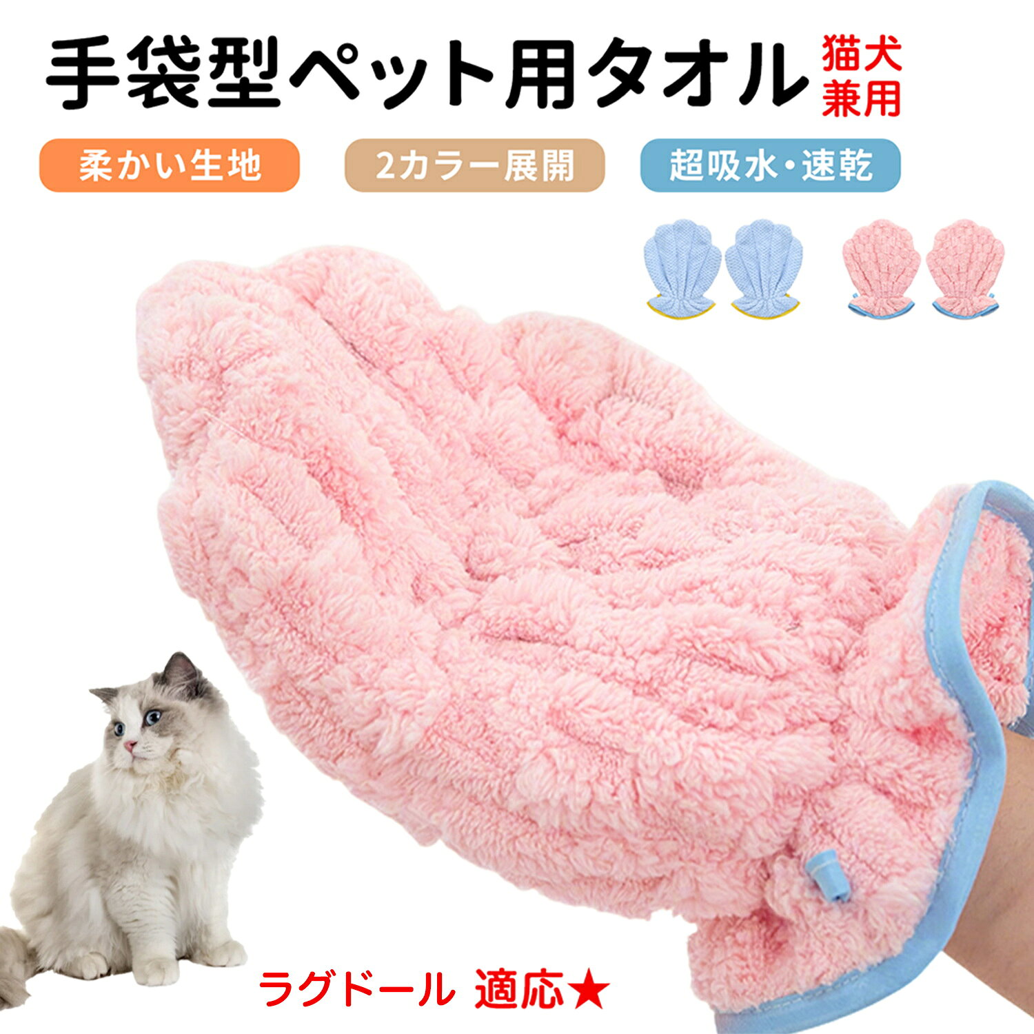 シャンプー後の水分ケアに便利な手袋型ペットタオル。手にはめて優しく拭くだけで、被毛の水分をしっかり吸収します。 商品詳細 商品名 手袋型ペット用タオル 超吸水 マイクロファイバー シャンプー後 ドライタオル 適応対象 ラグドール 商品説明 手にはめて使える便利なグローブ型ペットタオル。ふんわり柔らかなマイクロファイバー素材がペットの被毛を包み込み、水分を素早く吸収します。タオルで包むように拭くだけで、ドライヤー時間の短縮をサポート。シャンプー後のお手入れを快適にする便利なペット用品です。 用途 犬・猫のシャンプー後の水分拭き取り、ドライ時間短縮、日常のお手入れ、足拭き、部分ケア バリエーション ピンク ブルー 2色展開 仕様 サイズ：約27cm×21cm 手袋型デザイン 伸縮ゴム付き 収納フック付き 超吸水マイクロファイバー素材 左右兼用 お手入れ 使用後は水洗いまたは洗濯機で洗浄可能。洗濯後は十分に乾燥させてください。タンブル乾燥対応。 注意事項 手作業による測定のためサイズに1〜3cm程度の誤差が生じる場合があります。モニター環境により実際の色味と異なって見える場合があります 生産国 CHINA 梱包や発送 環境保護の観点より簡易梱包にて発送いたします。 関連キーワード ペットタオル 犬用タオル 猫用タオル 吸水タオル ドライタオル マイクロファイバー 手袋型 グローブ型 シャンプー後 速乾 お風呂用品 犬 猫 お手入れ用品