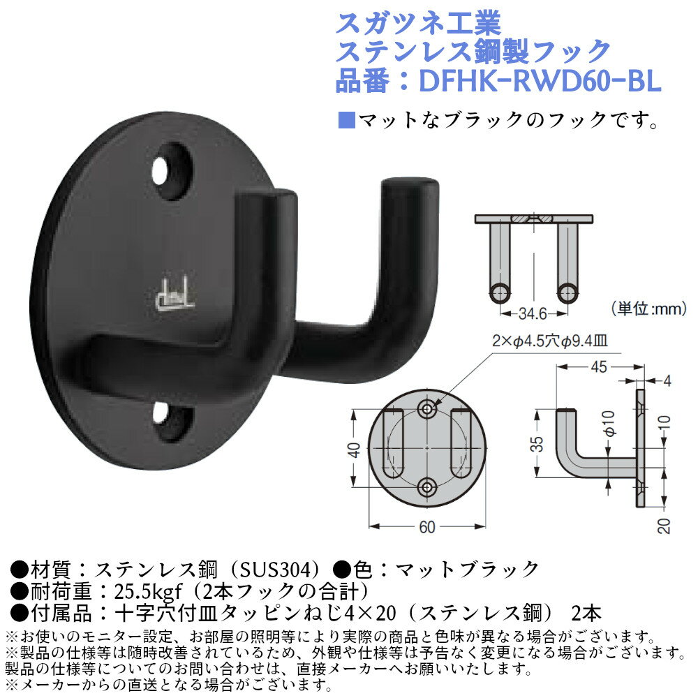 【スガツネ工業 ステンレス鋼製フック】 ■マットなブラックのフックです。 品番：DFHK-RWD60-BL 材質：ステンレス鋼(SUS304) 色：マットブラック 耐荷重：25.5kgf(2本フックの合計) 付属品：十字穴付皿タッピンねじ4×20(ステンレス鋼)2本 入数：1個 ハンガー 掛け 収納 玄関 おしゃれ シンプル 男前 コートフック