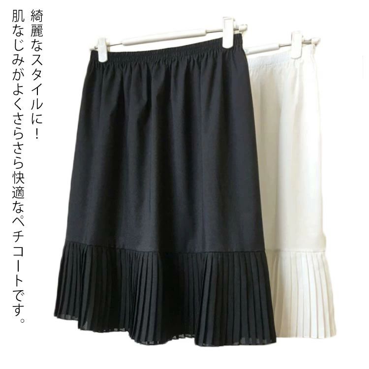 綺麗なスタイルに！肌なじみがよくさらさら快適なペチコートです。プリーツやシフォンのデザインが裾から見えるとすごくお洒落に決まります。染み防止、冷え防止、裏地のないボトムスのインナー透け防止など。気になる体型のカバーにもなり、着やせ効果も期待。様々なレイヤードスタイルを楽しめるインナースカートです。 サイズ長さ50cm 長さ55cm 長さ60cm 長さ65cm 長さ70cm 長さ75cmサイズについての説明フリーサイズ素材ポリエステル色ブラック ホワイト備考 ●サイズ詳細等の測り方はスタッフ間で統一、徹底はしておりますが、実寸は商品によって若干の誤差(1cm〜3cm )がある場合がございますので、予めご了承ください。 ●商品の色は、撮影時の光や、お客様のモニターの色具合などにより、実際の商品と異なる場合がございます。あらかじめ、ご了承ください。●製品によっては、生地の特性上、洗濯時に縮む場合がございますので洗濯時はご注意下さいませ。▼色味の強い製品によっては他の衣類などに色移りする場合もございますので、速やかに（脱水、乾燥等）するようにお願いいたします。 ▼生地によっては摩擦や汗、雨などで濡れた時は、他の製品に移染する恐れがございますので、着用の際はご注意下さい。▼生地の特性上、やや匂いが強く感じられるものもございます。数日のご使用や陰干しなどで気になる匂いはほとんど感じられなくなります。