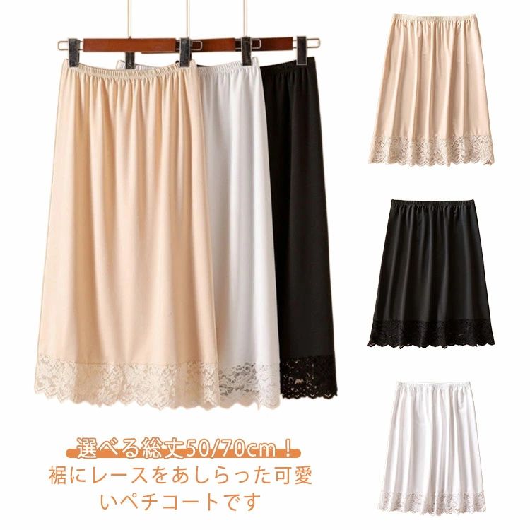 選べる総丈50/70cm！裾にレースをあしらった可愛いペチコートです。夏に嬉しい吸汗速乾素材なのでべたつかず快適な履き心地です。裾が繊細な花柄レースになっていて重ね着してスカートやワンピースの裾から見えると可愛いです。ウェスト総ゴムでまるで履いてないような楽な心地です。 サイズ L XL サイズについての説明 L 体重45-60kgXL 体重60-70kg 素材 ポリエステル 色 ブラック(総丈70cm) ホワイト(総丈70cm) ベージュ(総丈70cm) ブラック(総丈50cm) ホワイト(総丈50cm) ベージュ(総丈50cm) 備考 ●サイズ詳細等の測り方はスタッフ間で統一、徹底はしておりますが、実寸は商品によって若干の誤差(1cm〜3cm )がある場合がございますので、予めご了承ください。 ●商品の色は、撮影時の光や、お客様のモニターの色具合などにより、実際の商品と異なる場合がございます。あらかじめ、ご了承ください。 ●製品によっては、生地の特性上、洗濯時に縮む場合がございますので洗濯時はご注意下さいませ。 ▼色味の強い製品によっては他の衣類などに色移りする場合もございますので、速やかに（脱水、乾燥等）するようにお願いいたします。 ▼生地によっては摩擦や汗、雨などで濡れた時は、他の製品に移染する恐れがございますので、着用の際はご注意下さい。 ▼生地の特性上、やや匂いが強く感じられるものもございます。数日のご使用や陰干しなどで気になる匂いはほとんど感じられなくなります。