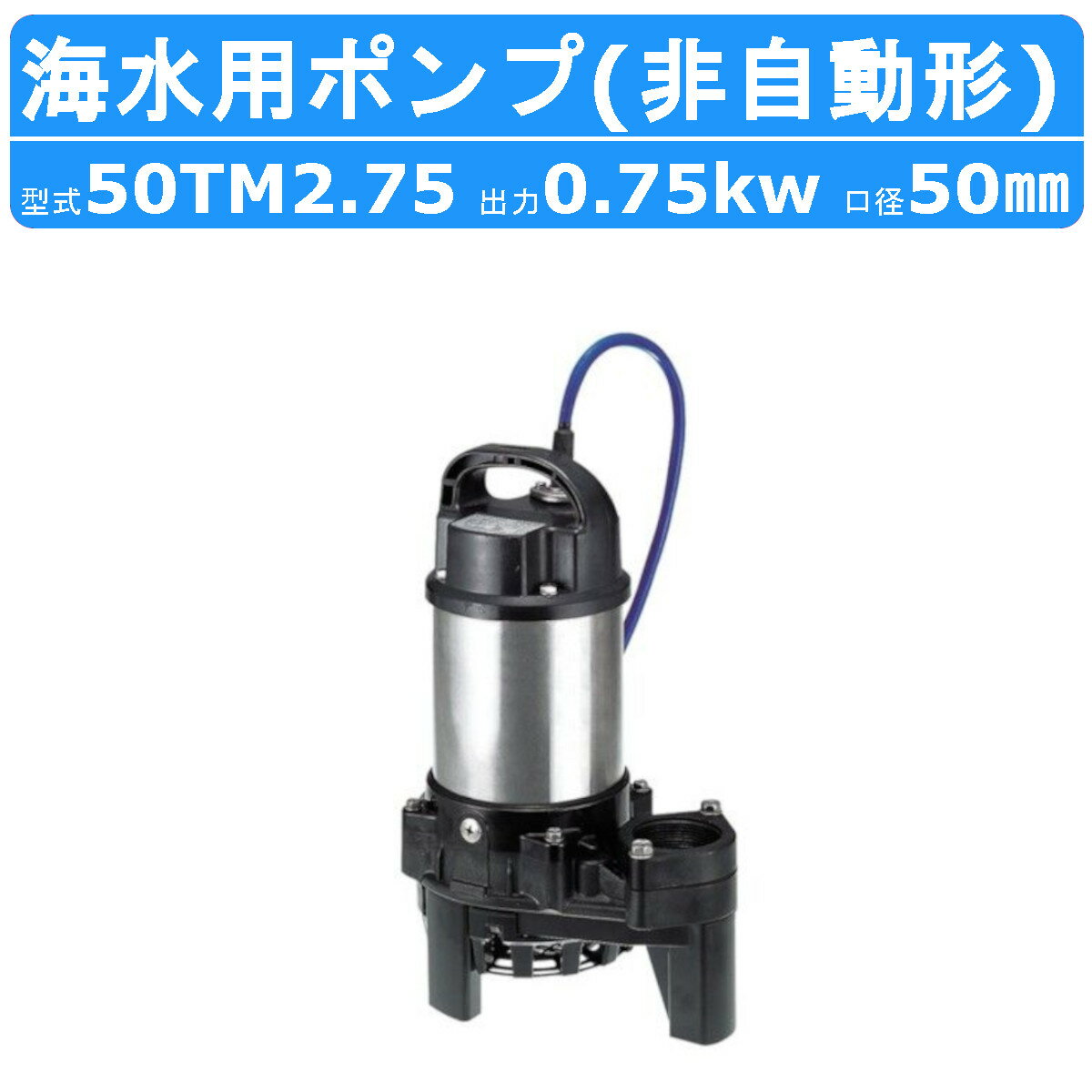 【鶴見製作所 水中チタンポンプ TM型 海水用】 〜周波数を選択下さい〜 ◆周波数：60Hz/50Hz 〜仕様〜 ◆型式(非自動形)：50TM2.75 ◆吐出し口径：50mm ◆出力：0.75kw ◆電圧：三相200V ◆全揚程：11.5/12.0m ◆吐出し量：0.13m3/min ◆始動方式：じか入 ◆質量：7.8kg ◆異物通過径：10mm 〜標準付属品〜 ◆キャブタイヤケーブル（青色）・・・1本 ◆特殊ねじ込み相フランジ（ボルト・パッキン付） ・・・1式 ◆地上銘板・・・1枚 〜用途〜 ◆海水の排水用（船のビルジ・ピット） ◆海水の循環用（生簀水槽・水槽ろ過・船の保冷水槽・海苔の撹拌） ◆海水の取水用（生簀・生簀トラック） 〜特徴〜 ◆接液するすべての金属部分にチタンを採用 ◆チタンはステンレスより表面の酸化皮膜がはるかに強固 ◆海水のような高い塩素イオン濃度条件下においても腐食を抑える 海水用 水中チタンポンプ一覧 口径 出力 非自動形 自動形 40mm 0.25kW 40TM2.25(S) 40TMA2.25(S) 50mm 0.4kW 50TM2.4(S) 50TMA2.4(S) 50mm 0.75kW 50TM2.75 50TMA2.75 50mm 1.5kW 50TM21.5 50TMA21.5 80mm 2.2kW 80TM22.2 80TMA22.2 80mm 3.7kW 80TM23.7 80TMA23.7 ※水中横型チタンポンプタイプはこちら