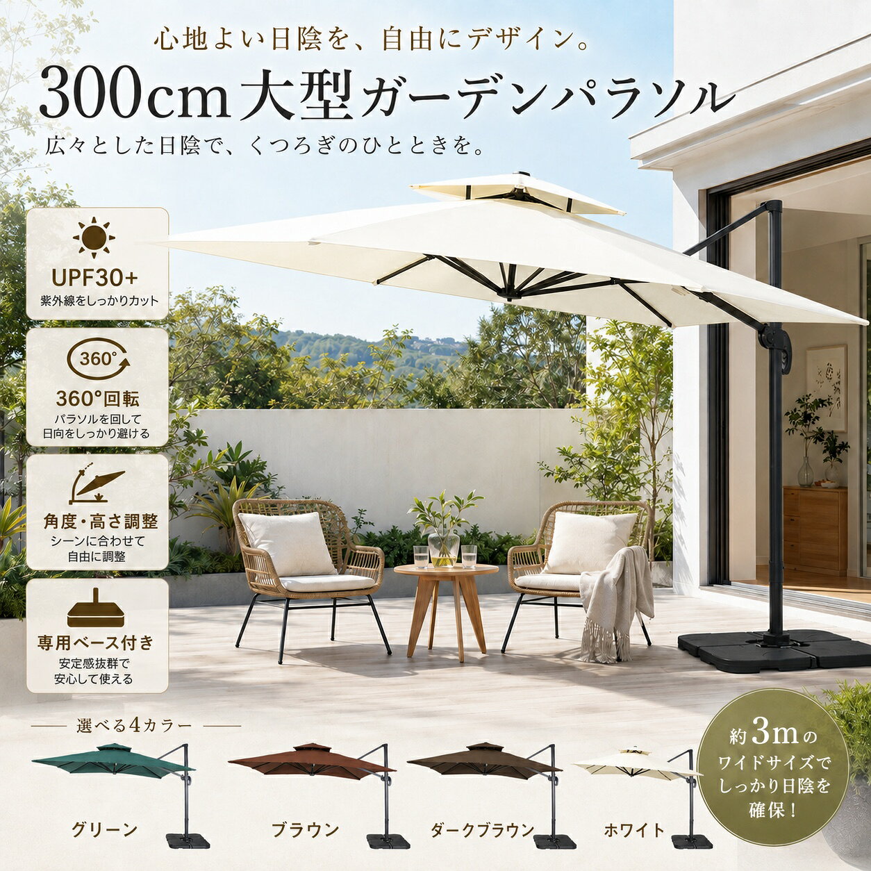 約3mのワイドな日陰で、屋外時間をもっと快適に。 約300×300cmの大型サイズで、テーブルやチェアをゆったりカバーできる大型ガーデンパラソル。 支柱が端にある片持ちタイプなので、パラソル中央にポールがなく、スペースを広々と使えます。 お庭・テラス・プールサイド・海辺はもちろん、カフェや店舗の屋外スペースなど、さまざまなシーンで活躍します。 ◆ 約300×300cmの大型ワイドサイズ 広げた時のサイズは約300×300cm。 大きな天幕が強い日差しを遮り、家族や友人とゆったり過ごせる広々とした日陰空間をつくります。 4～6人掛け程度のテーブルセットにも合わせやすく、ガーデンパーティーやティータイムにもおすすめです。 ◆ 360°回転＆角度・高さ調整 足元のペダルを操作することで、パラソルを360°回転させることができます。 朝から夕方まで変化する太陽の位置に合わせて、必要な方向へ日陰を移動できます。 さらに支柱部分のレバーを操作することで、パラソルの角度や高さも調整可能。 時間帯や設置場所に合わせて、快適な日陰をつくれます。 ◆ ハンドル式でスムーズに開閉 支柱に備えたハンドルを回すだけで、パラソルを簡単に開閉できます。 大型サイズでも直接天幕を持ち上げる必要がなく、日常的に使いやすい設計です。 ◆ UPF30+＆はっ水加工 天幕には高密度ポリエステル生地（180g）を使用。 UPF30+仕様で、強い日差しや紫外線が気になる季節の屋外時間をサポートします。 表面にははっ水加工も施しており、水をはじきやすい仕様です。 ※完全防水ではありません。長時間の雨や大雨時のご使用はお控えください。 ◆ 風を逃がす二重構造 天幕上部には通気口を設けた二重構造を採用。 風や熱を上部から逃がしやすく、天幕にかかる風圧を軽減するよう配慮しています。 ※強風時は転倒や破損の恐れがありますので、ご使用をお控えください。 ◆ 注水・注砂式の専用ベース付き 4枚連結式の専用ベースが付属。 1枚あたり約15kgまで注水でき、4枚すべてに水を入れることで約60kgの重量を確保できます。 砂を使用する場合は約80kg以上の重量を確保でき、より安定感を高められます。 側面には排水口が付いているため、使用後の水抜きもスムーズです。 ◆ 片持ち設計で足元広々 一般的なセンターポール式とは異なり、支柱を天幕の端に配置。 テーブル中央に支柱が来ないため、チェアやテーブルを自由に配置しやすく、パラソル下のスペースを有効活用できます。 ◆ アルミ支柱＆頑丈な8本骨 支柱には軽量でサビに強いアルミ素材を採用。 粉体塗装仕上げにより、キズやサビにも配慮しています。 さらに8本の骨組みが大型の天幕をしっかり支えます。 ◆ さまざまなシーンで活躍 庭・ガーデン・テラス・ベランダ・プールサイド・海辺・カフェテラス・レストランの屋外席など、家庭用から商業用まで幅広く使用できます。 商品仕様 商品サイズ：約幅300×奥行300×高さ263cm 素材：ポリエステル、アルミ 天幕生地：高密度ポリエステル 180g UV対策：UPF30+ 機能：360°回転・角度調整・高さ調整・はっ水加工・二重構造 ベース：4枚連結式・注水／注砂対応 カラー：グリーン、ブラウン、ダークブラウン、ホワイト 梱包数：2個口 梱包1：約225×38×18cm／N.W.約22.5kg／G.W.約25kg 梱包2：約52×52×31cm／N.W.約8kg／G.W.約9kg 生産国：中国 組立：組立品 ご使用上の注意 ・安全のため、パラソルを回転させる際は必ず閉じた状態で操作してください。 ・反対方向へ回転させる場合は、周囲の状況を十分確認してください。 ・ベースには十分な水または砂を入れ、安定した状態でご使用ください。 ・強風時、大雨時のご使用はお控えください。 ・本製品は完全防水ではありません。 ・設置場所や使用状況に合わせて安全を確保してご使用ください。 ・サイズは採寸方法や個体差により、若干の誤差が生じる場合があります。 関連キーワード ガーデンパラソル 大型パラソル パラソル 大型 300cm 3m 300×300cm ハンギングパラソル サイドポールパラソル 片持ちパラソル ガーデンアンブレラ 日よけ 日除け サンシェード UVカット 紫外線対策 UPF30+ はっ水 撥水 二重構造 ベンチレーション 360度回転 360°回転 角度調整 高さ調整 開閉ハンドル クランク式 アルミ製 アルミ支柱 8本骨 パラソルベース付き ベース付き 注水式ベース 注砂式ベース 重り付き ガーデンファニチャー アウトドア 庭 テラス ベランダ バルコニー ウッドデッキ 屋上 プール プールサイド ビーチ 海辺 海の家 BBQ バーベキュー ガーデンパーティー カフェ カフェテラス レストラン 店舗 屋外席 商業用 業務用 家庭用 おしゃれ 北欧 リゾート ガーデニング エクステリア グリーン ブラウン ダークブラウン ホワイト