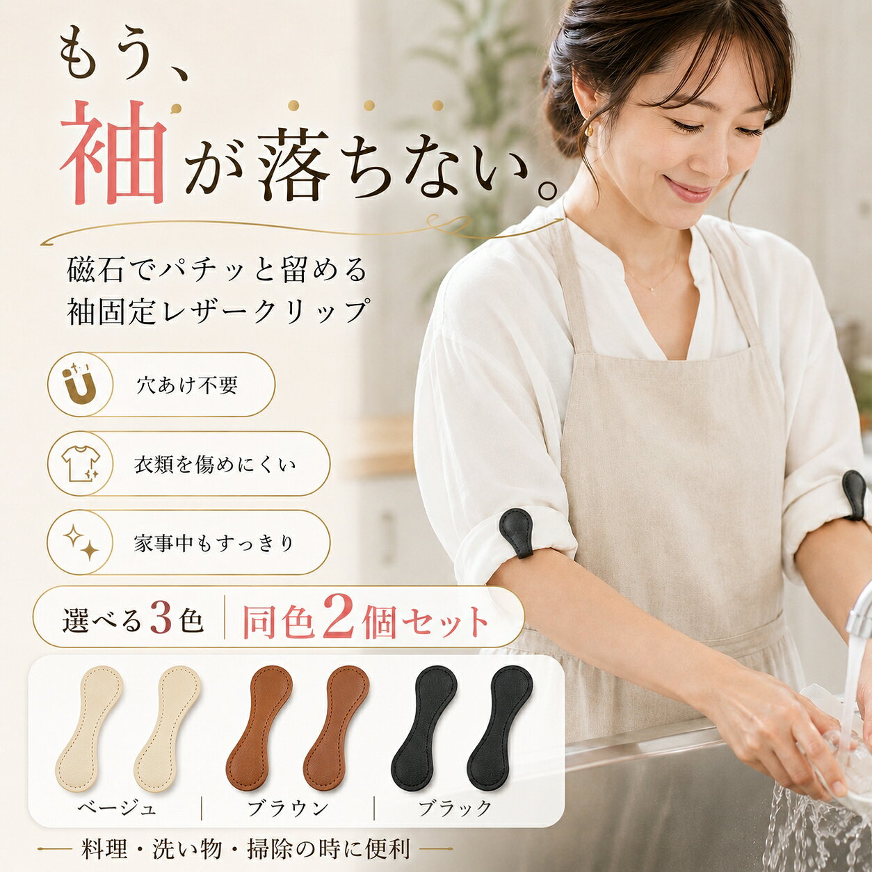 袖をサッと留めて、家事をもっと快適に。 穴あけ不要で使いやすい、磁石式袖口固定クリップ。 磁石でパチッ。袖口をすっきり固定 生地を挟んで磁石で留めるだけ。 料理・洗い物・掃除など、袖が落ちてくるときに便利です。 磁石で簡単固定 内蔵マグネットで袖口をしっかりキープ。片手でも着脱しやすい設計です。 穴あけ不要 生地を挟んで留めるため、ピンのように穴をあけずに使用できます。 袖以外にも便利 ストールのずれ防止、胸元の開き調整、エプロンや裾の仮留めにも活躍します。 同色2個セット 左右の袖に使いやすい同色2個セット。3色からお選びいただけます。 使い方はかんたん2STEP 1. 留めたい生地をクリップで挟む 2. 磁石を合わせてパチッと固定 商品仕様 サイズ：約100mm×約30mm 素材：PUレザー・マグネット カラー：ベージュ／ブラウン／ブラック 内容：同色2個セット ※カラーは1色をお選びいただく商品です。 ※生地の厚さや素材によって、固定感が異なる場合があります。