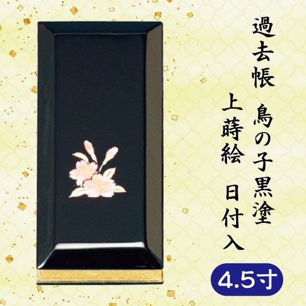 寸法：4.5寸＝縦13.5×横5.9×厚2.8 cm 【手書き記帳を承ります】 ご希望の方は別ページの【過去帳手書き記帳】より人数分の商品をカートにお入れの上、下記メールにて記帳する故人様の戒名、没年月日、俗名、享年(行年)などをご連絡下さい。 お届け ご入金確認後（代引きは受注・在庫確認後）、納品いたします。（原稿確定後から1〜2週間） お急ぎの方はお知らせください。（在庫切れの場合、ショップからお知らせします。） 備考 ○写真の色あいは、実際のものと異なる場合があります。あらかじめご承知おきください。 ○本商品の詳細については、どうぞお気軽にお問い合わせください。 他のサイズ 3寸・ 3.5寸・ 4寸・ 5寸・ 5.5寸・ 6寸鳥の子黒塗の上蒔絵 日付入過去帳 です。 日付入の過去帳は、見開きで1日から31日までページがあり、故人様の亡くなった日のページに記入していきます。 【手書き記帳を承ります】オプション