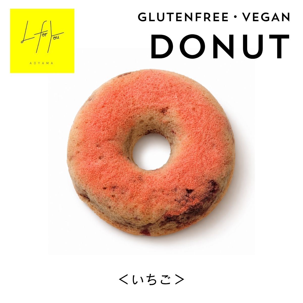 L for You GLUTEN FREE DONUT グルテンフリードーナツ＜いちご＞ GLUTEN FREE　・　VEGAN　・　DAIRY FREE　・　NO WHITE SUGAR 有機いちごの甘酸っぱさをたっぷり楽しむ、 ジューシーで華やかな味わいのグルテンフリードーナツ。 有機いちごジャムをたっぷり 甘酸っぱくジューシーないちごの味わい 生地には有機いちごのジャムをたっぷり使用。 いちごの甘酸っぱさと自然な風味を楽しめる、いちご好きにはたまらないドーナツです。 ひと口食べると、いちごのジューシーな味わいが口いっぱいに広がります。 小麦粉・卵・乳製品を使用せず、ヴィーガン＆グルテンフリーに仕上げました。 さらに白砂糖を使用せず、素材本来のおいしさを大切にしています。 コーヒーや紅茶と合わせて、ゆっくり楽しむのもおすすめです。 L for Youのこだわり GLUTEN FREE｜グルテンフリー 小麦粉を使用せず、自然栽培の米粉を使用しています。 VEGAN｜ヴィーガン 卵・乳製品などの動物性原料を使用せず、植物性素材で仕上げています。 NO WHITE SUGAR｜白砂糖不使用 白砂糖を使用せず、有機てんさい粉など素材の甘さを活かしています。 DAIRY FREE｜乳製品不使用 乳製品を使用せず、植物性素材のみで仕上げています。 HANDMADE｜店内で手作り L for You 南青山の店内で、一つひとつ丁寧に手作りしています。 素材にもこだわりました 自然栽培の米粉、有機豆乳、有機てんさい粉、有機ココナッツオイルなど、 素材一つひとつにこだわって作っています。 有機いちごといちごパウダーを使用し、 いちご本来の甘酸っぱさと自然な風味を楽しめる味わいに仕上げました。 白砂糖は使用せず、有機てんさい粉でやさしい甘さに。 また、ベーキングパウダーにはアルミニウムフリー・ユーロ有機認証のものを使用しています。 easy on the body 毎日の間食を、もっと心地よく。 グルテンフリー・ヴィーガン・乳製品不使用・白砂糖不使用。 素材にこだわりながら、毎日の暮らしに取り入れやすいおやつに仕上げました。 約10cmの大きめサイズで、1個でもしっかり食べ応えを感じられます。 朝食やおやつ、小腹が空いたときの間食にもおすすめです。 EVERYDAY SNACK BREAKFAST 朝食や軽食に TEA TIME 紅茶やコーヒーと一緒に SNACK 小腹が空いたときに GIFT 大切な人への贈りものに 大切な人への贈りものに メッセージカードやラッピングを合わせれば、ちょっとしたプチギフトにも。 「ありがとう」や「おめでとう」を伝えたいときや、 お友達へのプレゼント、お祝い、お礼、イベントでのお配りにもおすすめです。 店頭でも販売中 こちらの商品は、南青山にあるグルテンフリーカフェ 「L for You」でも販売しています。 カフェでのお食事やティータイムの帰りに、お土産として。 もちろん、お食事をされない方も、商品だけ気軽にご購入いただけます。 南青山にお越しの際は、ぜひふらっとお立ち寄りください。 商品詳細 名称 焼き菓子 原材料名 有機豆乳、米粉（自然栽培）、有機いちご、有機てんさい粉、 アーモンドプードル、有機ココナッツオイル、イチゴパウダー、 有機リンゴ酢、有機レモン果汁、天然塩／ベーキングパウダー （アルミフリー・ユーロ有機認証）、重曹 内容量 1個 賞味期限 製造から2か月ほど 保存方法 直射日光・高温・多湿を避けて保存してください。 配送について 冷凍便でのお届けとなります。 アレルギー 大豆・アーモンド アレルギーについて 本品には大豆・アーモンドを使用しています。 よくある質問 Q. グルテンフリーですか？ A. はい。小麦粉を使用せず、自然栽培の米粉を使用しています。 Q. ヴィーガン対応ですか？ A. はい。卵・乳製品などの動物性原料を使用していません。 Q. 白砂糖は使用していますか？ A. 白砂糖は使用せず、有機てんさい粉を使用しています。 Q. 保存料は使用していますか？ A. 保存料は使用していません。 Q. 保存方法を教えてください。 A. 直射日光・高温・多湿を避けて保存してください。 Q. どのようなときにおすすめですか？ A. 朝食やティータイム、小腹が空いたときのおやつにはもちろん、 ちょっとしたギフトにもおすすめです。 あわせておすすめ チョコチップ＆アーモンド グルテンフリーのふんわりドーナツ 米粉パウンドケーキ＜バナナ＞ しっとりやさしいバナナの米粉スイーツ L for You Love ・ Lucky ・ Life ・ Learn ・ Light ・ Like ・ Link Better for You 心にも、身体にも、そして未来にも。 L for Youは、毎日の「食べる」をもっと自由に、もっと心地よく。 グルテンフリーをベースに、素材や製法にこだわったお菓子をお届けします。 冷凍商品のため、到着後は冷凍庫で保存してください。 商品の色や形、焼き色には多少の個体差がございます。