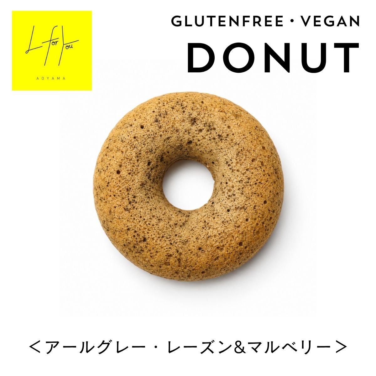 L for You GLUTEN FREE DONUT グルテンフリードーナツ＜アールグレー・レーズン＆マルベリー＞ GLUTEN FREE　・　VEGAN　・　DAIRY FREE　・　NO WHITE SUGAR 有機アールグレーの華やかな香りと自然栽培のドライフルーツを楽しむ大人のドーナツ。 華やかな香りと、果実の甘酸っぱさ。 素材のおいしさを楽しむ大人のドーナツ 有機アールグレー紅茶を生地に練り込み、豊かな香りを閉じ込めました。 自然栽培のブラックマルベリーとグリーンレーズンを合わせ、紅茶の上品な香りに、ドライフルーツの甘酸っぱさをプラス。 小麦粉を使わず、自然栽培のお米から作った米粉を使用。朝食やティータイム、小腹が空いたときのおやつにもおすすめです。 EARL GREY × DRIED FRUITS アールグレーの香りと果実の甘酸っぱさ 生地には有機アールグレー紅茶を使用。紅茶の豊かな香りがふわっと広がる味わいに仕上げています。 ブラックマルベリーとグリーンレーズンの自然な甘みと甘酸っぱさがアクセントになった、甘すぎない大人の味わいです。 L for Youのこだわり 素材を選ぶこと。おいしさを楽しむこと。そのどちらも大切に。 VEGAN 動物性原料を使用せず、植物由来の素材で仕上げています。 GLUTEN FREE 小麦粉を使わず、自然栽培のお米から作った米粉を使用しています。 NATURAL FRUITS 自然栽培のブラックマルベリーとグリーンレーズンを使用しています。 ORGANIC 有機豆乳、有機てんさい粉、有機ココナッツオイル、有機アールグレー紅茶などを使用しています。 NO PRESERVATIVES 保存料を使用せず、素材のおいしさを大切にしています。 easy on the body 食べることを、もっと自由に。もっと心地よく。 L for Youは、毎日の食事やおやつを、もっと自由に楽しんでほしいという想いから生まれました。 「体のためだから我慢する」のではなく、「おいしいから食べたい。そして自分のためにもなる。」そんな選択肢を届けたいと考えています。 EVERYDAY SNACK 毎日のさまざまなシーンに BREAKFAST 朝食に、香り豊かなドーナツを。 TEA TIME 紅茶と合わせて、ゆっくり楽しむ午後に。 GIFT 大切な人へのちょっとした贈りものに。 SNACK TIME 小腹が空いたときのおやつにも。 大切な人への贈りものに 10cmサイズで食べ応えのあるドーナツは、ちょっとしたプレゼントにもおすすめです。 メッセージカードやラッピングを合わせれば、「ありがとう」や「おめでとう」を伝えるプチギフトに。お友達へのプレゼント、お祝い、お礼、イベントでのお配りにも。 店頭でも販売中 こちらの商品は、南青山にあるグルテンフリーカフェ「L for You」でも販売しています。お食事をされない方も、商品だけ気軽にご購入いただけます。 商品詳細 名称 焼き菓子 原材料名 有機豆乳、米粉（自然栽培）、有機てんさい粉、有機ココナッツオイル、アーモンドプードル、ブラックマルベリー（自然栽培）、グリーンレーズン（自然栽培）、有機リンゴ酢、有機アールグレー紅茶、天然塩／ベーキングパウダー（アルミフリー、ユーロ有機認証）、重曹 内容量 1個 賞味期限 冷凍保存で製造から2か月 保存方法 冷凍にて保存 アレルギーについて 本品に含まれるアレルギー物質は、アーモンド、大豆です。食物アレルギーをお持ちの方は、原材料をご確認のうえお召し上がりください。 よくある質問 Q. 保存料は使用していますか？ A. 保存料は使用していません。冷凍保存で製造から2か月です。 Q. どんな味ですか？ A. 有機アールグレーの華やかな香りに、ブラックマルベリーとグリーンレーズンの甘酸っぱさを合わせた、甘すぎない味わいです。 Q. 店舗でも購入できますか？ A. はい。南青山のL for Youでも販売しています。 あわせておすすめ L for Youのドーナツもぜひお楽しみください。 チョコチップ＆アーモンド 有機アガベチョコとアーモンドの濃厚ショコラドーナツ いちご グルテンフリーのふんわりドーナツ L for You Love ・ Lucky ・ Life ・ Learn ・ Light ・ Like ・ Link Better for You 保存料不使用のため賞味期限が短い商品です。 配送中に割れや欠けが生じる場合がございます。 色や形、焼き色には多少の個体差がございます。