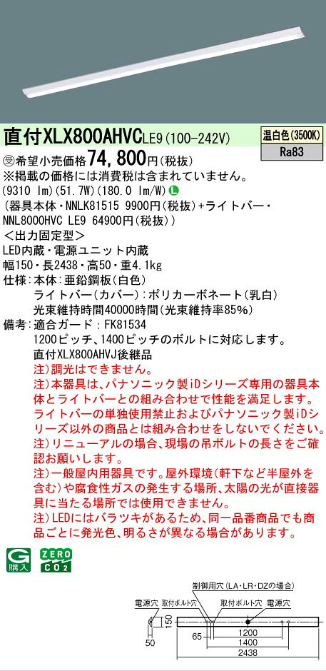 仕様・注意事項 ◆器具光束：9310 lm ◆安定器出力型：定格出力型 ◆安定器補足：＜出力固定型＞ ◆電圧：100~242 V ◆消費電力：51.7 W ◆消費効率：180 lm/W ◆【本体】亜鉛鋼板（白色） ◆【ライトバー（カバー）】ポリカーボネート（乳白） ◆天井直付型、省エネタイプ・10000 lmタイプ・温白色・非調光 ◆Ra83 【適合ガード】FK81534 ◆1200ピッチ、1400ピッチのボルトに対応します。 ◆注）調光はできません。 ◆注）本器具は、パナソニック製iDシリーズ専用の器具本体とライトバーとの組み合わせで性能を満足します。ライトバーの単独使用禁止およびパナソニック製iDシリーズ以外の商品とは組み合わせをしないでください。 ◆注）リニューアルの場合、現場の吊ボルトの長さをご確認お願いします。 ◆注）一般屋内用器具です。屋外環境（軒下など半屋外を含む）や腐食性ガスの発生する場所、太陽の光が直接器具に当たる場所では使用できません。 ◆注）LEDにはバラツキがあるため、同一品番商品でも商品ごとに発光色、明るさが異なる場合があります。 寸法・質量 ◆幅：150 mm ◆長：2438 mm ◆高：50 mm ◆質量：4.1 kg 光源 ◆LED（温白色） ◆色温度：3500 K ◆光源寿命40000時間（光束維持率85％）ランプトランス LED内蔵 電源ユニット内蔵※本商品は複数商品のセット型番です。商品はセットの構成品番にて到着します。 ※取付工事は必ず、工事店、電気店（有資格者）に依頼してください。一般の方の工事は禁止されています。