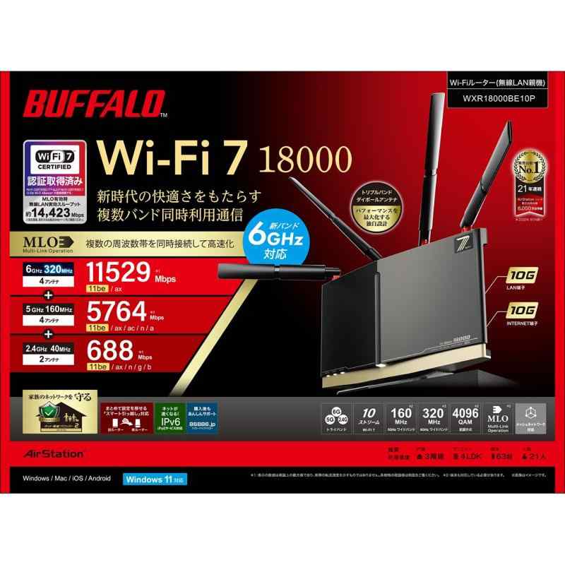 バッファロー WiFi ルーター 無線 LAN Wi-Fi 7 11be トライバンド 10ストリーム 11529 + 5764 + 688 Mbps 有線 10Gbps WXR18000BE10P接続環境：3階建て(戸建て) 4LDK(マンション) 63台 21人 無線LAN規格：IEEE802.11a/b/g/n/ac/ax/be 周波数：2.4/5/6GHz 周波数帯：トライバンド 無線LAN速度(5GHz)：5764 Mbps 無線LAN速度(2.4GHz)：688 Mbpsアンテナ数：6GHz専用アンテナ：4本、5GHz専用アンテナ：2本、5GHz/2.4GHz共通アンテナ：2本 ストリーム数：6GHz：4ストリーム/5GHz：4ストリーム/2.4GHz：2ストリーム セキュリティ規格：WPA WPA2 WPA3 WEP 有線LAN(HUB)速度：10/100/1000Mbps 100/1000/2500/5000/10000Mbps 100/1000/2500/5000/10000Mbps(LAN/WAN切替ポート)有線LAN(HUB)ポート数：5 WPS： AOSS： IPv6： ビームフォーミング：MU-MIMO： MIMO： 中継機能： バンドステアリング： 電波干渉回避： DFS： NAS：USB端子x1メッシュWi-Fi： VPN： VPNパススルー： ゲストポート： 引越し機能：幅x高さx奥行：300x195x75 mm 重量：1700 g 主な付属品：スタンド、LANケーブル（カテゴリー6A：2m）、ACアダプター、取扱説明書、書 期間：1年