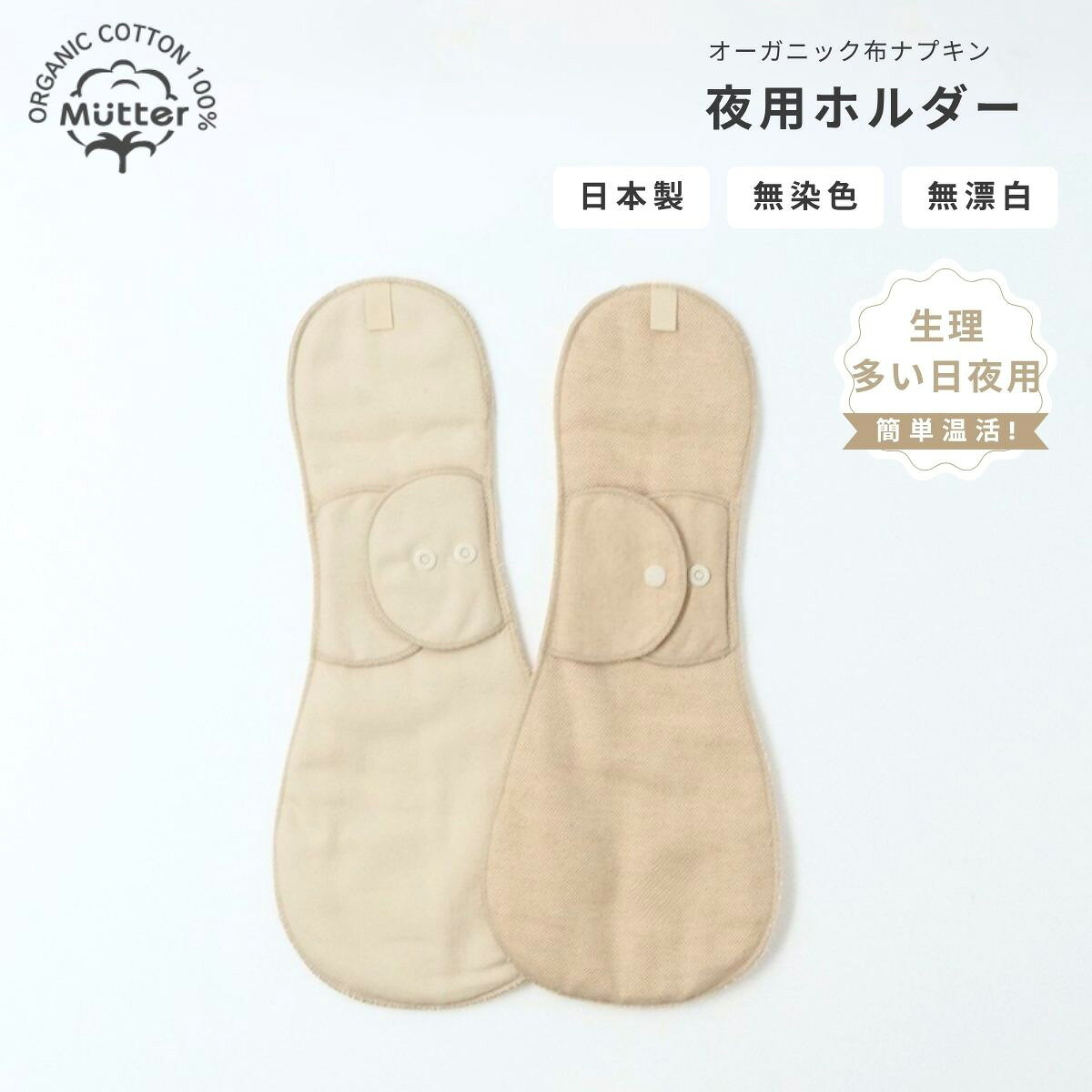 商品詳細 カ ラ ー ・表面（下着側）：きなり、ブラウン ・裏側（肌側）：ブラウン ※ブラウンカラーは綿そのもののお色です 染色・漂白は一切しておりません 生 地 表面生地：ネル生地 　　（オーガニックコットン100％） 内部生地：厚手パイル生地×1　　（オーガニックコットン100％） ※認証機関のオーガニックコットン認証済みのフェアトレード原綿使用 染 色 無染色　無漂白 縫 い 糸 標準仕様｜ポリエステル糸 ※オーガニックコットン糸ご希望の場合はご注文時に備考欄にてお伝えください 製 造 国 日本 注 意 事 項 洗濯は洗濯ネットを使用して優しくお洗濯してください。型崩れや縮みの恐れがございますので乾燥機のご使用は推奨しておりません。布ナプキン｜ホルダー夜用サイズ（生理、多い日夜用） 【　いつもご利用いただいているお客様へ　】 肌に触れるものだからこそ、できるだけシンプルに。そんな想いから、無染色・無漂白のナチュラルカラーにリニューアル致しました。（2026年9月より） 素材本来の風合いを活かした、心地よい布ナプキンをお楽しみください。 デリケートな肌に触れる布ナプキンだから安心・安全のオーガニックで。 生理の度に使うナプキン。直接デリケートゾーンに触れるものだからこそ素材を選ぶことも体をいたわる一つの方法です。 Mutterが選んだのは、化学処理を一切していない肌に優しいオーガニックコットン100％で作った、布ナプキンをあなたに届けること。 ムレや刺激が気になるあなたへ、毎月の生理をもっと心地よく過ごせるよう、Mutterの布ナプキン始めてみませんか？ 無漂白・無染色の安心安全な肌に優しい布ナプキンです。綿そのままの色味のみ。ナチュラルな風合いをお楽しみください。 【生理、多い日夜用】ホルダータイプの布ナプキンです。上下のポケットに布ナプキンパッド（別売り）を差し込んで使用します。ほどよい厚みでずれにくくやさしく肌にフィット。また、軽い尿漏れ対策にもご使用いただけます。 ※こちらは全て防水布が入っていない商品になります。長時間同じナプキンで過ごすと漏れの原因となります。ご注意ください。 ホルダー内部で使用しているパイル生地もオーガニックコットン100％。防水布不使用。肌に触れる裏面はブラウンカラーで汚れを目立ちにくくしてくれます。 ※ブラウンカラーは綿そのもののお色です。染色・漂白は一切しておりません。 夜用ホルダーの、落下・ズレ防止ポケットには夜用パッド（別売り）がジャストサイズで入ります。経血はパッド部分に落ち、汚れてきたらパッドだけを交換するだけ。簡単に清潔を保てます。 布ナプキンの下着外側に輪っかの紐が付いているほうを前にしてクロッチ部分に装着します。クロッチ幅に合わせてボタンを留める幅を調節できます。 　　　 おりもの用～多い日の夜用まで用途に合わせて選べるホルダータイプ。デリケートゾーンが心地よい毎日を、Mutterの布ナプキンで実感してください。 がんばって汚れた布ナプキンをゴシゴシ洗わなくてOK!　ぬるま湯とアルカリウォッシュで一晩浸置きするだけで、簡単に経血が落とせます。 　　　　　　 ｜カラー 　表面（下着側）：きなり、ブラウン 　裏面（肌側）：ブラウン 　※ブラウンカラーは綿そのもののお色です 　染色・漂白は一切しておりません ｜生地 　表面生地：ネル生地 　　　　　　（オーガニックコットン100％） 　内部生地：厚手パイル生地×1 　　　　　　（オーガニックコットン100％） 　※認証機関のオーガニックコットン認証済みのフェアトレード原綿使用 ｜染色 　無染色　無漂白 ｜縫い糸 　標準仕様｜ポリエステル糸 　※オーガニックコットン糸をご希望の場合はご注文時に備考欄にてお伝えください。 ｜製造国 　日本 ｜注意事項 　洗濯は洗濯ネットを使用して優しくお洗濯してください。型崩れや縮みの恐れが ございますので乾燥機のご使用は推奨しておりません。 ギフトラッピングについて 　　出産祝い・結婚祝いなど、各種ギフトにご利用いただけます。 　　ラッピング料金 　　・税込み3,500円以上のお買い上げ：無料 　　・税込み3,500円未満のお買い上げ：330円（税込） 　　・メッセージカード・のし：無料 　　ご注文方法 　　ラッピングをご希望の場合は、ご注文時に「その他のご要望欄」へご記入ください。 　　・「ラッピング希望」 　　・「メッセージカード希望（文面必須）」 　　・「のし希望（内容必須）」 　　ご注意点 　　・ゆうパケット配送 　　・犬用ベッドなどの大型商品 　　上記の場合は、サイズの都合上ラッピングを承れないことがございます。 　　あらかじめご了承ください。 ※ご注文確定前の、ご注文商品の備考欄にラッピングのカード、のしに記載するメッセージを必ずご入力ください。