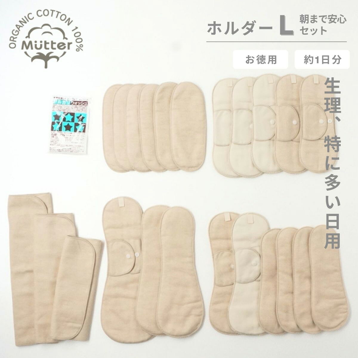 商品詳細 セ ッ ト 内 容 ・レギュラーホルダー　5枚 　（きなり×3　ブラウン×2枚） ・ロングホルダー　2枚 　（きなり×1枚　ブラウン×1枚） ・夜用ホルダー　1枚 　（ブラウン×1枚） ・レギュラーパッド (S）× 6枚 　　厚さ：普通（ブラウンのみ） ・ロングパッド (M）× 4枚 　　厚さ：普通（ブラウンのみ） ・夜用パッド (L）× 2枚 　　厚さ：普通（ブラウンのみ） ・プレーン(S・M・L) × 各1枚ずつ 　　厚さ：普通（ブラウンのみ） ・アルカリウォッシュ(50g) 1袋 生 地 ネル生地（オーガニックコットン100％） ※認証機関のオーガニックコットン認証済みのフェアトレード原綿使用 染 色 無染色　無漂白 製 造 国 日本 注 意 事 項 洗濯は洗濯ネットを使用して優しくお洗濯してください。型崩れや縮みの恐れがございますので乾燥機のご使用は推奨しておりません。布ナプキンお徳用｜ホルダー【 L 】朝まで安心セット（生理、特に多い日用） 【　いつもご利用いただいているお客様へ　】 肌に触れるものだからこそ、できるだけシンプルに。そんな想いから、無染色・無漂白のナチュラルカラーにリニューアル致しました。（2026年9月より） 素材本来の風合いを活かした、心地よい布ナプキンをお楽しみください。 デリケートな肌に触れる布ナプキンだから安心・安全のオーガニックで。 生理の度に使うナプキン。直接デリケートゾーンに触れるものだからこそ素材を選ぶことも体をいたわる一つの方法です。 Mutterが選んだのは、化学処理を一切していない肌に優しいオーガニックコットン100％で作った、布ナプキンをあなたに届けること。 ムレや刺激が気になるあなたへ、毎月の生理をもっと心地よく過ごせるよう、Mutterの布ナプキン始めてみませんか？ 経血の量が多い、生理【　特に多い日用　】です。 約1日分の替えのホルダーやパッド付のお得なセットです。汚れたらすぐに浸置き洗いできる、便利なアルカリウォッシュ付き。 ※こちらはすべて防水布が入っていない商品になりますので、長時間同じナプキンで過ごすと漏れの原因となります。ご注意ください。 ホルダータイプの、落下・ズレ防止ポケットにはセットのパッドがそれぞれジャストサイズで入ります。経血はパッド部分に落ち、汚れてきたらパッドだけを交換するだけ。 簡単に清潔を保てます。 厚みがあり、肌触りがなめらかでとても気持ちいい付け心地の布ナプキンパッド。オーガニックコットン100％の天然素材で、 デリケート部分への不快なムレ・刺激を軽減、子宮も温めてくれます。温活を始めたい方へもおススメです。 ※モレが心配な時は、パッドを2枚重ねてご使用いただけます。替えのパッドが足りない時は、パッドのみの販売もございます。 ホルダー＋パッドだけだと漏れが心配の時は、パッドの上に折りたたんで乗せてご使用ください。プレーンのみ1枚でご使用いただく時は、 三つ折りなどに折りたたみ、体にフィットしたショーツをご使用ください。 ※プレーンタイプをお使いの時はショーツを下げた際、落下にご注意ください。 がんばって汚れた布ナプキンをゴシゴシ洗わなくてOK!　ぬるま湯とアルカリウォッシュで一晩浸置きするだけで、簡単に経血が落とせます。 ホルダー内部で使用しているパイル生地もオーガニックコットン100％。厚みがあり、防水布不使用。肌に触れる裏面はブラウンカラーで汚れを目立ちにくくしてくれます。 ※ブラウンカラーは綿そのもののお色です。染色・漂白は一切しておりません。 　　　 　　　 おりもの用～多い日の夜用まで用途に合わせて選べるホルダータイプ。デリケートゾーンが心地よい毎日を、Mutterの布ナプキンで実感してください。 　　　　　　 ｜セット内容 　・　レギュラーホルダー　5枚 　　（きなり×3枚　ブラウン×2枚） 　・　ロングホルダー　2枚 　　（きなり×1枚　ブラウン×1枚） 　・　夜用ホルダー　1枚 　　（ブラウン×1枚） 　・　レギュラーパッド（S）　6枚 　　厚さ：普通（ブラウンのみ） 　・　ロングパッド（M）　4枚 　　厚さ：普通（ブラウンのみ） 　・　夜用パッド（M）　2枚 　　厚さ：普通（ブラウンのみ） 　・　プレーン（S・M・L）　各1枚ずつ 　　厚さ：普通（ブラウンのみ） 　・　アルカリウォッシュ（50g）1袋 　　　 ｜生地 　ネル生地（オーガニックコットン100％） 　※認証機関のオーガニックコットン認証済みのフェアトレード原綿使用 ｜染色 　無染色　無漂白 ｜縫い糸 　標準仕様｜ポリエステル糸 　※オーガニックコットン糸をご希望の場合はご注文時に備考欄にてお伝えください。 ｜製造国 　日本 ｜注意事項 　洗濯は洗濯ネットを使用して優しくお洗濯してください。型崩れや縮みの恐れが ございますので乾燥機のご使用は推奨しておりません。