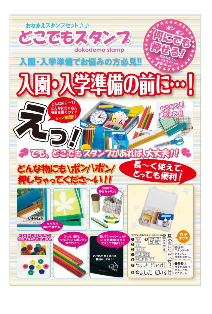 オーダーメイドおなまえスタンプ マイティスタンプの名前が「どこでもスタンプ」 に変わりました。 ご注文後にオーダーメイドでハンコを作成 します。メーカー直送となります。 ※他の商品との同梱はできません。 オーダーメイドの商品ですのでご注文後 のキャンセルはお受けできません。 メーカー営業日で5〜7日後の発送となり ます。 おなまえゴム印‥10本 10種類の大小お名前ゴム印(木、生ゴム) 　 おなまえ捺印サイズ 1…2×5mm（姓のみ）横印 2…2×5mm（名のみ）横印 3…2×10mm（姓名）横印 4…3×15mm（姓名）横印 5…3×15mm（姓名）縦印 6…3×20mm（姓名）横印 7…5×30mm（姓名）横印 8…6×40mm（姓名）横印 9…6×11mm（姓名2段式）横印 10…5×30mm（姓名）縦印 布、金属、プラスチック、木材、皮革、 ゴムなどあらゆるところにポンポン！ ☆布地の場合でもアイロン等で熱をか 　ける事なくきれいに捺印！ ☆捺印が出来る、10種類の大小お名 　前印がセットされています。 ☆捺印がしやすい”ガイド定規”も付 　いています。 ☆長い期間使う為のスタンプパッドの 　補充インキも付いています。 ☆スタンプパッドのクリーナー用イン 　クも付いています。 ☆ハンドル付きの収納箱も付いて、使 　い終わったらキチンと保管！ ☆布地が黒っぽい生地での捺印に 　”布用”スタンプパッド(ホワイト) 　が付いています。 ☆おなまえは、ひらがな・カタカナ・ 　漢字での対応できます。 ※だだし、1.2.3.のゴム印サイズは 　漢字対応できません。 　(名前が潰れる可能性の為) セット内容： ☆オーダーメイドハンコ10本 ☆マイティースタンプパッド…1個 　布などあらゆるところに捺印出来る 　特殊インク使用 　カラー/ブラック 　油性染料、収納用チャック付き袋 　材質/化繊フェルト、綿布 ☆布用ホワイトスタンプパッド/1個 　（水性顔料） ☆捺印用ガイド定規/1個(ABS樹脂) ☆専用補充インキ/1個(5ml) ☆専用クリーナー/1個(5ml) ☆セット収納箱/1個 　　　　(取手付き・ポリプロピレン) ☆取扱説明書/1枚 ☆製造国/日本 ご注文時に備考欄にお作りするハンコ のお名前を記入してください。ひらが なで記入されますとひらがなで、カタ カナで記入されますとカタカナでハン コを作成します。 作成する文字はひらがな・カタカナ・ 漢字で最大12文字(姓6文字＋ 名6文字)までです。 姓2文字＋名10文字などでの刻印は不可 となります。書体はサンプルで使用し ている丸ゴッシク体になります。