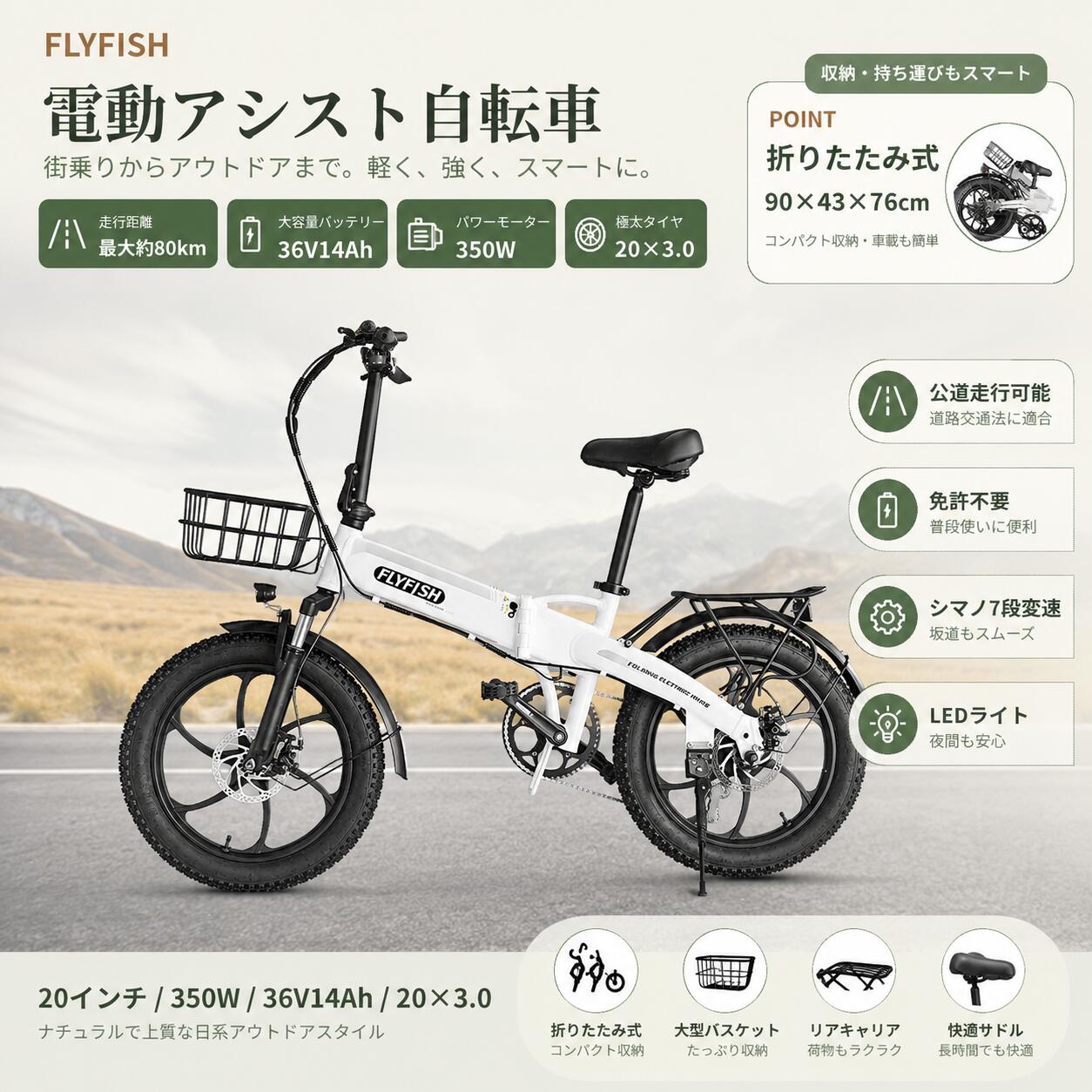 FLYFISH 20インチ 電動アシスト折りたたみ自転車 公道走行対応・免許不要・最大約80km走行・350Wモーター・36V14Ahバッテリー 商品仕様 品名：電動アシスト折りたたみ自転車 ブランド：FLYFISH 車体材質：航空アルミ合金 展開時サイズ：約124×59.5×105cm 折りたたみ時サイズ：約90×85×66cm タイヤサイズ：20×3.0 車両重量：約22kg 照明装置：LEDヘッドライト モーター定格出力：350W バッテリー容量：36V14Ah ブレーキ：前後ディスクブレーキ 最大走行距離：約80km 充電時間：約5〜6時間 付属品：前かご、バッテリー、空気入れ、工具、泥除け、充電器、説明書など 保証期間：車体1年、モーター・バッテリー180日 主な特徴 【公道走行対応・免許不要】 国の基準をクリアした電動アシスト自転車。免許不要で、届いたその日から通勤・通学・街乗り・レジャーまで幅広く活躍します。 【最大約80km走行】 36V14Ahの大容量バッテリーを搭載。日常の移動はもちろん、長距離のお出かけにも安心して使えます。 【350Wブラシレスモーター】 力強い350Wモーターで坂道や向かい風でも快適にアシスト。耐久性・静音性にも優れ、スムーズな走行を実現します。 【シマノ7段変速】 平坦な道、上り坂、下り坂など走行シーンに合わせて細かくギアを調整可能。初心者でも直感的に操作できます。 【20×3.0ファットタイヤ】 極太タイヤで安定感のある走行をサポート。街乗りはもちろん、アウトドアや未舗装路でも頼れる走りを楽しめます。 【折りたたみ式・収納便利】 折りたたみ式なので、車載・玄関収納・室内保管にも便利。限られたスペースでも保管しやすい設計です。 【LEDライト・液晶ディスプレイ】 高輝度LEDヘッドライトで夜道も安心。液晶ディスプレイで速度、電池残量、走行距離などをひと目で確認できます。 防水性能 【IP54防水】 IP54等級の防水性能を備えており、急な小雨や濡れた路面でも安心してご使用いただけます。 ※完全防水ではありません。大雨での長時間走行や水没は避けてください。 メーカー保証 お客様に安心して長くお使いいただくため、保証期間内に部品の再送・修理対応を提供いたします。 自転車フレームは1年保証、バッテリー・モーター・コントローラー・充電器などの主要部品は180日保証となります。 出荷前には検品を行い、安心してお使いいただける状態でお届けします。 組み立て ハンドル、前かご、ペダルなど一部パーツを取り付けるだけで使用できます。初心者の方でも簡単に組み立て可能です。 安全のため、走行前にブレーキ・タイヤ空気圧・各部ネジの締め付けを必ずご確認ください。 ご注意 走行距離は使用環境、体重、路面状況、気温、アシストモード、タイヤ空気圧などにより異なります。 道路交通法および各地域の交通ルールを守って安全にご使用ください。 長期間使用しない場合でも、バッテリーは定期的に充電してください。 検索用キーワード 電動アシスト自転車 電動自転車 FLYFISH 20インチ 折りたたみ自転車 折り畳み自転車 e-bike ebike 公道走行対応 免許不要 型式認定 シマノ7段変速 350Wモーター 36V14Ah 最大約80km ファットタイヤ 20×3.0 極太タイヤ 前後ディスクブレーキ LEDライト 液晶ディスプレイ アルミフレーム 軽量 コンパクト収納 車載 通勤 通学 街乗り 買い物 サイクリング アウトドア キャンプ レジャー 坂道 快適走行 大人用 おしゃれ プレゼント ギフト 父の日 母の日 敬老の日FLYFISH 20インチ 電動アシスト折りたたみ自転車 公道走行対応・免許不要・最大約80km走行・350Wモーター・36V14Ahバッテリー 商品仕様 品名：電動アシスト折りたたみ自転車 ブランド：FLYFISH 車体材質：航空アルミ合金 展開時サイズ：約124×59.5×105cm 折りたたみ時サイズ：約90×85×66cm タイヤサイズ：20×3.0 車両重量：約22kg 照明装置：LEDヘッドライト モーター定格出力：350W バッテリー容量：36V14Ah ブレーキ：前後ディスクブレーキ 最大走行距離：約80km 充電時間：約5〜6時間 付属品：前かご、バッテリー、空気入れ、工具、泥除け、充電器、説明書など 保証期間：車体1年、モーター・バッテリー180日 主な特徴 【公道走行対応・免許不要】 国の基準をクリアした電動アシスト自転車。免許不要で、届いたその日から通勤・通学・街乗り・レジャーまで幅広く活躍します。 【最大約80km走行】 36V14Ahの大容量バッテリーを搭載。日常の移動はもちろん、長距離のお出かけにも安心して使えます。 【350Wブラシレスモーター】 力強い350Wモーターで坂道や向かい風でも快適にアシスト。耐久性・静音性にも優れ、スムーズな走行を実現します。 【シマノ7段変速】 平坦な道、上り坂、下り坂など走行シーンに合わせて細かくギアを調整可能。初心者でも直感的に操作できます。 【20×3.0ファットタイヤ】 極太タイヤで安定感のある走行をサポート。街乗りはもちろん、アウトドアや未舗装路でも頼れる走りを楽しめます。 【折りたたみ式・収納便利】 折りたたみ式なので、車載・玄関収納・室内保管にも便利。限られたスペースでも保管しやすい設計です。 【LEDライト・液晶ディスプレイ】 高輝度LEDヘッドライトで夜道も安心。液晶ディスプレイで速度、電池残量、走行距離などをひと目で確認できます。 防水性能 【IP54防水】 IP54等級の防水性能を備えており、急な小雨や濡れた路面でも安心してご使用いただけます。 ※完全防水ではありません。大雨での長時間走行や水没は避けてください。 メーカー保証 お客様に安心して長くお使いいただくため、保証期間内に部品の再送・修理対応を提供いたします。 自転車フレームは1年保証、バッテリー・モーター・コントローラー・充電器などの主要部品は180日保証となります。 出荷前には検品を行い、安心してお使いいただける状態でお届けします。 組み立て ハンドル、前かご、ペダルなど一部パーツを取り付けるだけで使用できます。初心者の方でも簡単に組み立て可能です。 安全のため、走行前にブレーキ・タイヤ空気圧・各部ネジの締め付けを必ずご確認ください。 ご注意 走行距離は使用環境、体重、路面状況、気温、アシストモード、タイヤ空気圧などにより異なります。 道路交通法および各地域の交通ルールを守って安全にご使用ください。 長期間使用しない場合でも、バッテリーは定期的に充電してください。 検索用キーワード 電動アシスト自転車 電動自転車 FLYFISH 20インチ 折りたたみ自転車 折り畳み自転車 e-bike ebike 公道走行対応 免許不要 型式認定 シマノ7段変速 350Wモーター 36V14Ah 最大約80km ファットタイヤ 20×3.0 極太タイヤ 前後ディスクブレーキ LEDライト 液晶ディスプレイ アルミフレーム 軽量 コンパクト収納 車載 通勤 通学 街乗り 買い物 サイクリング アウトドア キャンプ レジャー 坂道 快適走行 大人用 おしゃれ プレゼント ギフト 父の日 母の日 敬老の日