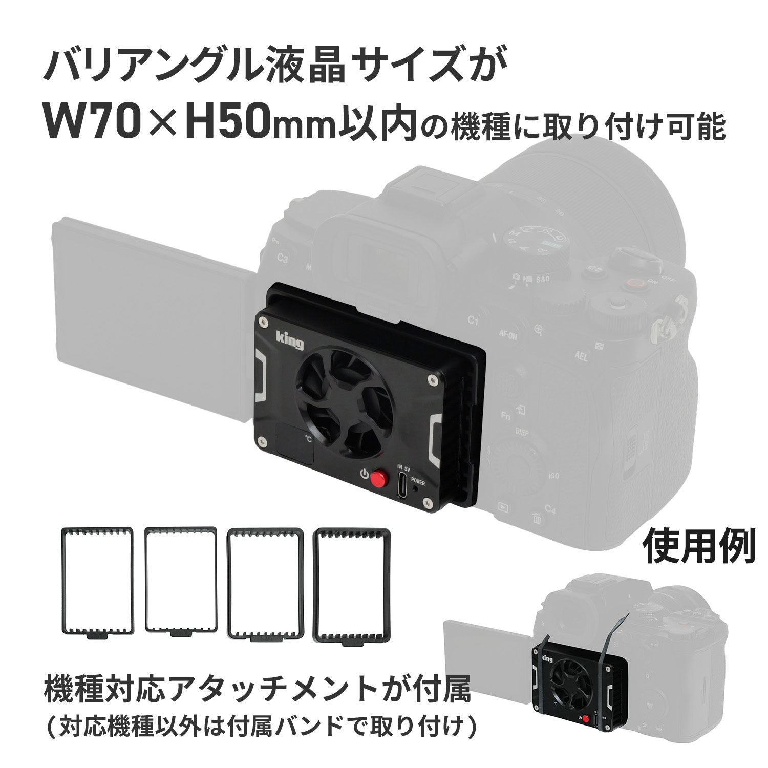 ・King カメラクーラー PFH-02は、冷却面の温度を自動制御するインテリジェンス仕様のカメラクーラー。 ・カメラのオーバーヒート対策に有効なアクセサリー。 ・発熱するカメラを効率的に冷やすことでイメージセンサーにかかる負担を軽減、炎天下での使用時や長時間の動画撮影時に発生する強制シャットダウンやセンサーノイズによる画質の低下を回避。 ・半導体冷却技術「ペルチェ式ユニット」の採用により高効率な冷却を実現。過冷却による結露の発生を防ぐため、冷却面の温度を20-27℃の間に自動制御するインテリジェンス仕様。 ・カメラ本体との面接触による高効率な熱移動・排出を実現。 ・付属バンドでかんたんに取り付けできます。対応機種は機種専用アタッチメントの使用によりワンタッチで取り付け可能。 ・冷却面の温度を20-27℃の間に自動で制御。19℃以下になると冷却を一時中断、 再び20℃以上になったときに冷却を再開。 　本体サイズ　 70×50×21mm 　重　量　 110g 　電源供給　 USB Type-C 　入　力　 DC 5V/2A 　自動温度調節範囲　 20-27℃（ディスプレイに表示される温度は冷却プレートの表面の平均温度です） 　動作騒音　 35db以下 　本体材質　 アルミニウム合金 　対応機種　 バリアングル液晶サイズがW70×H50mm以内 取り付けアタッチメント：対応機種 　ZVE1/D：SONY a7M4/ZVE1/a6700/a7C2 　ZVE10/D：SONY ZV-E10/ZV1/a7C/FX30 　X-T4/D：Fuji XT4/Canon R5 　R6/D：Canon R6/R7